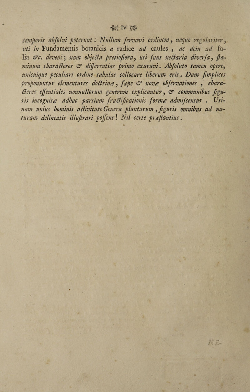 temporis ab fio Ivi poterunt. Nullum fervavi ordinem, neque regulariter} uti in Fundamentis botanicis a radice caules , ac dein ad fo¬ lia deveni; nani objecta pretiofiora, uti junt ne Claria diverja, fla¬ minum characteres & differentias primo exaravi. Abfoluto tamen opere, unicuique peculiari ordine tabulas collocare liberum erit. Dum fimplices proponuntur dementares doCtrina, «07;^ obfervationes , chara¬ cteres ejfentiales nonnullorum generum explicantur, <£* communibus figu¬ ris incognita adhuc partium fructificationis forma admifeentur . Uti¬ nam unius hominis aClivitate Genera plantarum y figuris omnibus ad na¬ turam delineatis illufirari pojfent! Nil certe praflantius. \ m