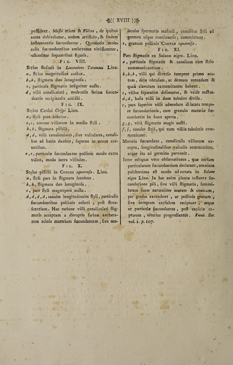 •KC xvur )#. polfident. Mufci etiam & Filices , d.e quibus antea dubitabatur, eodem artificio, & iisdem inftrumentis fcecundantur . Quomodo mole? Culis fcecundantibus embryones vivificentur, oflenditur fequenribus figuris. Fic. VIII. Stylus flofculi in Leontodone Taraxaco Linn, a, Itylus magnitudine au£tus. b yb, fiigmata duo lanuginofa. c, particula digmatis inligniter au£ta. d, villi canaliculati , moleculis farina: fecun¬ dantis recipiendis addi&i. Fic. IX, Stylus Cardui Crifpi Linn» Ityli pars inferior, c,c, corona villorum in medio ftyli . b, b, fiigmata pifiilli. d}d, villi canaliculares , five vafculares, canali¬ bus ad basin duobus, fuperne in unum coe¬ untibus. e y e, particula: fecundantes pollinis modo extra villos, modo intra vifibiles. Fic. X. Stylus pifiilli in Conyza squarrofa . Linn. ay Ityli pars in fiigmata fecedens . byby fiigmata duo lanuginofa, c, pars Ityli magnopere aucta. d y d, d y d, canales longitudinales Ityli, particulis fcecundantibus pollinis referti , pofi: flore- fcentiam. Hac ratione villi canaliculati ftig- matis acceptam a disruptis farina: anthera- rura acinis materiam fecundantem , five mo. leculas fpermatis mafculi , canalibus ftyli ad germen ufque continuatis , committunt. e, granum pollinis Conyza: squarrofee. Fig. XI. Pars ftigmatis ex Solano nigro. Linn, a y particula ftigmatis 8c canalium cum ftylo communicantium . bybyby villi qui diverfo tempore primo acu¬ tam, dein obtufam,ac demum rotundam & quali clavatam extremitatem habent. Cy villus feparatim delineatus, & valde au6tus. dydy bafis villi in duos tubulos divila. Cy pars fuperior villi admodum dilatata tempo¬ re fecundationis, cum granulo materia: fe¬ cundantis in fauce aperta . gygy villi ftigmatis magis au£ti. /,/, canales ftyli,qui cum villis tubulatis com¬ municant. Materia fecundans , canaliculis villorum ex¬ cepta, longitudinalibus vafculis committitur, atque ita ad germina pervenit. Inter reliquas vero obfervationes , qua: curfum particularum fecundantium declarant,omnium pulcherrima eft modo ad notata in Solano nigro Linn. Ia hac enim planta inftante fe- cundatione pili, five villi ftigmatis, fummi- tatem fuam naturaliter acutam & conicam, per gradus extendunt , ut pollinis granum , five integram capfulam recipiant , atque ut particula: fecundantes , pofi capfula: ru¬ pturam , ulterius progrediantur. Fund. Bet. vol. I. p. 107.