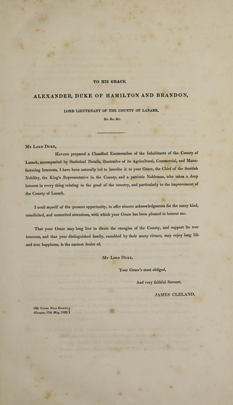 TO HIS GRACE, ALEXANDER, DUKE OF HAMILTON AND BRANDON, LORD LIEUTENANT OF THE COUNTY OF LANARK, &c. &c. &c. My Lord Duke, Having prepared a Classified Enumeration of the Inhabitants of the County of Lanark, accompanied by Statistical Details, illustrative of its Agricultural, Commercial, and Manu¬ facturing Interests, 1 have been naturally led to inscribe it to your Grace, the Chief of the Scottish Nobility, the King’s Representative in the County, and a patriotic Nobleman, who takes a deep interest in every thing relating to the good of the country, and particularly to the improvement of the County of Lanark. I avail myself of the present opportunity, to offer sincere acknowledgments for the many kind, unsolicited, and unmerited attentions, with which your Grace has been pleased to honour me. That your Grace may long live to direct the energies of the County, and support its tiue interests, and that your distinguished family, ennobled by their many virtues, may enjoy long life and true happiness, is the earnest desire of, My Lord Duke, Your Grace’s most obliged, And very faithful Servant, JAMES CLELAND. 130, Utter Nile Street,l Glasgow, \lth May, 1832. j