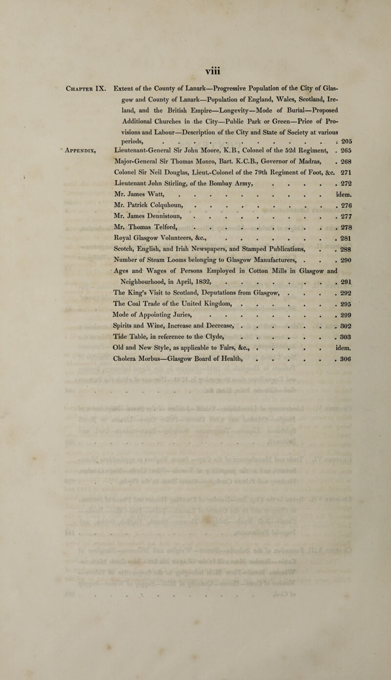 Vlll Chapter IX. ' Appendix, Extent of the County of Lanark—Progressive Population of the City of Glas¬ gow and County of Lanark—Population of England, Wales, Scotland, Ire¬ land, and the British Empire—Longevity—Mode of Burial—Proposed Additional Churches in the City—Public Park or Green—Price of Pro¬ visions and Labour—Description of the City and State of Society at various periods, ........... v 205 Lieutenant-General Sir John Moore, K.B., Colonel of the 52d Regiment, . 265 Major-General Sir Thomas Monro, Bart. K.C.B., Governor of Madras, . 268 Colonel Sir Neil Douglas, Lieut.-Colonel of the 79th Regiment of Foot, &c. 271 Lieutenant John Stirling, of the Bombay Army, ..... 272 Mr. James Watt, .......... idem. Mr. Patrick Colquhoun, .......... 276 Mr. James Dennistoun, . . . . . . . . . .277 Mr. Thomas Telford, . . . . . . . . . .278 Royal Glasgow Volunteers, &c., ........ 281 Scotch, English, and Irish Newspapers, and Stamped Publications, . . 288 Number of Steam Looms belonging to Glasgow Manufacturers, . . . 290 Ages and Wages of Persons Employed in Cotton Mills in Glasgow and Neighbourhood, in April, 1832, .... The King’s Visit to Scotland, Deputations from Glasgow, The Coal Trade of the United Kingdom, Mode of Appointing Juries, Spirits and Wine, Increase and Decrease, . Tide Table, in reference to the Clyde, Old and New Style, as applicable to Fairs, &c., Cholera Morbus—Glasgow Board of Health, . 291 . 292 . 295 . 299 . 302 . 303 idem. . 306