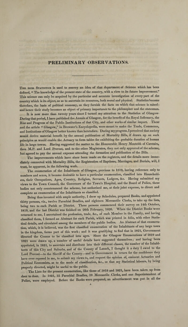 PRELIMINARY OBSERVATIONS. The term Statistics is used to convey an idea of that department of Science which has been defined, « The knowledge of the present state of the country, with a view to its future improvement.” This science can only be acquired by the particular and accurate investigation of every part of the country which is its object, so as to ascertain its resources, both moral and physical. Statistics become therefore, the basis of political economy, as they furnish the facts on which that science is raised. and hence their study becomes an object of primary importance to the philosopher and the statesman. It is now more than twenty years since I turned my attention to the Statistics of Glasgow* During that period, I have published the Annals of Glasgow, for the benefit of the Royal Infirmary, the Rise and Progress of the Public Institutions of that City, and other works of similar import. These and the article “ Glasgow,” in Brewster’s Encyclopedia, were meant to make the Trade, Commerce, and Institutions of Glasgow better known than heretofore. During my progress, I perceived that society would derive material benefit by the annual publication of Mortality Bills, if drawn up on such principles as would enable the Actuary to form tables for exhibiting the probable duration of human life in large towns. Having suggested the matter to the Honourable Henry Monteith of Carstairs, then M.P. and Lord Provost, and to the other Magistrates, they not only approved of the scheme, but agreed to pay the annual expense attending the formation and publication of the Bills. The improvements which have since been made on the registers, and the details more imme¬ diately connected with Mortality Bills, the Registration of Baptisms, Marriages, and Burials, will, I trust, be apparent, in the following work. The enumeration of the Inhabitants of Glasgow, previous to 1819, having reference only to numbers and sexes, it became desirable to have a particular enumeration, classified into Household¬ ers, their Occupations, Ages, Country, Religion, Servants, Lodgers, &c. Having submitted my views to the Town Council, the Governors of the Town’s Hospital, and the Board of Police, these bodies not only countenanced the scheme, but authorized me, at their joint expense, to direct and complete an enumeration of the Inhabitants so classified. Being thus invested with ample authority, I drew up Schedules, prepared Books, and appointed thirty persons, viz., twelve Parochial Beadles, and eighteen Mercantile Clerks, to take up the lists, being two to each Parish or District. These persons commenced their survey on 14th October, 1819, and the last District was finished on 26th February, 1820. When the District Books were returned to me, I ascertained the profession, trade, &c., of each Member in the Family, and having classified them, I formed an Abstract for each Parish, which was printed in folio, with other Statis¬ tical details, and circulated among the members of the public bodies. An Abstract of that enumera¬ tion, which, it is believed, was the first classified enumeration of the Inhabitants of any large town in the kingdom, forms part of this work; and it was gratifying to find that in 1821, Government directed the Census to be classified into ages. Since the Glasgow Enumerations of 1819 and 1821 were drawn up, a number of useful details have suggested themselves; and having been appointed, in 1831, to ascertain and distribute into their different classes, the number of the Inhabi¬ tants of this City and Suburbs, and of the County of Lanark, I thought it a duty I owed to the Lord Provost—to the Sheriff of the County—and to Government in return for the confidence they have ever reposed in me, to submit my views to, and request the opinion of, eminent Actuaries and Political Economists, as to the mode of classification, &c., so that my Statistical labours, by being properly directed, might be useful to the public. The Lists for the present enumeration, like those of 1819 and 1821, have been taken up from door to door. In 1831, 12 Parochial Beadles, 19 Mercantile Clerks, and one Superintendent of Police, were employed. Before the Books were prepared, an advertisement was put in all the A