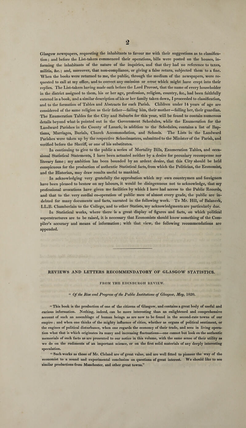 Glasgow newspapers, requesting the inhabitants to favour me with their suggestions as to classifica¬ tion ; and before the List-takers commenced their operations, bills were posted on the houses, in¬ forming the inhabitants of the nature of the inquiries, and that they had no reference to taxes, militia, &c.; and, moreover, that non-compliance, or giving a false return, subjected them to a fine. When the books were returned to me, the public, through the medium of the newspapers, were re¬ quested to call at my office, and to correct any omission or error which might have crept into their replies. The List-takers having made oath before the Lord Provost, that the name of every householder in the district assigned to them, his or her age, profession, religion, country, &c., had been faithfully entered in a book, and a similar description of his or her family taken down, I proceeded to classification, and to the formation of Tables and Abstracts for each Parish. Children under 14 years of age are considered of the same religion as their father—failing him, their mother—failing her, their guardian. The Enumeration Tables for the City and Suburbs for this year, will be found to contain numerous details beyond what is pointed out in the Government Schedules, while the Enumeration for the Landward Parishes in the County of Lanark, in addition to the Schedules, contains a list of Bap¬ tisms, Marriages, Burials, Church Accommodation, and Schools. The Lists in the Landward Parishes were taken up by the respective Schoolmasters, submitted to the Minister of the Parish, and verified before the Sheriff, or one of his substitutes. In continuing to give to the public a series of Mortality Bills, Enumeration Tables, and occa¬ sional Statistical Statements, I have been actuated neither by a desire for pecuniary recompense nor literary fame; my ambition has been bounded by an ardent desire, that this City should be held conspicuous for the production of authentic Statistical facts, from which the Politician, the Economist, and the Historian, may draw results useful to mankind. In acknowledging very gratefully the approbation which my own countrymen and foreigners have been pleased to bestow on my labours, it would be disingenuous not to acknowledge, that my professional avocations have given me facilities by wdiich I have had access to the Public Records, and that to the very cordial co-operation of public men of almost every grade, the public are in¬ debted for many documents and facts, narrated in the following work. To Mr. Hill, of Balanerk, LL.B. Chamberlain to the College, and to other Statists, my acknowledgments are particularly due. In Statistical works, where there is a great display of figures and facts, on which political superstructures are to be raised, it is necessary that Economists should know something of the Com¬ piler’s accuracy and means of information; with that view, the following recommendations are appended. REVIEWS AND LETTERS RECOMMENDATORY OF GLASGOW STATISTICS. FROM THE EDINBURGH REVIEW. “ Of the Rise and Progress of the Public Institutions of Glasgow, May, 1820. “ This book is the production of one of the citizens of Glasgow, and contains a great body of useful and curious information. Nothing, indeed, can be more interesting than an enlightened and comprehensive account of such an assemblage of human beings as are now to be found in the second-rate towns of our empire ; and when one thinks of the mighty influence of cities, whether as organs of political sentiment, or the engines of political disturbance, when one regards the economy of their trade, and sees in living opera¬ tion what that is which originates its many and increasing fluctuations—one cannot but look on the authentic memorials of such facts as are presented to our notice in this volume, with the same sense of their utility as we do on the rudiments of an important science, or on the first solid materials of any deeply interesting speculation. “ Such works as those of Mr. Cleland are of great value, and are well fitted to pioneer the way of the economist to a sound and experimental conclusion on questions of great interest. We should like to see similar productions from Manchester, and other great towns.”