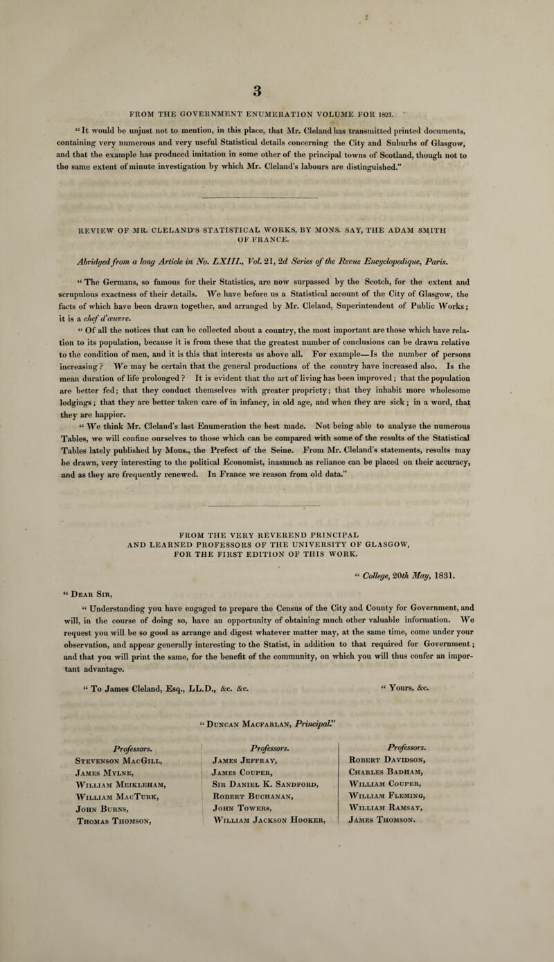 FROM THE GOVERNMENT ENUMERATION VOLUME FOR 1821. ' “ It would be unjust not to mention, in this place, that Mr. Cleland has transmitted printed documents, containing very numerous and very useful Statistical details concerning the City and Suburbs of Glasgow, and that the example has produced imitation in some other of the principal towns of Scotland, though not to the same extent of minute investigation by which Mr. Cleland’s labours are distinguished.” REVIEW OF MR. CLELAND’S STATISTICAL WORKS, BY MONS. SAY, THE ADAM SMITH OF FRANCE. Abridged from a long Article in No. LXII1., Vol. 21, 2 d Series of the Revue Encyclopedique, Paris. “ The Germans, so famous for their Statistics, are now surpassed by the Scotch, for the extent and scrupulous exactness of their details. We have before us a Statistical account of the City of Glasgow, the facts of which have been drawn together, and arranged by Mr. Cleland, Superintendent of Public Works; it is a chef d,'oeuvre. “ Of all the notices that can be collected about a country, the most important are those which have rela¬ tion to its population, because it is from these that the greatest number of conclusions can be drawn relative to the condition of men, and it is this that interests us above all. For example—Is the number of persons increasing ? We may be certain that the general productions of the country have increased also. Is the mean duration of life prolonged ? It is evident that the art of living has been improved; that the population are better fed; that they conduct themselves with greater propriety; that they inhabit more wholesome lodgings; that they are better taken care of in infancy, in old age, and when they are sick; in a word, that they are happier. « We think Mr. Cleland’s last Enumeration the best made. Not being able to analyze the numerous Tables, we will confine ourselves to those which can be compared with some of the results of the Statistical Tables lately published by Mons., the Prefect of the Seine. From Mr. Cleland’s statements, results may be drawn, very interesting to the political Economist, inasmuch as reliance can be placed on their accuracy, and as they are frequently renewed. In France we reason from old data.” FROM THE VERY REVEREND PRINCIPAL AND LEARNED PROFESSORS OF THE UNIVERSITY OF GLASGOW, FOR THE FIRST EDITION OF THIS WORK. “ College, 20th May, 1831. “ Dear Sir, “ Understanding you have engaged to prepare the Census of the City and County for Government, and will, in the course of doing so, have an opportunity of obtaining much other valuable information. We request you will be so good as arrange and digest whatever matter may, at the same time, come under your observation, and appear generally interesting to the Statist, in addition to that required for Government; and that you will print the same, for the benefit of the community, on which you will thus confer an impor¬ tant advantage. “ To James Cleland, Esq., LL.D., &c. &c. “ Yours, &c. Professors. Stevenson MacGill, James Mylne, William Meikleham, William MacTurk, John Burns, Thomas Thomson, “ Duncan Macfarlan, Principal. Professors. James Jeffray, James Couper, Sir Daniel K. Sandford, Robert Buchanan, John Towers, William Jackson Hooker, Professors. Robert Davidson, Charles Badham, William Couper, William Fleming, William Ramsay, James Thomson.