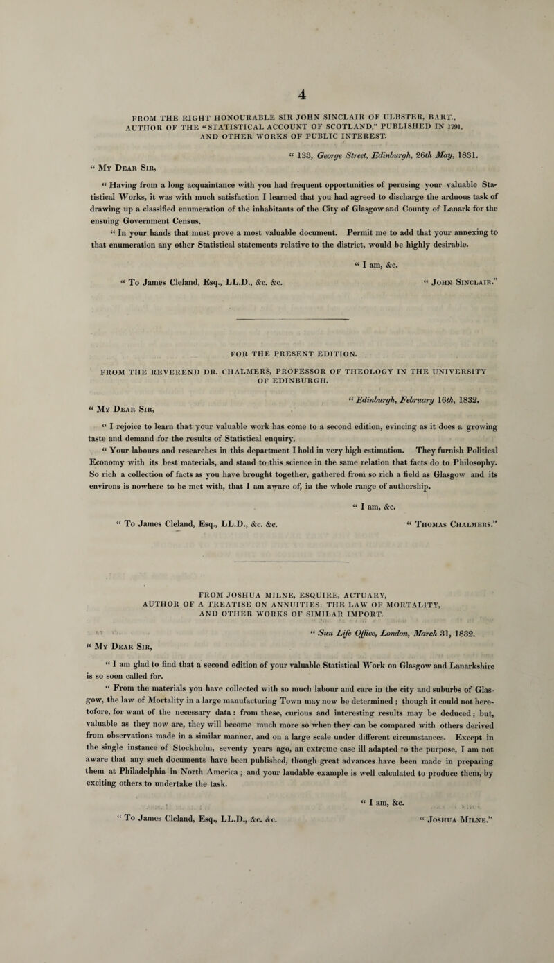 FROM THE RIGHT HONOURABLE SIR JOHN SINCLAIR OF ULBSTER, BART., AUTHOR OF THE « STATISTICAL ACCOUNT OF SCOTLAND,” PUBLISHED IN 1791, AND OTHER WORKS OF PUBLIC INTEREST. / “ My Dear Sir, “ 133, George Street, Edinburgh, 26th May, 1831. “ Having from a long acquaintance with you had frequent opportunities of perusing your valuable Sta¬ tistical Works, it was with much satisfaction I learned that you had agreed to discharge the arduous task of drawing up a classified enumeration of the inhabitants of the City of Glasgow and County of Lanark for the ensuing Government Census. “ In your hands that must prove a most valuable document. Permit me to add that your annexing to that enumeration any other Statistical statements relative to the district, would be highly desirable. “ To James Cleland, Esq., LL.D., &c. &c. “ I am, &c. “ John Sinclair.” FOR THE PRESENT EDITION. FROM THE REVEREND DR. CHALMERS, PROFESSOR OF THEOLOGY IN THE UNIVERSITY OF EDINBURGH. “ Edinburgh, February 16th, 1832. “ My Dear Sir, “ I rejoice to learn that your valuable work has come to a second edition, evincing as it does a growing taste and demand for the results of Statistical enquiry. “ Your labours and researches in this department I hold in very high estimation. They furnish Political Economy with its best materials, and stand to this science in the same relation that facts do to Philosophy. So rich a collection of facts as you have brought together, gathered from so rich a field as Glasgow and its environs is nowhere to be met with, that I am aware of, in the whole range of authorship. “ I am, &c. “ To James Cleland, Esq., LL.D., &c. &c. “ Thomas Chalmers.” FROM JOSHUA MILNE, ESQUIRE, ACTUARY, AUTHOR OF A TREATISE ON ANNUITIES: THE LAW OF MORTALITY, AND OTHER WORKS OF SIMILAR IMPORT. “ Sun Life Office, London, March 31, 1832. “ My Dear Sir, “ I am glad to find that a second edition of your valuable Statistical Work on Glasgow and Lanarkshire is so soon called for. “ From the materials you have collected with so much labour and care in the city and suburbs of Glas¬ gow, the law of Mortality in a large manufacturing Town may now be determined ; though it could not here¬ tofore, for want of the necessary data : from these, curious and interesting results may be deduced; hut, valuable as they now are, they will become much more so when they can be compared with others derived from observations made in a similar manner, and on a large scale under different circumstances. Except in the single instance of Stockholm, seventy years ago, an extreme case ill adapted *o the purpose, I am not aware that any such documents have been published, though great advances have been made in preparing them at Philadelphia in North America; and your laudable example is well calculated to produce them, by exciting others to undertake the task. “ To James Cleland, Esq., LL.D., &c. &c. “ I am, &c. “ Joshua Milne.”