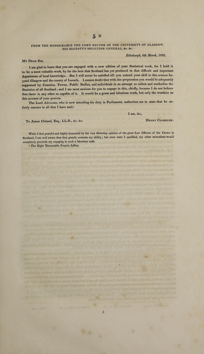 FROM THE HONOURABLE THE LORD RECTOR OF THE UNIVERSITY OF GLASGOW, HIS MAJESTY’S SOLICITOR GENERAL, &c. &c. Edinburgh, 0>th March, 1832. My Dear Sir, I am glad to learn that you are engaged with a new edition of your Statistical work, for I hold it to be a most valuable work, by far the best that Scotland has yet produced in that difficult and important department of local knowledge. But I will never he satisfied till you extend your skill in this science be¬ yond Glasgow and the county of Lanark. I cannot doubt that with due preparation you would he adequately supported by Counties, Towns, Public Bodies, and individuals in an attempt to collect and methodize the Statistics of all Scotland ; and I am most anxious for you to engage in this, chiefly, because I do not believe that there is any other so capable of it. It would be a great and laborious work, but only the worthier on this account of your powers. The Lord Advocate, who is now attending his duty in Parliament, authorizes me to state that he en¬ tirely concurs in all that I have saidd I am, &c., To James Cleland, Esq., LL.D., &c. &c. Henry Cockburn. While I feel grateful and highly honoured by the very flattering opinion of the great Law Officers of the Crown in Scotland, I am well aware that they greatly overrate my ability; but even were I qualified, my other avocations would completely preclude my engaging in such a laborious task, i The Right Honourable Francis Jeffrey. b