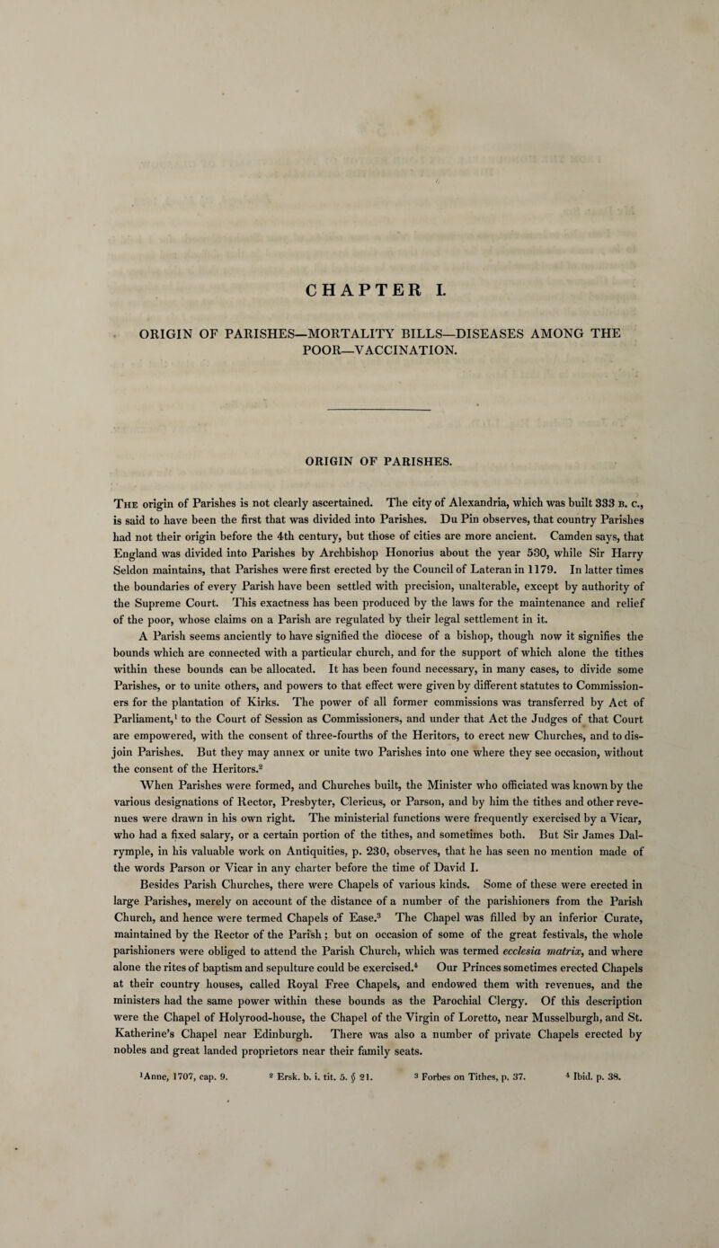 CHAPTER I. ORIGIN OF PARISHES—MORTALITY BILLS—DISEASES AMONG THE POOR—VACCINATION. ORIGIN OF PARISHES. The origin of Parishes is not clearly ascertained. The city of Alexandria, which was built 333 b. c., is said to have been the first that was divided into Parishes. Du Pin observes, that country Parishes had not their origin before the 4th century, but those of cities are more ancient. Camden says, that England was divided into Parishes by Archbishop Honorius about the year 530, while Sir Harry Seldon maintains, that Parishes were first erected by the Council of Lateran in 1179. In latter times the boundaries of every Parish have been settled with precision, unalterable, except by authority of the Supreme Court. This exactness has been produced by the laws for the maintenance and relief of the poor, whose claims on a Parish are regulated by their legal settlement in it. A Parish seems anciently to have signified the diocese of a bishop, though now it signifies the bounds which are connected with a particular church, and for the support of which alone the tithes within these bounds can be allocated. It has been found necessary, in many cases, to divide some Parishes, or to unite others, and powers to that effect were given by different statutes to Commission¬ ers for the plantation of Kirks. The power of all former commissions was transferred by Act of Parliament,1 to the Court of Session as Commissioners, and under that Act the Judges of that Court are empowered, with the consent of three-fourths of the Heritors, to erect new Churches, and to dis¬ join Parishes. But they may annex or unite two Parishes into one where they see occasion, without the consent of the Heritors.2 When Parishes were formed, and Churches built, the Minister who officiated was known by the various designations of Rector, Presbyter, Clericus, or Parson, and by him the tithes and other reve¬ nues were drawn in his own right. The ministerial functions were frequently exercised by a Vicar, who had a fixed salary, or a certain portion of the tithes, and sometimes both. But Sir James Dal- rymple, in his valuable work on Antiquities, p. 230, observes, that he has seen no mention made of the words Parson or Vicar in any charter before the time of David I. Besides Parish Churches, there were Chapels of various kinds. Some of these were erected in large Parishes, merely on account of the distance of a number of the parishioners from the Parish Church, and hence were termed Chapels of Ease.3 The Chapel was filled by an inferior Curate, maintained by the Rector of the Parish; but on occasion of some of the great festivals, the whole parishioners were obliged to attend the Parish Church, which was termed ecclesia matrix, and where alone the rites of baptism and sepulture could be exercised.4 Our Princes sometimes erected Chapels at their country houses, called Royal Free Chapels, and endowed them with revenues, and the ministers had the same power within these bounds as the Parochial Clergy. Of this description were the Chapel of Holyrood-house, the Chapel of the Virgin of Loretto, near Musselburgh, and St. Katherine’s Chapel near Edinburgh. There was also a number of private Chapels erected by nobles and great landed proprietors near their family seats.