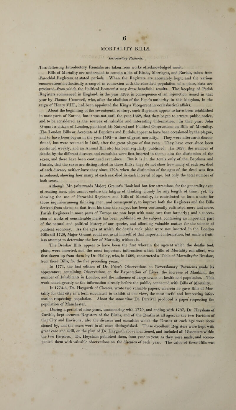 MORTALITY BILLS. Introductory Remarks. The following Introductory Remarks are taken from works of acknowledged merit. Bills of Mortality are understood to contain a list of Births, Marriages, and Burials, taken from Parochial Registers at stated periods. When the Registers are accurately kept, and the various enumerations methodically arranged in connexion with the classified population of a place, data are produced, from which the Political Economist may draw beneficial results. The keeping of Parish Registers commenced in England, in the year 1538, in consequence of an injunction issued in that year by Thomas Cromwell, who, after the abolition of the Pope’s authority in this kingdom, in the reign of Henry VIII., had been appointed the King’s Vicegerent in ecclesiastical affairs. About the beginning of the seventeenth century, such Registers appear to have been established in most parts of Europe, but it was not until the year 1662, that they began to attract public notice, and to be considered as the sources of valuable and interesting information. In that year, John Graunt a citizen of London, published his Natural and Political Observations on Bills of Mortality. The London Bills or Accounts of Baptisms and Burials, appear to have been occasioned by the plague, and to have been begun in the year 1592—a time of great mortality. They were afterwards discon¬ tinued, but were resumed in 1603, after the great plague of that year. They have ever since been continued weekly, and an Annual Bill also has been regularly published. In 1629, the number of deaths by the different diseases and casualties were first inserted in them; also the distinction of the sexes, and these have been continued ever since. But it is in the totals only of the Baptisms and Burials, that the sexes are distinguished in these Bills; they do not show how many of each sex died of each disease, neither have they since 1728, when the distinction of the ages of the dead was first introduced, showing how many of each sex died in each interval of age, but only the total number of both sexes. Although Mr. (afterwards Major) Graunt’s Book had but few attractions for the generality even of reading men, who cannot endure the fatigue of thinking closely for any length of time; yet, by showing the use of Parochial Registers and Bills of Mortality, he contributed to form a taste for those inquiries among thinking men, and consequently, to improve both the Registers and the Bills derived from them; so that from his time the subject has been continually cultivated more and more. Parish Registers in most parts of Europe are now kept with more care than formerly; and a succes¬ sion of works of considerable merit has been published on the subject, containing an important part of the natural and political history of our species, and affording valuable matter for the science of political economy. As the ages at which the deaths took place were not inserted in the London Bills till 1728, Major Graunt could not avail himself of that important information, but made a fruit¬ less attempt to determine the law of Mortality without it. The Breslaw Bills appear to have been the first wherein the ages at which the deaths took place, were inserted, and the most important information which Bills of Mortality can afford, was first drawn up from them by Dr. Halley, who, in 1692, constructed a Table of Mortality for Breslaw, from those Bills, for the five preceding years. In 1771, the first edition of Dr. Price’s Observations on Reversionary Payments made its appearance; containing Observations on the Expectation of Lives, the increase of Mankind, the number of Inhabitants in London, and the influence of large towns on health and population. This work added greatly to the information already before the public, connected with Bills of Mortality. In 1774-5, Dr. Haygarth of Chester, wrote two valuable papers, wherein he gave Bills of Mor¬ tality for that city in a form calculated to exhibit at one view, the most useful and interesting infor¬ mation respecting population. About the same time Dr. Percival produced a paper respecting the population of Manchester. During a period of nine years, commencing with 1779, and ending with 1787, Dr. Heysham of Carlisle, kept accurate Registers of the Births, and of the Deaths at all ages, in the two Parishes of that City and Environs; also the diseases and casualties which the Deaths at each age were occa¬ sioned by, and the sexes were in all cases distinguished. These excellent Registers were kept with great care and skill, on the plan of Dr. Haygarth above mentioned, and included all Dissenters within the two Parishes. Dr. Heysham published them, from year to year, as they were made, and accom¬ panied them with valuable observations on the diseases of each year. The value of these Bills was