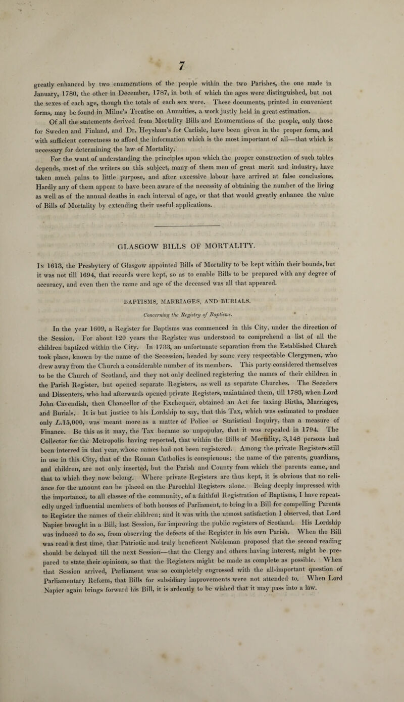 greatly enhanced by two enumerations of the people within the two Parishes, the one made in January, 1780, the other in December, 1787, in both of which the ages were distinguished, but not the sexes of each age, though the totals of each sex were. These documents, printed in convenient forms, may be found in Milne’s Treatise on Annuities, a work justly held in great estimation. Of all the statements derived from Mortality Bills and Enumerations of the people, only those for Sweden and Finland, and Dr. Heysham’s for Carlisle, have been given in the proper form, and with sufficient correctness to afford the information which is the most important of all—that which is necessary for determining the law of Mortality. For the want of understanding the principles upon which the proper construction of such tables depends, most of the writers on this subject, many of them men of great merit and industry, have taken much pains to little purpose, and after excessive labour have arrived at false conclusions. Hardly any of them appear to have been aware of the necessity of obtaining the number of the living as well as of the annual deaths in each interval of age, or that that would greatly enhance the value of Bills of Mortality by extending their useful applications. GLASGOW BILLS OF MORTALITY. In 1613, the Presbytery of Glasgow appointed Bills of Mortality to be kept within their bounds, but it was not till 1694, that records were kept, so as to enable Bills to be prepared with any degree of accuracy, and even then the name and age of the deceased was all that appeared. BAPTISMS, MARRIAGES, AND BURIALS. Concerning the Registry of Baptisms. In the year 1609, a Register for Baptisms was commenced in this City, under the direction of the Session. For about 120 years the Register was understood to comprehend a list of all the children baptized within the City. In 1733, an unfortunate separation from the Established Church took place, known by the name of the Secession, headed by some very respectable Clergymen, who drew away from the Church a considerable number of its members. This party considered themselves to be the Church of Scotland, and they not only declined registering the names of their children in the Parish Register, but opened separate Registers, as well as separate Churches. The Seceders and Dissenters, who had afterwards opened private Registers, maintained them, till 1783, when Lord John Cavendish, then Chancellor of the Exchequer, obtained an Act for taxing Births, Marriages, and Burials. It is but justice to his Lordship to say, that this Tax, which was estimated to produce only L. 15,000, was meant more as a matter of Police or Statistical Inquiry, than a measure of Finance. Be this as it may, the Tax became so unpopular, that it was repealed in 1794. The Collector for the Metropolis having reported, that within the Bills of Mortality, 3,148 persons had been interred in that year, whose names had not been registered. Among the private Registers still in use in this City, that of the Roman Catholics is conspicuous; the name of the parents, guardians, and children, are not only inserted, but the Parish and County from which the parents came, and that to which they now belong. Where private Registers are thus kept, it is obvious that no reli¬ ance for the amount can be placed on the Parochial Registers alone. Being deeply impressed with the importance, to all classes of the community, of a faithful Registration of Baptisms, I have repeat¬ edly urged influential members of both houses of Parliament, to bring in a Bill for compelling Parents to Register the names of their children; and it was with the utmost satisfaction 1 observed, that Lord Napier brought in a Bill, last Session, for improving the public registers of Scotland. His Lordship was induced to do so, from observing the defects of the Register in his own Parish. When the Bill was read a first time, that Patriotic and truly beneficent Nobleman proposed that the second reading- should be delayed till the next Session—that the Clergy and others having interest, might be pre¬ pared to state their opinions, so that the Registers might be made as complete as possible. \\ hen that Session arrived, Parliament was so completely engrossed with the all-important question of Parliamentary Reform, that Bills for subsidiary improvements were not attended to. When Lord Napier again brings forward his Bill, it is ardently to be wished that it may pass into a law.