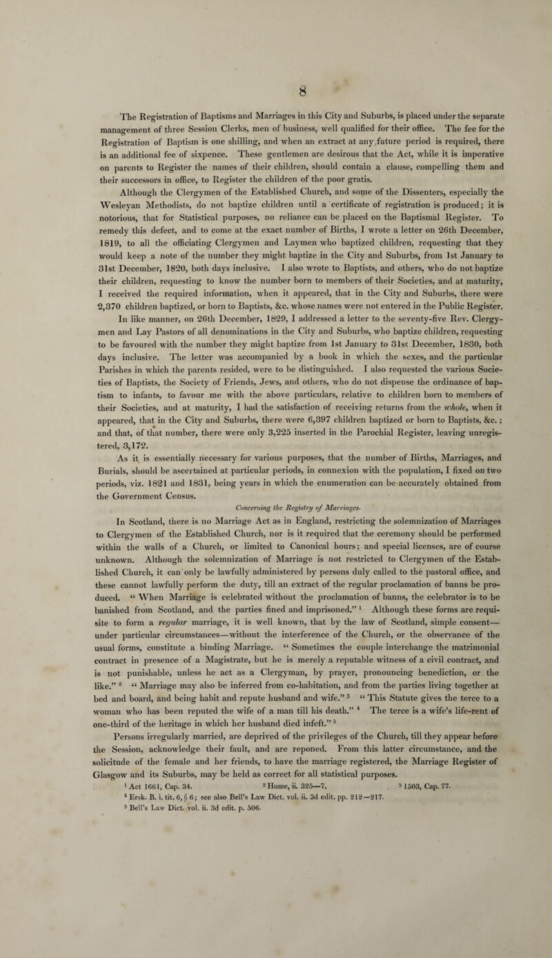 The Registration of Baptisms and Marriages in this City and Suburbs, is placed under the separate management of three Session Clerks, men of business, well qualified for their office. The fee for the Registration of Baptism is one shilling, and when an extract at any,future period is required, there is an additional fee of sixpence. These gentlemen are desirous that the Act, while it is imperative on parents to Register the names of their children, should contain a clause, compelling them and their successors in office, to Register the children of the poor gratis. Although the Clergymen of the Established Church, and some of the Dissenters, especially the Wesleyan Methodists, do not baptize children until a certificate of registration is produced; it is notorious, that for Statistical purposes, no reliance can be placed on the Baptismal Register. To remedy this defect, and to come at the exact number of Births, I wrote a letter on 26th December, 1819, to all the officiating Clergymen and Laymen who baptized children, requesting that they would keep a note of the number they might baptize in the City and Suburbs, from 1st January to 31st December, 18‘20, both days inclusive. I also wrote to Baptists, and others, who do not baptize their children, requesting to know the number born to members of their Societies, and at maturity, I received the required information, when it appeared, that in the City and Suburbs, there were 2,370 children baptized, or born to Baptists, &c. whose names were not entered in the Public Register. In like manner, on 26th December, 1829, I addressed a letter to the seventy-five Rev. Clergy¬ men and Lay Pastors of all denominations in the City and Suburbs, who baptize children, requesting to be favoured with the number they might baptize from 1st January to 31sr December, 1830, both days inclusive. The letter was accompanied by a book in which the sexes, and the particular Parishes in which the parents resided, were to be distinguished. I also requested the various Socie¬ ties of Baptists, the Society of Friends, Jews, and others, who do not dispense the ordinance of bap¬ tism to infants, to favour me with the above particulars, relative to children born to members of their Societies, and at maturity, I had the satisfaction of receiving returns from the whole, when it appeared, that in the City and Suburbs, there were 6,397 children baptized or born to Baptists, &c. ; and that, of that number, there were only 3,225 inserted in the Parochial Register, leaving unregis¬ tered, 3,172. As it is essentially necessary for various purposes, that the number of Births, Marriages, and Burials, should be ascertained at particular periods, in connexion with the population, I fixed on two periods, viz. 1821 and 1831, being years in which the enumeration can be accurately obtained from the Government Census. Concerning the Registry of Marriages- In Scotland, there is no Marriage Act as in England, restricting the solemnization of Marriages to Clergymen of the Established Church, nor is it required that the ceremony should be performed within the walls of a Church, or limited to Canonical hours; and special licenses, are of course unknown. Although the solemnization of Marriage is not restricted to Clergymen of the Estab¬ lished Church, it can only be lawfully administered by persons duly called to the pastoral office, and these cannot lawfully perform the duty, till an extract of the regular proclamation of banns be pro¬ duced. “ When Marriage is celebrated without the proclamation of banns, the celebrator is to be banished from Scotland, and the parties fined and imprisoned.” 1 Although these forms are requi¬ site to form a regular marriage, it is well known, that by the law of Scotland, simple consent— under particular circumstances—without the interference of the Church, or the observance of the usual forms, constitute a binding Marriage. “ Sometimes the couple interchange the matrimonial contract in presence of a Magistrate, but he is merely a reputable witness of a civil contract, and is not punishable, unless he act as a Clergyman, by prayer, pronouncing benediction, or the like.” 2 t£ Marriage may also be inferred from co-habitation, and from the parties living together at bed and board, and being habit and repute husband and wife.” 3 “ This Statute gives the terce to a woman who has been reputed the wife of a man till his death.” 4 The terce is a wife’s life-rent of one-third of the heritage in which her husband died infeft.” 5 Persons irregularly married, are deprived of the privileges of the Church, till they appear before the Session, acknowledge their fault, and are reponed. From this latter circumstance, and the solicitude of the female and her friends, to have the marriage registered, the Marriage Register of Glasgow and its Suburbs, may be held as correct for all statistical purposes. 1 Act 1661, Cap. 34. 2 Hume, ii. 325—7. 2 1503, Cap. 77. 4 Ersk. B. i. tit. 6, § 6; see also Bell’s Law Diet. vol. ii. 3d edit. pp. 212—217. 5 Bell’s Law Diet. vol. ii. 3d edit. p. 506.