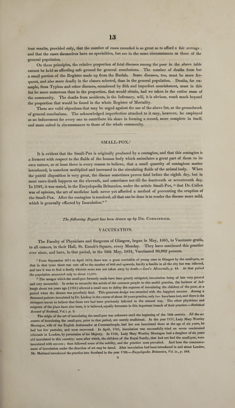 true results, provided only, that the number of cases recorded is so great as to afford a fair average ; and that the cases themselves have no specialities, but are in the same circumstances as those of the general population. On these principles, the relative proportion of fatal diseases among the poor in the above table cannot be held as affording safe ground for general conclusions. The number of deaths form but a small portion of the Register made up from the Burials. Some diseases, too, must be more fre¬ quent, and also more deadly in the classes selected, than in the general population. Deaths, for ex¬ ample, from Typhus and other diseases, occasioned by filth and imperfect nourishment, must in this list be more numerous than in the proportion, that would obtain, had we taken in the entire mass of the community. The deaths from accidents, in the Infirmary, will, it is obvious, reach much beyond the proportion that would be found in the whole Register of Mortality. These are valid objections that may be urged against the use of the above list, as the groundwork of general conclusions. The acknowledged imperfection attached to it may, however, be employed as an inducement for every one to contribute his share in forming a record, more complete in itself, and more suited in circumstances to those of the whole community. SMALL-POX.1 It is evident that the Small-Pox is originally produced by a contagion, and that this contagion is a ferment with respect to the fluids of the human body which assimilates a great part of them to its own nature, or at least there is every reason to believe, that a small quantity of contagious matter introduced, is somehow multiplied and increased in the circulating fluids of the animal body. When the putrid disposition is very great, the disease sometimes proves fatal before the eighth day, but in most cases death happens on the eleventh, and sometimes not till the fourteenth or seventeenth day. In 1797, it was stated, in the Encyclopedia Britannica, under the article Small-Pox, “ that Dr. Cullen was of opinion, the art of medicine hath never yet afforded a method of preventing the eruption of the Small-Pox. After the contagion is received, all that can be done is to render the disease more mild, which is generally effected by Inoculation.” 2 The following Report has been drawn up by Dr. Corkindale. VACCINATION. The Faculty of Physicians and Surgeons of Glasgow, began in May, 1801, to Vaccinate gratis, to all comers, in their Hall, St. Enoch’s Square, every Monday. They have continued this practice ever since, and have, in that period, to the 16th May, 1831, Vaccinated 30,982 persons. 1 From September 1671 to April 1672, there was a great mortalitie of young ones in Glasgow by the small-pox, so that in that tyme there was cutt off to the number of 800 and upwards, hardly a familie in all the city but was infected, and rare it was to find a family wherein some was not taken away by death.—Law's Memorialh, p. 44. At that period the population amounted only to about 13,000. 2 The ravages which the small-pox formerly made have been greatly mitigated, inoculation being of late very general and very successful. In order to reconcile the minds of the common people to this useful practice, the heritors of Jed¬ burgh about ten years ago (1781) allowed a small sum to defray the expense of inoculating the children of the poor, at a period when the disease was peculiarly fatal. This generous design was attended with the happiest success. Among a thousand patients inoculated by Dr. Lindsay in the course of about 20 years practice, only two have been lost, and there is the strongest reason to believe that these two had been previously infected in the natural way. The other physicians and surgeons of the place have also been, it is believed, equally fortunate in this important branch of their practice.—Statistical Account of Scotland, Vol. i. p. 3. The origin of the art of inoculating the small-pox was unknown until the beginning of the 18th century. All the ac¬ counts of inoculating the small-pox, prior to that period, are merely traditional. In the year 1717, Lady Mary Wortley Montague, wife of the English Ambassador at Constantinople, had her son inoculated there at the age of six years, he had but few pustules, and soon recovered. In April, 1721, inoculation was successfully tried on seven condemned criminals in London, by permission of his Majesty. In 1722, Lady Mary Wortley Montague had a daughter of six years old inoculated in this country; soon after which, the children of the Royal Family, that had not had the small-pox, were inoculated with success ; then followed some of the nobility, and the practice soon prevailed. And here the commence¬ ment of inoculation under the direction of art may be dated. After inoculation had been introduced in and about London, Mr. Maitland introduced the practice into Scotland in the year 1726.—Encyclopedia Britannica, Vol. ix.,p. 244. I ^