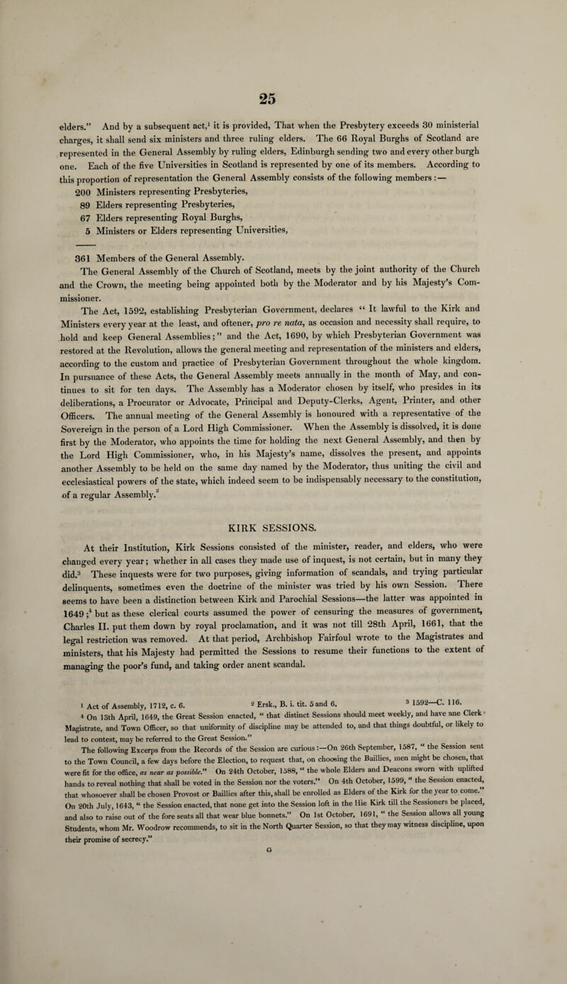 elders.” And by a subsequent act,1 it is provided, That when the Presbytery exceeds 30 ministerial charges, it shall send six ministers and three ruling elders. The 66 Royal Burghs of Scotland are represented in the General Assembly by ruling elders, Edinburgh sending two and every other burgh one. Each of the five Universities in Scotland is represented by one of its members. According to this proportion of representation the General Assembly consists of the following members : — 200 Ministers representing Presbyteries, 89 Elders representing Presbyteries, 67 Elders representing Royal Burghs, 5 Ministers or Elders representing Universities, 361 Members of the General Assembly. The General Assembly of the Church of Scotland, meets by the joint authority of the Church and the Crown, the meeting being appointed both by the Moderator and by his Majesty’s Com¬ missioner. The Act, 1592, establishing Presbyterian Government, declares “ It lawful to the Kirk and Ministers every year at the least, and oftener, pro re nutci, as occasion and necessity shall require, to hold and keep General Assemblies;” and the Act, 1690, by which Presbyterian Government was restored at the Revolution, allows the general meeting and representation of the ministers and elders, according to the custom and practice of Presbyterian Government throughout the whole kingdom. In pursuance of these Acts, the General Assembly meets annually in the month of May, and con¬ tinues to sit for ten days. The Assembly has a Moderator chosen by itself, who presides in its deliberations, a Procurator or Advocate, Principal and Deputy-Clerks, Agent, Printer, and other Officers. The annual meeting of the General Assembly is honoured with a representative of the Sovereign in the person of a Lord High Commissioner. When the Assembly is dissolved, it is done first by the Moderator, who appoints the time for holding the next General Assembly, and then by the Lord High Commissioner, who, in his Majesty’s name, dissolves the present, and appoints another Assembly to be held on the same day named by the Moderator, thus uniting the civil and ecclesiastical powers of the state, which indeed seem to be indispensably necessary to the constitution, of a regular Assembly.” KIRK SESSIONS. At their Institution, Kirk Sessions consisted of the minister, reader, and elders, who were changed every year; whether in all cases they made use of inquest, is not certain, but in many they did.3 These inquests were for two purposes, giving information of scandals, and trying particular delinquents, sometimes even the doctrine of the minister was tried by his own Session. There seems to have been a distinction between Kirk and Parochial Sessions—-the latter was appointed in 1649 ;4 but as these clerical courts assumed the power of censuring the measures of government, Charles II. put them down by royal proclamation, and it was not till 28th April, 1661, that the legal restriction was removed. At that period, Archbishop Fairfoul wrote to the Magistrates and ministers, that his Majesty had permitted the Sessions to resume their functions to the extent of managing the poor’s fund, and taking order anent scandal. i Act of Assembly, 1712, c. 6. 2 Ersk., B. i. tit. 5 and 6. 3 1592—C. 116. * On 13th April, 1649, the Great Session enacted, « that distinct Sessions should meet weekly, and have ane Clerk • Magistrate, and Town Officer, so that uniformity of discipline may be attended to, and that things doubtful, or likely to lead to contest, maybe referred to the Great Session.” The following Excerps from the Records of the Session are curiousOn 26th September, 1587, “ the Session sent to the Town Council, a few days before the Election, to request that, on choosing the Baillies, men might be chosen, that were fit for the office, at near as possible.” On 24th October, 1588, “ the whole Elders and Deacons sworn with uplifted hands to reveal nothing that shall be voted in the Session nor the voters.” On 4th October, 1599, “ the Session enacted, that whosoever shall be chosen Provost or Baillies after this, shall be enrolled as Elders of the Kirk for the year to come. On 20th July, 1643, “ the Session enacted, that none get into the Session loft in the Hie Kirk till the Sessioners be placed, and also to raise out of the fore seats all that wear blue bonnets.” On 1st October, 1691, “ the Session allows all young Students, whom Mr. Woodrow recommends, to sit in the North Quarter Session, so that they may witness discipline, upon their promise of secrecy.” G