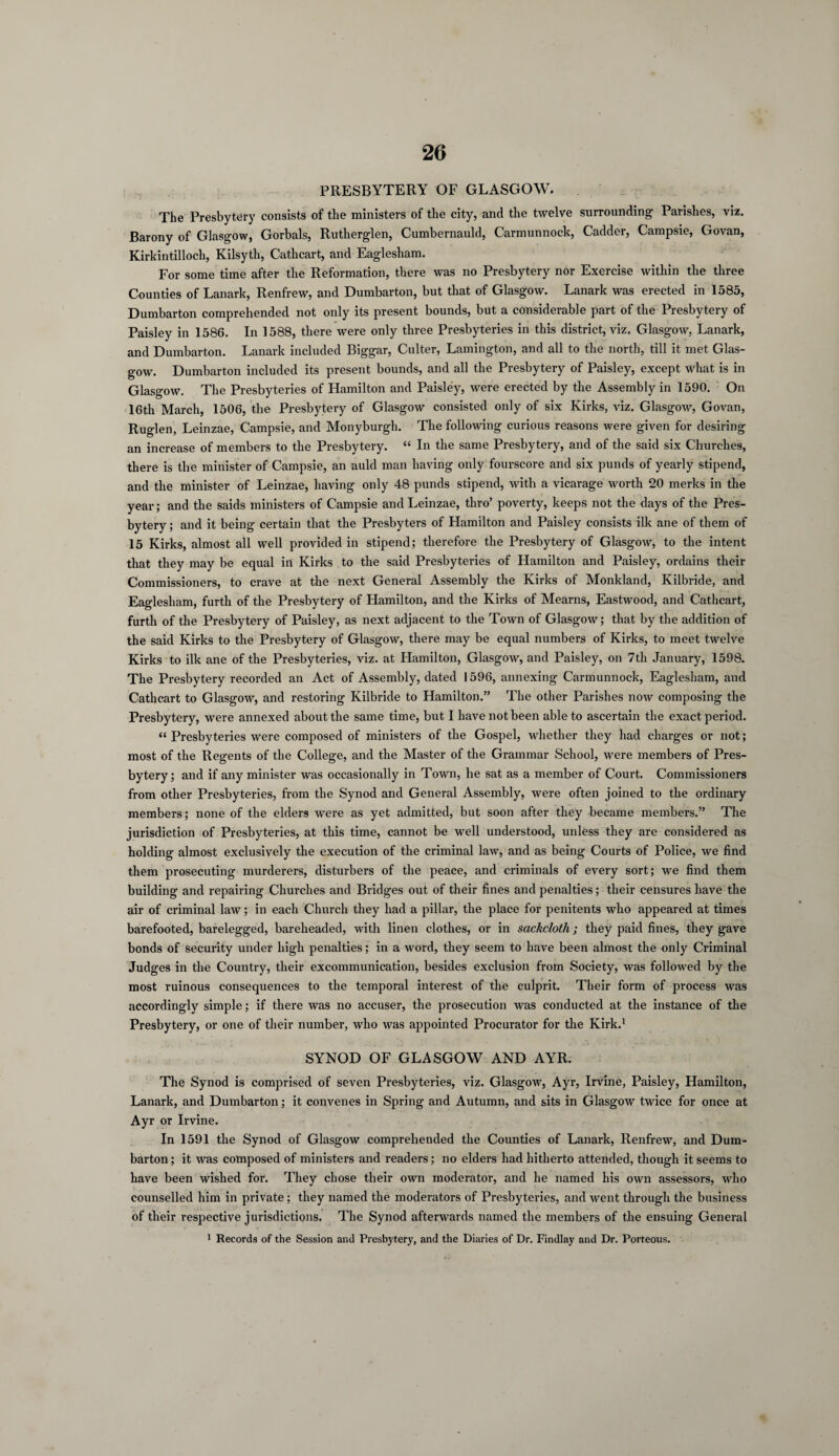 PRESBYTERY OF GLASGOW. The Presbytery consists of the ministers of the city, and the twelve surrounding Parishes, viz. Barony of Glasgow, Gorbals, Rutherglen, Cumbernauld, Carmunnock, Cadder, Campsie, Govan, Kirkintilloch, Kilsyth, Cathcart, and Eaglesham. For some time after the Reformation, there was no Presbytery nor Exercise within the three Counties of Lanark, Renfrew, and Dumbarton, but that of Glasgow. Lanark was erected in 1585, Dumbarton comprehended not only its present bounds, but a considerable part of the Presbytery of Paisley in 1586. In 1588, there were only three Presbyteries in this district, viz. Glasgow, Lanark, and Dumbarton. Lanark included Biggar, Culter, Lamington, and all to the north, till it met Glas¬ gow. Dumbarton included its present bounds, and all the Presbytery of Paisley, except what is in Glasgow. The Presbyteries of Hamilton and Paisley, were erected by the Assembly in 1590. On 16th March, 1506, the Presbytery of Glasgow consisted only of six Kirks, viz. Glasgow, Govan, Ruglen, Leinzae, Campsie, and Monyburgh. The following curious reasons were given for desiring an increase of members to the Presbytery. “ In the same Presbytery, and of the said six Churches, there is the minister of Campsie, an auld man having only fourscore and six punds of yearly stipend, and the minister of Leinzae, having only 48 punds stipend, with a vicarage worth 20 merits in the year; and the saids ministers of Campsie and Leinzae, thro’ poverty, keeps not the days of the Pres¬ bytery ; and it being certain that the Presbyters of Hamilton and Paisley consists ilk ane of them of 15 Kirks, almost all well provided in stipend; therefore the Presbytery of Glasgow, to the intent that they may be equal in Kirks to the said Presbyteries of Hamilton and Paisley, ordains their Commissioners, to crave at the next General Assembly the Kirks of Monkland, Kilbride, and Eaglesham, furtli of the Presbytery of Hamilton, and the Kirks of Mearns, Eastwood, and Cathcart, furth of the Presbytery of Paisley, as next adjacent to the Town of Glasgow; that by the addition of the said Kirks to the Presbytery of Glasgow, there may be equal numbers of Kirks, to meet twelve Kirks to ilk ane of the Presbyteries, viz. at Hamilton, Glasgow, and Paisley, on 7th January, 1598. The Presbytery recorded an Act of Assembly, dated 1596, annexing Carmunnock, Eaglesham, and Cathcart to Glasgow, and restoring Kilbride to Hamilton.” The other Parishes now composing the Presbytery, were annexed about the same time, but I have not been able to ascertain the exact period. « Presbyteries were composed of ministers of the Gospel, whether they had charges or not; most of the Regents of the College, and the Master of the Grammar School, were members of Pres¬ bytery; and if any minister was occasionally in Town, he sat as a member of Court. Commissioners from other Presbyteries, from the Synod and General Assembly, were often joined to the ordinary members; none of the elders were as yet admitted, but soon after they became members.” The jurisdiction of Presbyteries, at this time, cannot be well understood, unless they are considered as holding almost exclusively the execution of the criminal law, and as being Courts of Police, we find them prosecuting murderers, disturbers of the peace, and criminals of every sort; we find them building and repairing Churches and Bridges out of their fines and penalties; their censures have the air of criminal law; in each Church they had a pillar, the place for penitents who appeared at times barefooted, barelegged, bareheaded, with linen clothes, or in sackcloth; they paid fines, they gave bonds of security under high penalties; in a word, they seem to have been almost the only Criminal Judges in the Country, their excommunication, besides exclusion from Society, was followed by the most ruinous consequences to the temporal interest of the culprit. Their form of process was accordingly simple; if there was no accuser, the prosecution was conducted at the instance of the Presbytery, or one of their number, who was appointed Procurator for the Kirk.1 SYNOD OF GLASGOW AND AYR. The Synod is comprised of seven Presbyteries, viz. Glasgow, Ayr, Irvine, Paisley, Hamilton, Lanark, and Dumbarton; it convenes in Spring and Autumn, and sits in Glasgow twice for once at Ayr or Irvine. In 1591 the Synod of Glasgow comprehended the Counties of Lanark, Renfrew, and Dum¬ barton ; it was composed of ministers and readers; no elders had hitherto attended, though it seems to have been wished for. They chose their own moderator, and he named his own assessors, who counselled him in private; they named the moderators of Presbyteries, and went through the business of their respective jurisdictions. The Synod afterwards named the members of the ensuing General 1 Records of the Session and Presbytery, and the Diaries of Dr. Findlay and Dr. Porteous.