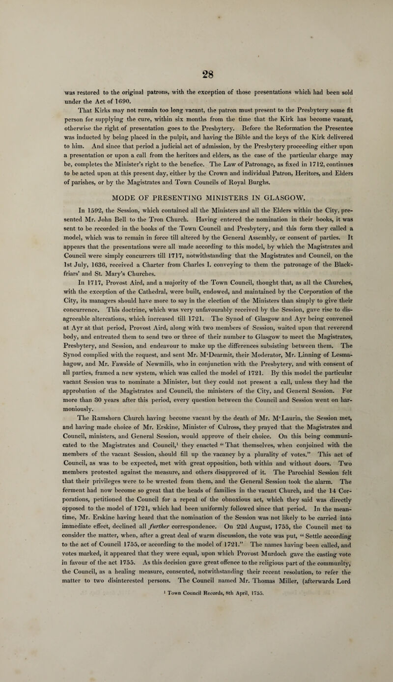 was restored to the original patrons, with the exception of those presentations which had been sold under the Act of 1690. That Kirks may not remain too long vacant, the patron must present to the Presbytery some fit person for supplying the cure, within six months from the time that the Kirk has become vacant, otherwise the right of presentation goes to the Presbytery. Before the Reformation the Presentee was inducted by being placed in the pulpit, and having the Bible and the keys of the Kirk delivered to him. And since that period a judicial act of admission, by the Presbytery proceeding either upon a presentation or upon a call from the heritors and elders, as the case of the particular charge may be, completes the Minister’s right to the benefice. The Law of Patronage, as fixed in 1712, continues to be acted upon at this present day, either by the Crown and individual Patron, Heritors, and Elders of parishes, or by the Magistrates and Town Councils of Royal Burghs. MODE OF PRESENTING MINISTERS IN GLASGOW. In 1592, the Session, which contained all the Ministers and all the Elders within the City, pre¬ sented Mr. John Bell to the Tron Church. Having entered the nomination in their books, it was sent to be recorded in the books of the Town Council and Presbytery, and this form they called a model, which was to remain in force till altered by the General Assembly, or consent of parties. It appears that the presentations were all made according to this model, by which the Magistrates and Council were simply concurrers till 1717, notwithstanding that the Magistrates and Council, on the 1st July, 1636, received a Charter from Charles I. conveying to them the patronage of the Black- friars’ and St. Mary’s Churches. In 1717, Provost Aird, and a majority of the Town Council, thought that, as all the Churches, with the exception of the Cathedral, were built, endowed, and maintained by the Corporation of the City, its managers should have more to say in the election of the Ministers than simply to give their concurrence. This doctrine, which was very unfavourably received by the Session, gave rise to dis¬ agreeable altercations, which increased till 1721. The Synod of Glasgow and Ayr being convened at Ayr at that period, Provost Aird, along with two members of Session, waited upon that reverend body, and entreated them to send two or three of their number to Glasgow to meet the Magistrates, Presbytery, and Session, and endeavour to make up the differences subsisting between them. The Synod complied with the request, and sent Mr. M‘Dearmit, their Moderator, Mr. Linning of Lesma- hagow, and Mr. Fawside of Newmills, who in conjunction with the Presbytery, and with consent of all parties, framed a new system, which was called the model of 1721. By this model the particular vacant Session was to nominate a Minister, but they could not present a call, unless they had the approbation of the Magistrates and Council, the ministers of the City, and General Session. For more than 30 years after this period, every question between the Council and Session went on har¬ moniously. The Ramshorn Church having become vacant by the death of Mr. M'Laurin, the Session met, and having made choice of Mr. Erskine, Minister of Culross, they prayed that the Magistrates and Council, ministers, and General Session, would approve of their choice. On this being communi¬ cated to the Magistrates and Council,1 they enacted “ That themselves, when conjoined with the members of the vacant Session, should fill up the vacancy by a plurality of votes.” This act of Council, as was to be expected, met with great opposition, both within and without doors. Two members protested against the measure, and others disapproved of it. The Parochial Session felt that their privileges were to be wrested from them, and the General Session took the alarm. The ferment had now become so great that the heads of families in the vacant Church, and the 14 Cor¬ porations, petitioned the Council for a repeal of the obnoxious act, which they said was directly opposed to the model of 1721, which had been uniformly followed since that period. In the mean¬ time, Mr. Erskine having heard that the nomination of the Session was not likely to be carried into immediate effect, declined all further correspondence. On 22d August, 1755, the Council met to consider the matter, when, after a great deal of warm discussion, the vote was put, “ Settle according to the act of Council 1755, or according to the model of 1721.” The names having been called, and votes marked, it appeared that they were equal, upon which Provost Murdoch gave the casting vote in favour of the act 1755. As this decision gave great offence to the religious part of the community, the Council, as a healing measure, consented, notwithstanding their recent resolution, to refer the matter to turn disinterested persons. The Council named Mr. Thomas Miller, (afterwards Lord 1 Town Council Records, 8th April, 1755.