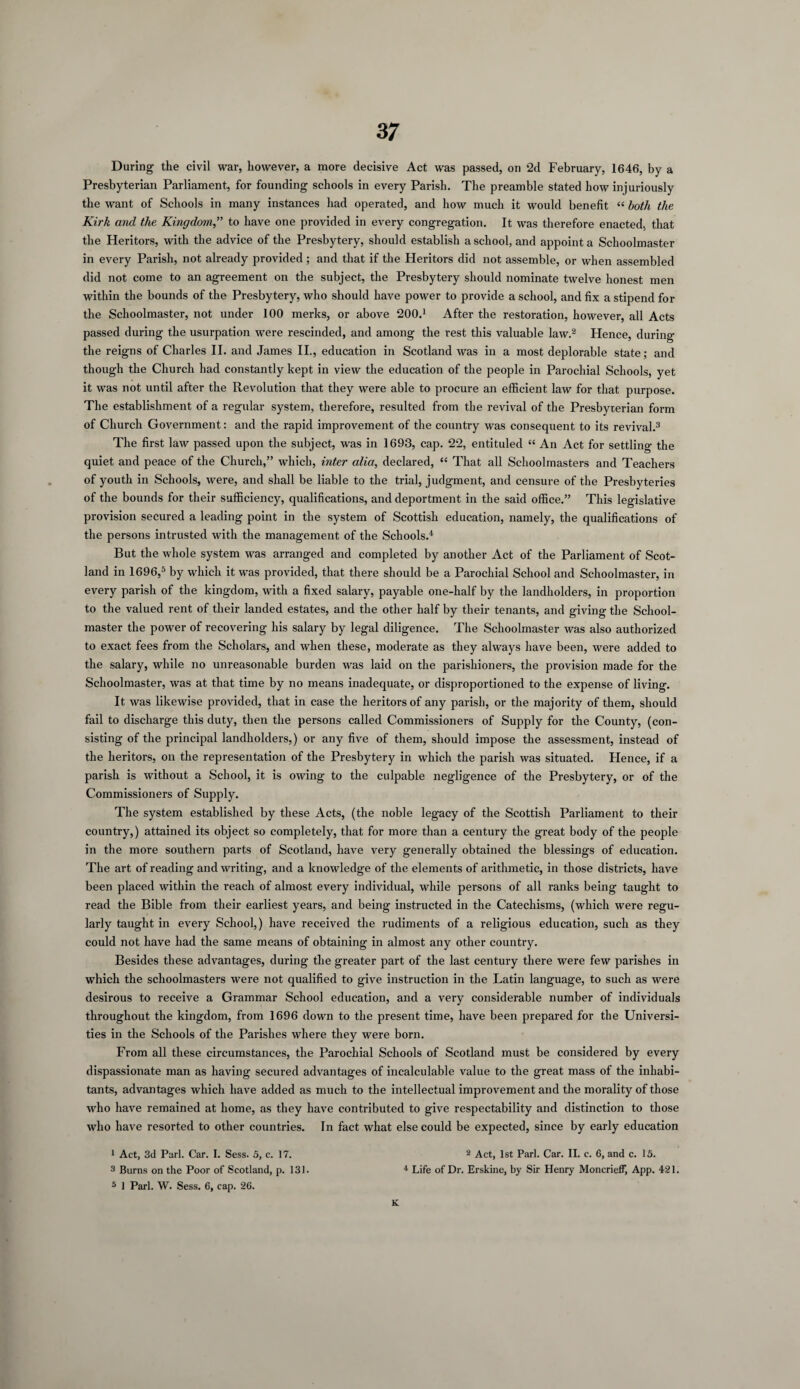 3 7 During the civil war, however, a more decisive Act was passed, on 2d February, 1646, by a Presbyterian Parliament, for founding schools in every Parish. The preamble stated how injuriously the want of Schools in many instances had operated, and how much it would benefit “ both the Kirk and the Kingdom,” to have one provided in every congregation. It was therefore enacted, that the Heritors, with the advice of the Presbytery, should establish a school, and appoint a Schoolmaster in every Parish, not already provided; and that if the Heritors did not assemble, or when assembled did not come to an agreement on the subject, the Presbytery should nominate twelve honest men within the bounds of the Presbytery, who should have power to provide a school, and fix a stipend for the Schoolmaster, not under 100 merks, or above 200.1 After the restoration, however, all Acts passed during the usurpation were rescinded, and among the rest this valuable law.2 Hence, during the reigns of Charles II. and James II., education in Scotland was in a most deplorable state; and though the Church had constantly kept in view the education of the people in Parochial Schools, yet it was not until after the Revolution that they were able to procure an efficient law for that purpose. The establishment of a regular system, therefore, resulted from the revival of the Presbyterian form of Church Government: and the rapid improvement of the country was consequent to its revival.3 The first law passed upon the subject, was in 1693, cap. 22, entituled “ An Act for settling the quiet and peace of the Church,” which, inter alia, declared, “ That all Schoolmasters and Teachers of youth in Schools, were, and shall be liable to the trial, judgment, and censure of the Presbyteries of the bounds for their sufficiency, qualifications, and deportment in the said office.” This legislative provision secured a leading point in the system of Scottish education, namely, the qualifications of the persons intrusted with the management of the Schools.4 But the whole system was arranged and completed by another Act of the Parliament of Scot¬ land in 1696,5 by which it was provided, that there should be a Parochial School and Schoolmaster, in every parish of the kingdom, with a fixed salary, payable one-half by the landholders, in proportion to the valued rent of their landed estates, and the other half by their tenants, and giving the School¬ master the power of recovering his salary by legal diligence. The Schoolmaster was also authorized to exact fees from the Scholars, and when these, moderate as they always have been, were added to the salary, while no unreasonable burden was laid on the parishioners, the provision made for the Schoolmaster, was at that time by no means inadequate, or disproportioned to the expense of living. It was likewise provided, that in case the heritors of any parish, or the majority of them, should fail to discharge this duty, then the persons called Commissioners of Supply for the County, (con¬ sisting of the principal landholders,) or any five of them, should impose the assessment, instead of the heritors, on the representation of the Presbytery in which the parish was situated. Hence, if a parish is without a School, it is owing to the culpable negligence of the Presbytery, or of the Commissioners of Supply. The system established by these Acts, (the noble legacy of the Scottish Parliament to their country,) attained its object so completely, that for more than a century the great body of the people in the more southern parts of Scotland, have very generally obtained the blessings of education. The art of reading and writing, and a knowledge of the elements of arithmetic, in those districts, have been placed within the reach of almost every individual, while persons of all ranks being taught to read the Bible from their earliest years, and being instructed in the Catechisms, (which were regu¬ larly taught in every School,) have received the rudiments of a religious education, such as they could not have had the same means of obtaining in almost any other country. Besides these advantages, during the greater part of the last century there were few parishes in which the schoolmasters were not qualified to give instruction in the Latin language, to such as were desirous to receive a Grammar School education, and a very considerable number of individuals throughout the kingdom, from 1696 down to the present time, have been prepared for the Universi¬ ties in the Schools of the Parishes where they were born. From all these circumstances, the Parochial Schools of Scotland must be considered by every dispassionate man as having secured advantages of incalculable value to the great mass of the inhabi¬ tants, advantages which have added as much to the intellectual improvement and the morality of those who have remained at home, as they have contributed to give respectability and distinction to those who have resorted to other countries. In fact what else could be expected, since by early education 1 Act, 3d Pari. Car. I. Sess. 5, c. 17. 2 Act, 1st Pari. Car. II. c. 6, and c. 15. 3 Burns on the Poor of Scotland, p. 131. 4 Life of Dr. Erskine, by Sir Henry MoncriefF, App. 421. 5 1 Pari. W. Sess. 6, cap. 26. K