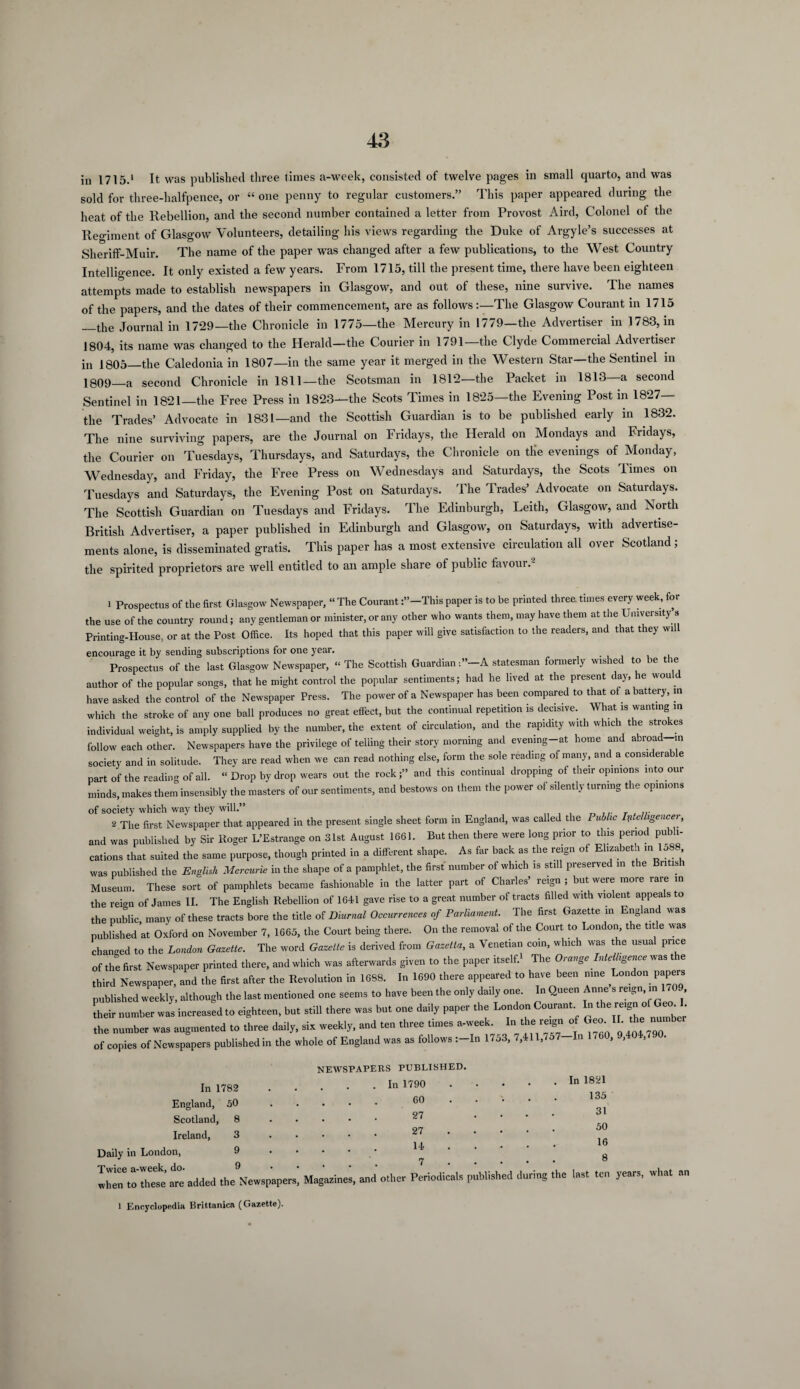 in 1715.1 It was published three times a-week, consisted of twelve pages in small quarto, and was sold for three-halfpence, or “ one penny to regular customers.” This paper appeared during the heat of the Rebellion, and the second number contained a letter from Provost Aird, Colonel of the Regiment of Glasgow Volunteers, detailing his views regarding the Duke of Argyle’s successes at Sheriff-Muir. The name of the paper was changed after a few publications, to the West Country Intelligence. It only existed a few years. From 1715, till the present time, there have been eighteen attempts made to establish newspapers in Glasgow, and out of these, nine survive. The names of the papers, and the dates of their commencement, are as followsThe Glasgow Courant in 1715 _the Journal in 1729—the Chronicle in 1775—the Mercury in 1779—the Advertiser in 1783, in 1804, its name was changed to the Herald—the Courier in 1791—the Clyde Commercial Advertisei in 1805—the Caledonia in 1807—in the same year it merged in the Western Star—the Sentinel in 1809—a second Chronicle in 1811—the Scotsman in 1812—the Packet in 1813—a second Sentinel in 1821—the Free Press in 1823—the Scots Times in 1825—the Evening Post in 1827— the Trades’ Advocate in 1831—and the Scottish Guardian is to be published early in 1832. The nine surviving papers, are the Journal on Fridays, the Herald on Mondays and Fridays, the Courier on Tuesdays, Thursdays, and Saturdays, the Chronicle on the evenings of Monday, Wednesday, and Friday, the Free Press on Wednesdays and Saturdays, the Scots Times on Tuesdays and Saturdays, the Evening Post on Saturdays. The Trades’ Advocate on Saturdays. The Scottish Guardian on Tuesdays and Fridays. The Edinburgh, Leith, Glasgow, and North British Advertiser, a paper published in Edinburgh and Glasgow, on Saturdays, with advertise¬ ments alone, is disseminated gratis. This paper has a most extensive circulation all over Scotland; the spirited proprietors are well entitled to an ample share of public favour. 1 Prospectus of the first Glasgow Newspaper, “ The Courant :”-This paper is to be printed three times every week, for the use of the country round; any gentleman or minister, or any other who wants them, may have them at the University’s Printing-House, or at the Post Office. Its hoped that this paper will give satisfaction to the readers, and that they will encourage it by sending subscriptions for one year. Prospectus of the last Glasgow Newspaper, “ The Scottish GuardianA statesman formerly wished to be the author of the popular songs, that he might control the popular sentiments; had he lived at the present day, he wou have asked the control of the Newspaper Press. The power of a Newspaper has been compared to that of a battery, in which the stroke of any one ball produces no great effect, but the continual repetition is decisive. What is wanting in individual weight, is amply supplied by the number, the extent of circulation, and the rapidity with which the strokes follow each other. Newspapers have the privilege of telling their story morning and evening-at home and abroad-,n society and in solitude. They are read when we can read nothing else, form the sole reading of many, and a considera e part of the reading of all. “ Drop by drop wears out the rock;” and this continual dropping of their opinions into our minds, makes them insensibly the masters of our sentiments, and bestows on them the power of silently turning the opinions of society which way they will.” ... 2 The first Newspaper that appeared in the present single sheet form in England, was called the Public Intelligencer, and was published by Sir Roger L’Estrange on 31st August 1661. But then there were long prior to this period publi¬ cations that suited the same purpose, though printed in a different shape. As far back as the reign of Elizabeth m 15 was published the English Mercurie in the shape of a pamphlet, the first number of which is still preserved in the Bntish Museum. These sort of pamphlets became fashionable in the latter part of Charles’ reign ; but were more rare in the reign of James II. The English Rebellion of 1641 gave rise to a great number of tracts filled with violent appeals to the public, many of these tracts bore the title of Diurnal Occurrences of Parliament. The first Gazette m Englan was published at Oxford on November 7, 1665, the Court being there. On the removal of the Court to London, the title was changed to the London Gazette. The word Gazette is derived from Gazetta, a Venetian coin, which was the usual price of the first Newspaper printed there, and which was afterwards given to the paper itself. The Oi ange. nte igence was t le third Newspaper, and the first after the Revolution in 1638. In 1690 there appeared to have been nine London papers published weekly, although the last mentioned one seems to have been the only daily one. In Queen Anne s reign, m 1709 their number was increased to eighteen, but still there was but one daily paper the London Courant In the reigri of^ I the number was augmented to three daily, six weekly, and ten three times a-week. Idi the re^n of TL the n of copies of Newspapers publishedin the whole of England was as follows :-In 1753, 7,411,757-In 1 /60, 9,404,/ 0. In 1782 England, 50 Scotland, 8 Ireland, 3 Daily in London, 9 Twice a-week, do. 9 NEWSPAPERS PUBLISHED. In 1790 60 27 27 14 7 when to these’ are added the Newspapers, Magazines, and other Periodicals published during . In 1821 135 31 50 16 8 the last ten years, what an 1 Encyclopedia Brittanica (Gazette).