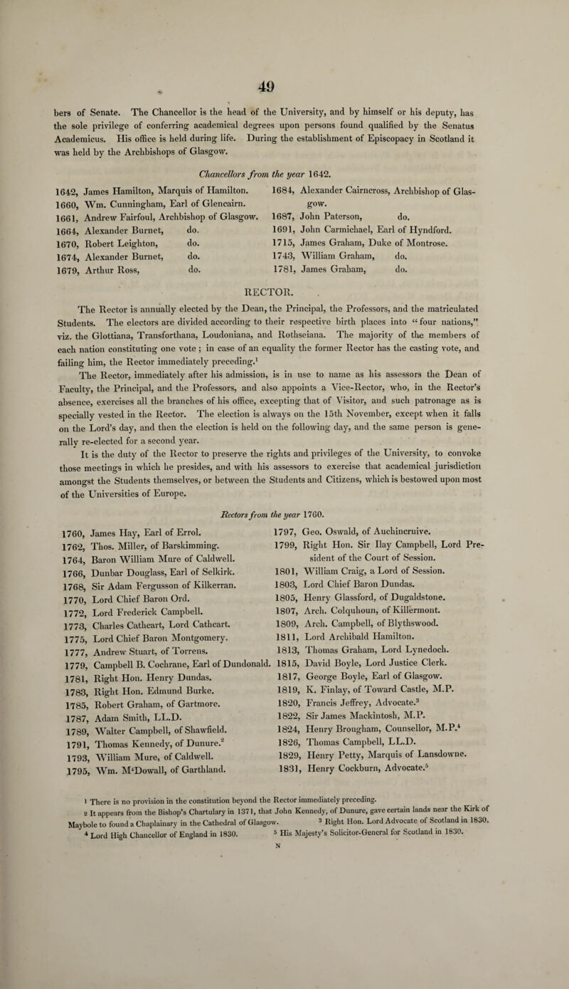 bers of Senate. The Chancellor is the head of the University, and by himself or his deputy, has the sole privilege of conferring academical degrees upon persons found qualified by the Senatus Academicus. His office is held during life. During the establishment of Episcopacy in Scotland it was held by the Archbishops of Glasgow. Chancellors from the year 1642. 1642, James Hamilton, Marquis of Hamilton. 1660, Wm. Cunningham, Earl of Glencairn. 1661, Andrew Fairfoul, Archbishop of Glasgow. 1664, Alexander Burnet, do. 1670, Robert Leighton, do. 1674, Alexander Burnet, do. 1679, Arthur Ross, do. 1684, Alexander Cairncross, Archbishop of Glas gow. 1687, John Paterson, do. 1691, John Carmichael, Earl of Hyndford. 1715, James Graham, Duke of Montrose. 1743, William Graham, do. 1781, James Graham, do. RECTOR. The Rector is annually elected by the Dean, the Principal, the Professors, and the matriculated Students. The electors are divided according to their respective birth places into “ four nations,” viz. the Glottiana, Transfortliana, Loudoniana, and Rothseiana. The majority of the members of each nation constituting one vote; in case of an equality the former Rector has the casting vote, and failing him, the Rector immediately preceding.1 The Rector, immediately after his admission, is in use to name as his assessors the Dean of Faculty, the Principal, and the Professors, and also appoints a Vice-Rector, who, in the Rector’s absence, exercises all the branches of his office, excepting that of Visitor, and such patronage as is specially vested in the Rector. The election is always on the 15th November, except when it falls on the Lord’s day, and then the election is held on the following day, and the same person is gene¬ rally re-elected for a second year. It is the duty of the Rector to preserve the rights and privileges of the University, to convoke those meetings in which he presides, and with his assessors to exercise that academical jurisdiction amongst the Students themselves, or between the Students and Citizens, which is bestowed upon most of the Universities of Europe. 1760, James Hay, Earl of Errol. 1762, Thos. Miller, of Barskimming. 1764, Baron William Mure of Caldwell. 1766, Dunbar Douglass, Earl of Selkirk. 1768, Sir Adam Fergusson of Kilkerran. 1770, Lord Chief Baron Ord. 1772, Lord Frederick Campbell. 1773, Charles Cathcart, Lord Cathcart. 1775, Lord Chief Baron Montgomery. 1777, Andrew Stuart, of Torrens. 1779, Campbell B. Cochrane, Earl of Dundonald. 1781, Right Hon. Henry Dundas. 1783, Right Hon. Edmund Burke. 1785, Robert Graham, of Gartmore. 1787, Adam Smith, LL.D. 1789, Walter Campbell, of Sliawfield. 1791, Thomas Kennedy, of Dunure.2 1793, William Mure, of Caldwell. 1795, Wm. M£Dowall, of Garthland. the year 1760. 1797, Geo. Oswald, of Aucliincruive. 1799, Right Hon. Sir Ilay Campbell, Lord Pre¬ sident of the Court of Session. 1801, William Craig, a Lord of Session. 1803, Lord Chief Baron Dundas. 1805, Henry Glassford, of Dugaldstone. 1807, Arch. Colquhoun, of Killermont. 1809, Arch. Campbell, of Blythswood. 1811, Lord Archibald Hamilton. 1813, Thomas Graham, Lord Lynedoch. 1815, David Boyle, Lord Justice Clerk. 1817, George Boyle, Earl of Glasgow. 1819, K. Finlay, of Toward Castle, M.P. 1820, Francis Jeffrey, Advocate.3 * 1822, Sir James Mackintosh, M.P. 1824, Henry Brougham, Counsellor, M.P.1 1826, Thomas Campbell, LL.D. 1829, Henry Petty, Marquis of Lansdowne. 1831, Henry Cockburn, Advocate.5 1 There is no provision in the constitution beyond the Rector immediately preceding. 2 It appears from the Bishop’s Chartulary in 1371, that John Kennedy, of Dunure, gave certain lands near the Kirk of Maybole to found a Chaplainary in the Cathedral of Glasgow. 3 Right Hon. Lord Advocate of Scotland in 1830. 1 Lord High Chancellor of England in 1830. 5 His Majesty’s Solicitor-General for Scotland in 1830. N