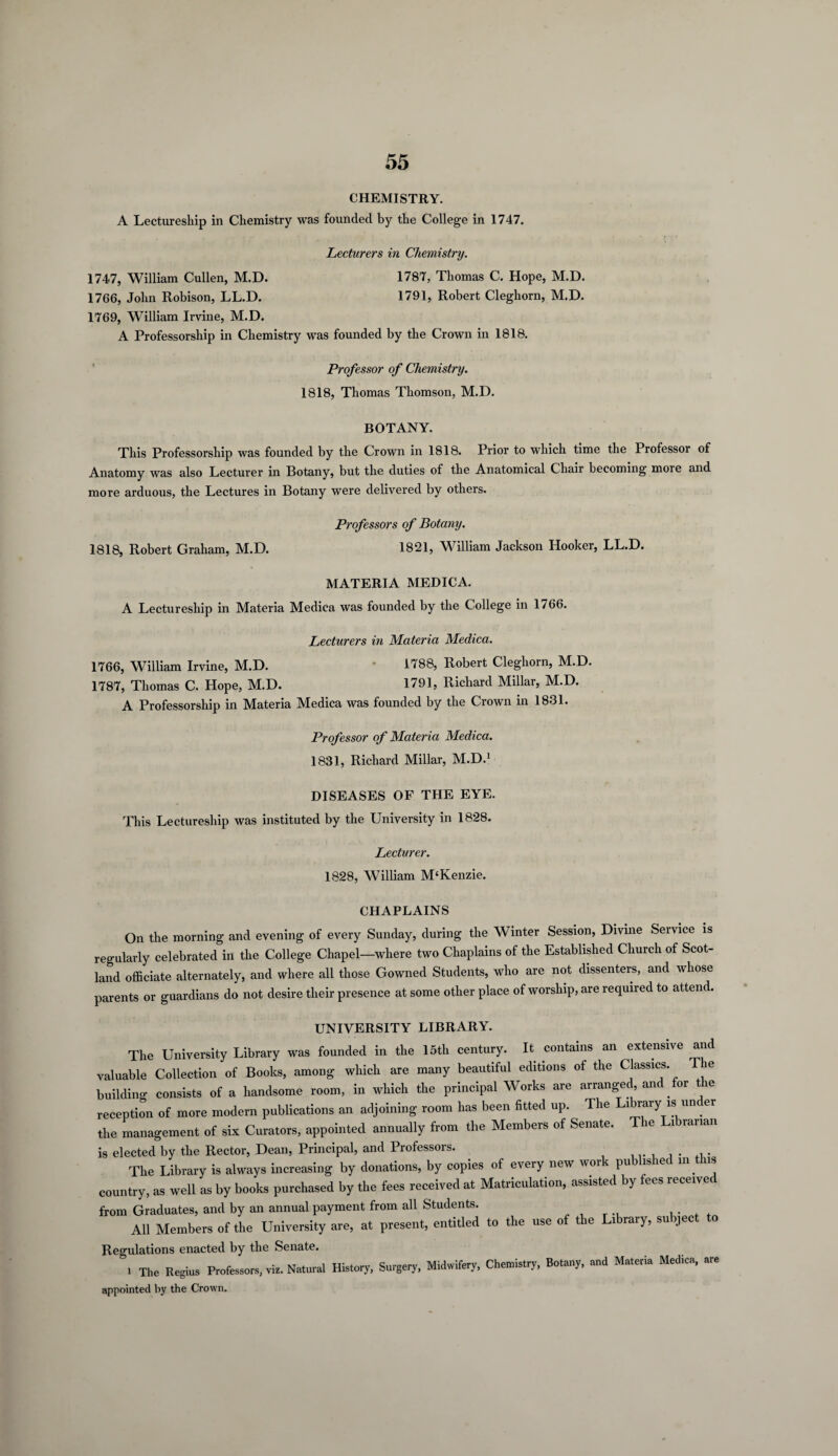 CHEMISTRY. A Lectureship in Chemistry was founded by the College in 1747. Lecturers in Chemistry. 1747, William Cullen, M.D. 1787, Thomas C. Hope, M.D. 1766, John Robison, LL.D. 1791, Robert Cleghorn, M.D. 1769, William Irvine, M.D. A Professorship in Chemistry was founded by the Crown in 1818. Professor of Chemistry. 1818, Thomas Thomson, M.D. BOTANY. This Professorship was founded by the Crown in 1818. Prior to which time the Professor of Anatomy was also Lecturer in Botany, but the duties of the Anatomical Chair becoming more and more arduous, the Lectures in Botany were delivered by others. Professors of Botany. 1818, Robert Graham, M.D. 1821, William Jackson Hooker, LL.D. MATERIA MEDICA. A Lectureship in Materia Medica was founded by the College in 1766. Lecturers in Materia Medica. 1766, William Irvine, M.D. * 1788, Robert Cleghorn, M.D. 1787, Thomas C. Hope, M.D. 1791, Richard Millar, M.D. A Professorship in Materia Medica was founded by the Crown in 1831. Professor of Materia Medica. 1831, Richard Millar, M.D.1 DISEASES OF THE EYE. This Lectureship was instituted by the University in 1828. Lecturer. 1828, William M‘Kenzie. CHAPLAINS On the morning and evening of every Sunday, during the Winter Session, Divine Service is regularly celebrated in the College Chapel—where two Chaplains of the Established Church of Scot¬ land officiate alternately, and where all those Gowned Students, who are not dissenters, and whose parents or guardians do not desire their presence at some other place of worship, are required to attend. UNIVERSITY LIBRARY. The University Library was founded in the 15th century. It contains an extensive and valuable Collection of Books, among which are many beautiful editions of the Classics. ie building consists of a handsome room, in which the principal Works are arranged, and for t ie reception of more modern publications an adjoining room has been fitted up. The Library is under the management of six Curators, appointed annually from the Members of Senate. The Librarian is elected by the Rector, Dean, Principal, and Professors. The Library is always increasing by donations, by copies of every new work published in ns country, as well as by books purchased by the fees received at Matriculation, assisted by fees received from Graduates, and by an annual payment from all Students. All Members of the University are, at present, entitled to the use of the Library, subject to Regulations enacted by the Senate. I The Regius Professors, vis. Natural History, Surgery, Mid.ifery, Chemistry, Bo.aoy, and Materia Medica, are appointed by the Crown.