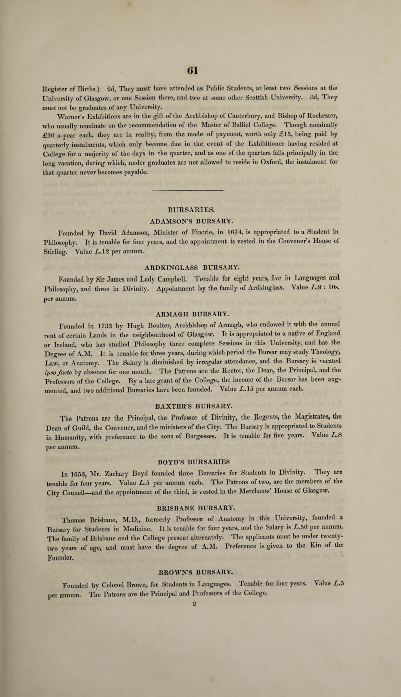 Register of Births.) 2d, They must have attended as Public Students, at least two Sessions at the University of Glasgow, or one Session there, and two at some other Scottish University. 3d, They must not be graduates of any University. Warner’s Exhibitions are in the gift of the Archbishop of Canterbury, and Bishop of Rochester, who usually nominate on the recommendation of the Master of Balliol College. Though nominally £20 a-year each, they are in reality, from the mode of payment, worth only £15, being paid by quarterly instalments, which only become due in the event of the Exhibitioner having resided at College for a majority of the days in the quarter, and as one of the quarters falls principally in the long vacation, during which, under graduates are not allowed to reside in Oxford, the instalment for that quarter never becomes payable. BURSARIES. ADAMSON’S BURSARY. Founded by David Adamson, Minister of Fintrie, in 1674, is appropriated to a Student in Philosophy. It is tenable for four years, and the appointment is vested in the Convener’s House of Stirling. Value L. 12 per annum. ARDKINGLASS BURSARY. Founded by Sir James and Lady Campbell. Tenable for eight years, five in Languages and Philosophy, and three in Divinity. Appointment by the family of Ardkinglass. Value L.9 : 10s. per annum. ARMAGH BURSARY. Founded in 1733 by Hugh Boulter, Archbishop of Armagh, who endowed it with the annual rent of certain Lands in the neighbourhood of Glasgow. It is appropriated to a native of England or Ireland, who has studied Philosophy three complete Sessions in this University, and has the Degree of A.M. It is tenable for three years, during which period the Bursar may study Theology, Law, or Anatomy. The Salary is diminished by irregular attendance, and the Bursary is vacated ipso facto by absence for one month. The Patrons are the Rector, the Dean, the Principal, and the Professors of the College. By a late grant of the College, the income of the Bursar has been aug¬ mented, and two additional Bursaries have been founded. Value L. 15 per annum each. BAXTER’S BURSARY. The Patrons are the Principal, the Professor of Divinity, the Regents, the Magistrates, the Dean of Guild, the Convener, and the ministers of the City. The Bursary is appropriated to Students in Humanity, with preference to the sons of Burgesses. It is tenable for five years. Value L.8 per annum. BOYD’S BURSARIES In 1653, Mr. Zachary Boyd founded three Bursaries for Students in Divinity. They are tenable for four years. Value L.5 per annum each. The Patrons of two, are the members of the City Council—and the appointment of the third, is vested in the Merchants’ Plouse of Glasgow. BRISBANE BURSARY. Thomas Brisbane, M.D., formerly Professor of Anatomy in this University, founded a Bursary for Students in Medicine. It is tenable for four years, and the Salary is £.50 per annum. The family of Brisbane and the College present alternately. The applicants must be under twenty- two years of age, and must have the degree of A.M. Preference is given to the Kin of the Founder. BROWN’S BURSARY. Founded by Colonel Brown, for Students in Languages. Tenable for four years. Value L.5 per annum. The Patrons are the Principal and Professors of the College. 2