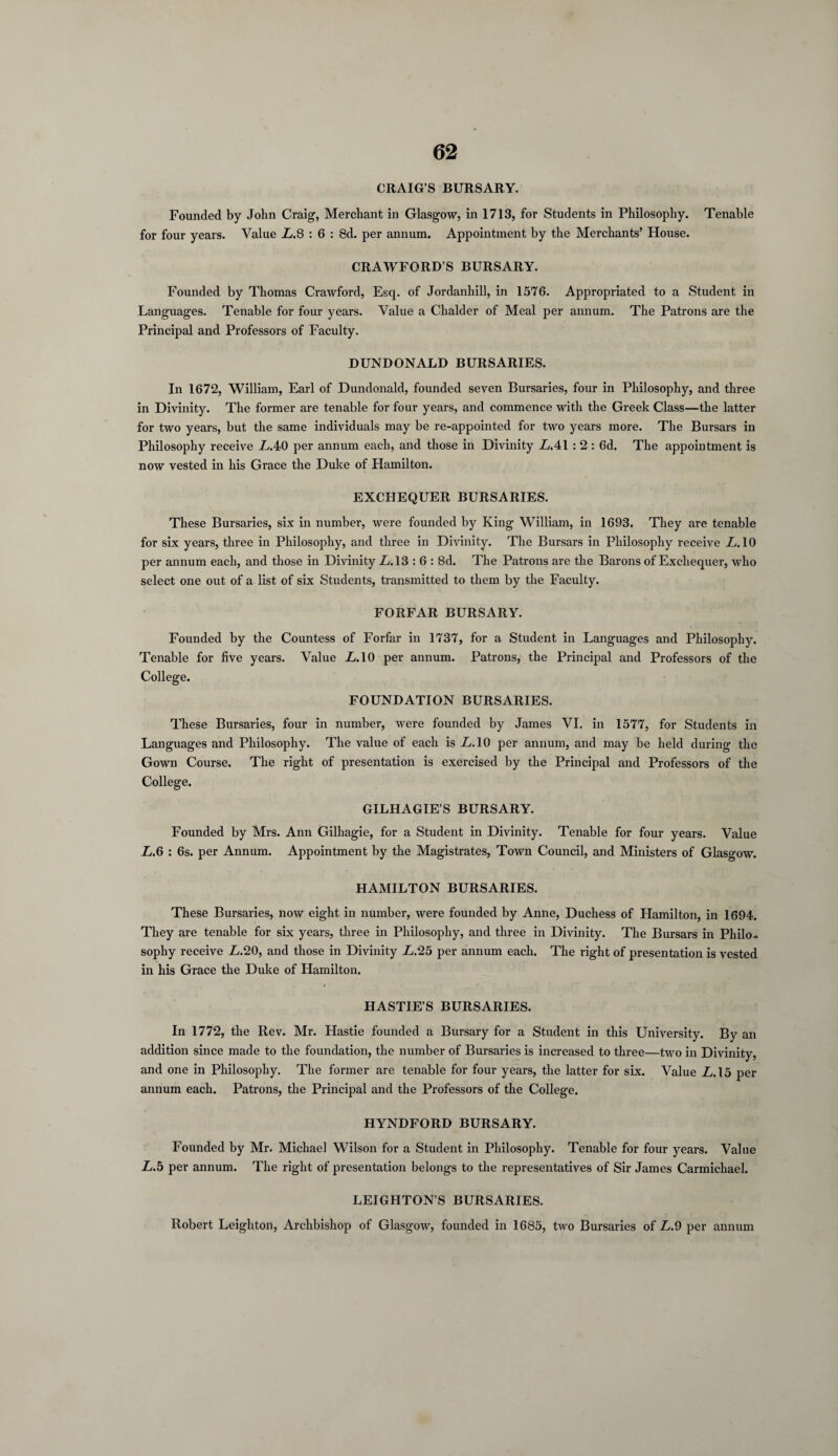 CRAIG’S BURSARY. Founded by John Craig, Merchant in Glasgow, in 1713, for Students in Philosophy. Tenable for four years. Value L.S : 6 : 8d. per annum. Appointment by the Merchants’ House. CRAWFORD’S BURSARY. Founded by Thomas Crawford, Esq. of Jordanhill, in 1576. Appropriated to a Student in Languages. Tenable for four years. Value a Clialder of Meal per annum. The Patrons are the Principal and Professors of Faculty. DUNDONALD BURSARIES. In 1672, William, Earl of Dundonald, founded seven Bursaries, four in Philosophy, and three in Divinity. The former are tenable for four years, and commence with the Greek Class—the latter for two years, but the same individuals may be re-appointed for two years more. The Bursars in Philosophy receive LAO per annum each, and those in Divinity LA\ : 2 : 6d. The appointment is now vested in his Grace the Duke of Hamilton. EXCHEQUER BURSARIES. These Bursaries, six in number, were founded by King William, in 1693. They are tenable for six years, three in Philosophy, and three in Divinity. The Bursars in Philosophy receive LAO per annum each, and those in Divinity L.13 :6 : 8d. The Patrons are the Barons of Exchequer, who select one out of a list of six Students, transmitted to them by the Faculty. FORFAR BURSARY. Founded by the Countess of Forfar in 1737, for a Student in Languages and Philosophy. Tenable for five years. Value L.10 per annum. Patrons, the Principal and Professors of the College. FOUNDATION BURSARIES. These Bursaries, four in number, were founded by James VI. in 1577, for Students in Languages and Philosophy. The value of each is LAO per annum, and may be held during the Gown Course. The right of presentation is exercised by the Principal and Professors of the College. GILHAGIE’S BURSARY. Founded by Mrs. Ann Gilhagie, for a Student in Divinity. Tenable for four years. Value L.6 : 6s. per Annum. Appointment by the Magistrates, Town Council, and Ministers of Glasgow. HAMILTON BURSARIES. These Bursaries, now eight in number, were founded by Anne, Duchess of Hamilton, in 1694. They are tenable for six years, three in Philosophy, and three in Divinity. The Bursars in Philo¬ sophy receive L.20, and those in Divinity L.25 per annum each. The right of presentation is vested in his Grace the Duke of Hamilton. HASTIE’S BURSARIES. In 1772, the Rev. Mr. Hastie founded a Bursary for a Student in this University. By an addition since made to the foundation, the number of Bursaries is increased to three—two in Divinity, and one in Philosophy. The former are tenable for four years, the latter for six. Value LA5 per annum each. Patrons, the Principal and the Professors of the College. HYNDFORD BURSARY. Founded by Mr. Michael Wilson for a Student in Philosophy. Tenable for four years. Value L.b per annum. The right of presentation belongs to the representatives of Sir James Carmichael. LEIGHTON’S BURSARIES. Robert Leighton, Archbishop of Glasgow, founded in 1685, two Bursaries of L.9 per annum