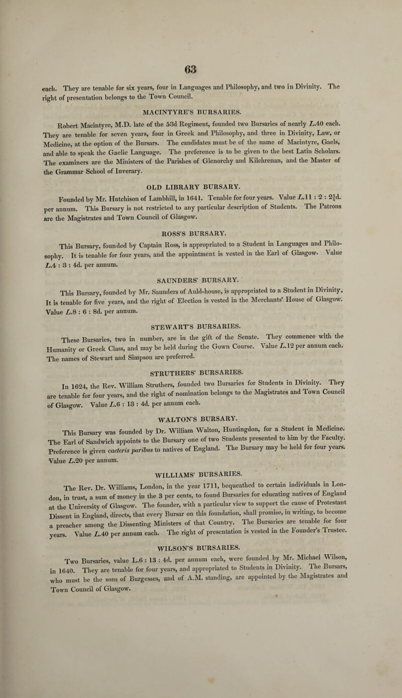 each. They are tenable for six years, four in Languages and Philosophy, and two in Divinity. The right of presentation belongs to the Town Council. MACINTYRE’S BURSARIES. Robert Macintyre, M.D. late of the 53d Regiment, founded two Bursaries of nearly LAO each. They are tenable for seven years, four in Greek and Philosophy, and three in Divinity, Law, or Medicine, at the option of the Bursars. The candidates must be of the name of Macintyre, Gaels, and able to speak the Gaelic Language. The preference is to be given to the best Latin Scholars. The examiners are the Ministers of the Parishes of Glenorchy and Kilchrenan, and the Master of the Grammar School of Inverary. OLD LIBRARY BURSARY. Founded by Mr. Hutchison of Lambhill, in 1641. Tenable for four years. Value LAI : 2 : 2fd. per annum. This Bursary is not restricted to any particular description of Students. The Patrons are the Magistrates and Town Council of Glasgow. ROSS’S BURSARY. This Bursary, founded by Captain Ross, is appropriated to a Student in Languages and Philo¬ sophy. It is tenable for four years, and the appointment is vested in the Earl of Glasgow. Value LA : 3 : 4d. per annum. SAUNDERS’ BURSARY. This Bursary, founded by Mr. Saunders of Auld-house, is appropriated to a Student in Divinity. It is tenable for five years, and the right of Election is vested in the Merchants’ House of Glasgow. Value L.8 : 6 : 8d. per annum. STEWART’S BURSARIES. These Bursaries, two in number, are in the gift of the Senate. They commence with the Humanity or Greek Class, and may be held during the Gown Course. Value LA'2 per annum each. The names of Stewart and Simpson are preferred. STRUTHERS’ BURSARIES. In 1624, the Rev. William Struthers, founded two Bursaries for Students in Divinity. They are tenable for four years, and the right of nomination belongs to the Magistrates and Town Council of Glasgow. Value L.6 : 13 : 4d. per annum each. WALTON’S BURSARY. This Bursary was founded by Dr. William Walton, Huntingdon, for a Student in Medicine. The Earl of Sandwich appoints to the Bursary one of two Students presented to him by the Faculty. Preference is given caeteris paribus to natives of England. The Bursary may be held for four years. Value L.20 per annum. WILLIAMS’ BURSARIES. The Rev. Dr. Williams, London, in the year 1711, bequeathed to certain individuals in Lon¬ don, in trust, a sum of money in the 3 per cents, to found Bursaries for educating natives of England at the University of Glasgow. The founder, with a particular view to support the cause of Protestant Dissent in England, directs, that every Bursar on this foundation, shall promise, m writing, to become a preacher among the Dissenting Ministers of that Country. The Bursaries are tenable for four years. Value LAO per annum each. The right of presentation is vested in the Founder’s Trustee. WILSON’S BURSARIES. Two Bursaries, value L.6 : 13 : 4d. per annum each, were founded by Mr. Michael Wilson, in 1640. They are tenable for four years, and appropriated to Students in Divinity. The Bursars, who must be the sons of Burgesses, and of A.M. standing, are appointed by the Magistrates and Town Council of Glasgow.