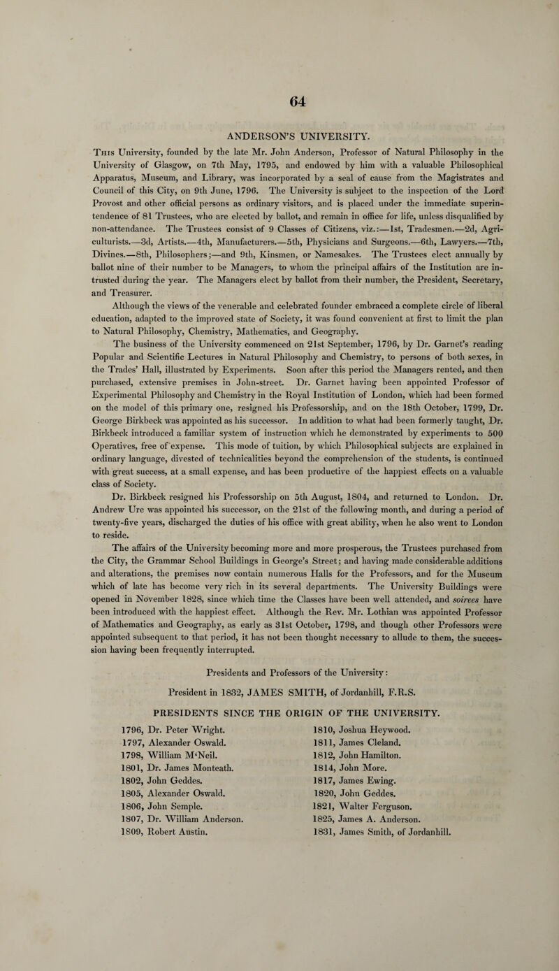 ANDERSON’S UNIVERSITY. This University, founded by the late Mr. John Anderson, Professor of Natural Philosophy in the University of Glasgow, on 7th May, 1795, and endowed by him with a valuable Philosophical Apparatus, Museum, and Library, was incorporated by a seal of cause from the Magistrates and Council of this City, on 9th June, 1796. The University is subject to the inspection of the Lord Provost and other official persons as ordinary visitors, and is placed under the immediate superin¬ tendence of 81 Trustees, who are elected by ballot, and remain in office for life, unless disqualified by non-attendance. The Trustees consist of 9 Classes of Citizens, viz.:—1st, Tradesmen.—2d, Agri¬ culturists—3d, Artists.—4th, Manufacturers_5th, Physicians and Surgeons.—6th, Lawyers.—7th, Divines.—8th, Philosophers;—and 9th, Kinsmen, or Namesakes. The Trustees elect annually by ballot nine of their number to be Managers, to whom the principal affairs of the Institution are in¬ trusted during the year. The Managers elect by ballot from their number, the President, Secretary, and Treasurer. Although the views of the venerable and celebrated founder embraced a complete circle of liberal education, adapted to the improved state of Society, it was found convenient at first to limit the plan to Natural Philosophy, Chemistry, Mathematics, and Geography. The business of the University commenced on 21st September, 1796, by Dr. Garnet’s reading Popular and Scientific Lectures in Natural Philosophy and Chemistry, to persons of both sexes, in the Trades’ Hall, illustrated by Experiments. Soon after this period the Managers rented, and then purchased, extensive premises in John-street. Dr. Garnet having been appointed Professor of Experimental Philosophy and Chemistry in the Royal Institution of London, which had been formed on the model of this primary one, resigned his Professorship, and on the 18th October, 1799, Dr. George Birkbeck was appointed as his successor. In addition to what had been formerly taught, Dr. Birkbeck introduced a familiar system of instruction which he demonstrated by experiments to 500 Operatives, free of expense. This mode of tuition, by which Philosophical subjects are explained in ordinary language, divested of technicalities beyond the comprehension of the students, is continued with great success, at a small expense, and has been productive of the happiest effects on a valuable class of Society. Dr. Birkbeck resigned his Professorship on 5th August, 1804, and returned to London. Dr. Andrew Ure was appointed his successor, on the 21st of the following month, and during a period of twenty-five years, discharged the duties of his office with great ability, when he also went to London to reside. The affairs of the University becoming more and more prosperous, the Trustees purchased from the City, the Grammar School Buildings in George’s Street; and having made considerable additions and alterations, the premises now contain numerous Plalls for the Professors, and for the Museum which of late has become very rich in its several departments. The University Buildings were opened in November 1828, since which time the Classes have been well attended, and soirees have been introduced with the happiest effect. Although the Rev. Mr. Lothian was appointed Professor of Mathematics and Geography, as early as 31st October, 1798, and though other Professors were appointed subsequent to that period, it has not been thought necessary to allude to them, the succes¬ sion having been frequently interrupted. Presidents and Professors of the University: President in 1832, JAMES PRESIDENTS SINCE THE 1796, Dr. Peter Wright. 1797, Alexander Oswald. 1798, William M‘Neil. 1801, Dr. James Monteath. 1802, John Geddes. 1805, Alexander Oswald. 1806, John Semple. 1807, Dr. William Anderson. 1809, Robert Austin. SMITH, of Jordanhill, F.R.S. 3RIGIN OF THE UNIVERSITY. 1810, Joshua Heywood. 1811, James Cleland. 1812, John Hamilton. 1814, John More. 1817, James Ewing. 1820, John Geddes. 1821, Walter Ferguson. 1825, James A. Anderson. 1831, James Smith, of Jordanhill.