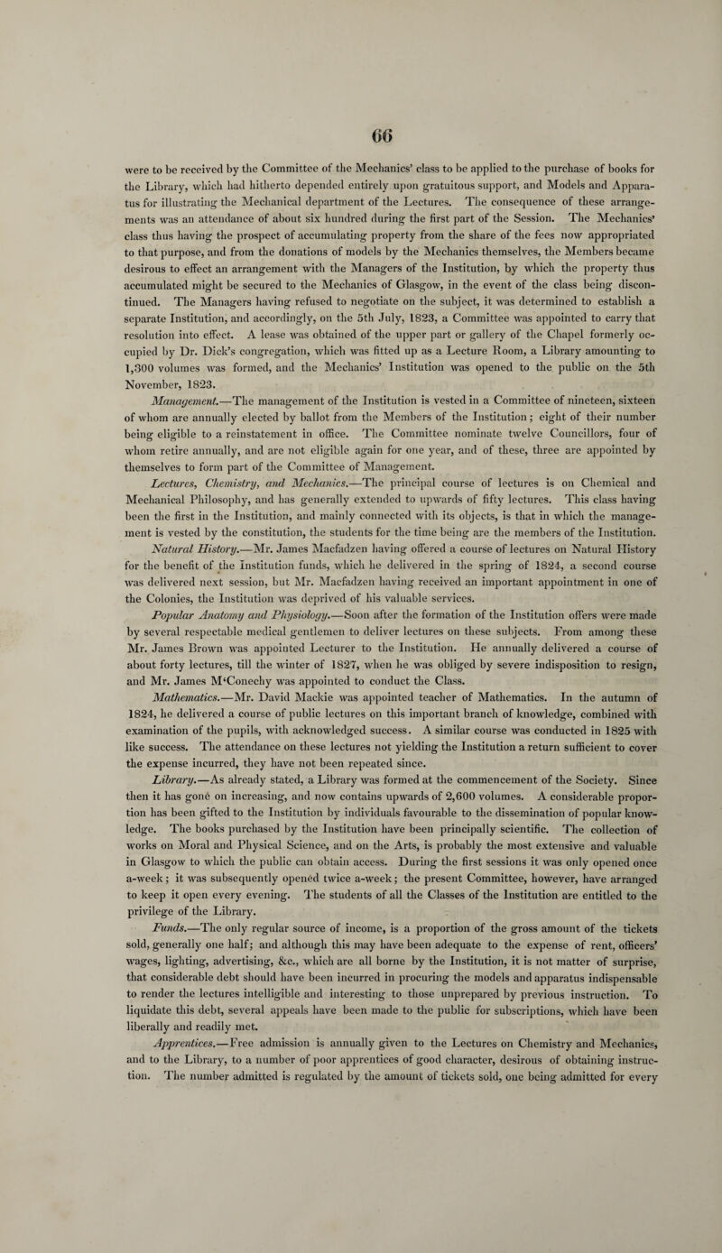 were to be received by the Committee of the Mechanics’ class to be applied to the purchase of books for the Library, which had hitherto depended entirely upon gratuitous support, and Models and Appara¬ tus for illustrating the Mechanical department of the Lectures. The consequence of these arrange¬ ments was an attendance of about six hundred during the first part of the Session. The Mechanics’ class thus having the prospect of accumulating property from the share of the fees now appropriated to that purpose, and from the donations of models by the Mechanics themselves, the Members became desirous to effect an arrangement with the Managers of the Institution, by which the property thus accumulated might be secured to the Mechanics of Glasgow, in the event of the class being discon¬ tinued. The Managers having refused to negotiate on the subject, it was determined to establish a separate Institution, and accordingly, on the 5th July, 1823, a Committee was appointed to carry that resolution into effect. A lease was obtained of the upper part or gallery of the Chapel formerly oc¬ cupied by Dr. Dick’s congregation, which was fitted up as a Lecture Room, a Library amounting to 1,300 volumes was formed, and the Mechanics’ Institution was opened to the public on the 5th November, 18*23. Management.—The management of the Institution is vested in a Committee of nineteen, sixteen of whom are annually elected by ballot from the Members of the Institution; eight of their number being eligible to a reinstatement in office. The Committee nominate twelve Councillors, four of whom retire annually, and are not eligible again for one year, and of these, three are appointed by themselves to form part of the Committee of Management. Lectures, Chemistry, and Mechanics.-—The principal course of lectures is on Chemical and Mechanical Philosophy, and has generally extended to upwards of fifty lectures. This class having been the first in the Institution, and mainly connected with its objects, is that in which the manage¬ ment is vested by the constitution, the students for the time being are the members of the Institution. Natural History.—Mr. James Macfadzen having offered a course of lectures on Natural History for the benefit of the Institution funds, which he delivered in the spring of 1824, a second course was delivered next session, but Mr. Macfadzen having received an important appointment in one of the Colonies, the Institution was deprived of his valuable services. Popular Anatomy and Physiology.—Soon after the formation of the Institution offers were made by several respectable medical gentlemen to deliver lectures on these subjects. From among these Mr. James Brown was appointed Lecturer to the Institution. He annually delivered a course of about forty lectures, till the winter of 1827, when he was obliged by severe indisposition to resign, and Mr. James M‘Conechy was appointed to conduct the Class. Mathematics.—Mr. David Mackie was appointed teacher of Mathematics. In the autumn of 1824, he delivered a course of public lectures on this important branch of knowledge, combined with examination of the pupils, with acknowledged success. A similar course was conducted in 1825 with like success. The attendance on these lectures not yielding the Institution a return sufficient to cover the expense incurred, they have not been repeated since. Library.—As already stated, a Library was formed at the commencement of the Society. Since then it has gone on increasing, and now contains upwards of 2,600 volumes. A considerable propor¬ tion has been gifted to the Institution by individuals favourable to the dissemination of popular know¬ ledge. The books purchased by the Institution have been principally scientific. The collection of works on Moral and Physical Science, and on the Arts, is probably the most extensive and valuable in Glasgow to which the public can obtain access. During the first sessions it was only opened once a-week; it was subsequently opened twice a-week; the present Committee, however, have arranged to keep it open every evening. The students of all the Classes of the Institution are entitled to the privilege of the Library. Funds.—The only regular source of income, is a proportion of the gross amount of the tickets sold, generally one half; and although this may have been adequate to the expense of rent, officers’ wages, lighting, advertising, &c., which are all borne by the Institution, it is not matter of surprise, that considerable debt should have been incurred in procuring the models and apparatus indispensable to render the lectures intelligible and interesting to those unprepared by previous instruction. To liquidate this debt, several appeals have been made to the public for subscriptions, which have been liberally and readily met. Apprentices.—Free admission is annually given to the Lectures on Chemistry and Mechanics, and to the Library, to a number of poor apprentices of good character, desirous of obtaining instruc¬ tion. The number admitted is regulated by the amount of tickets sold, one being admitted for every