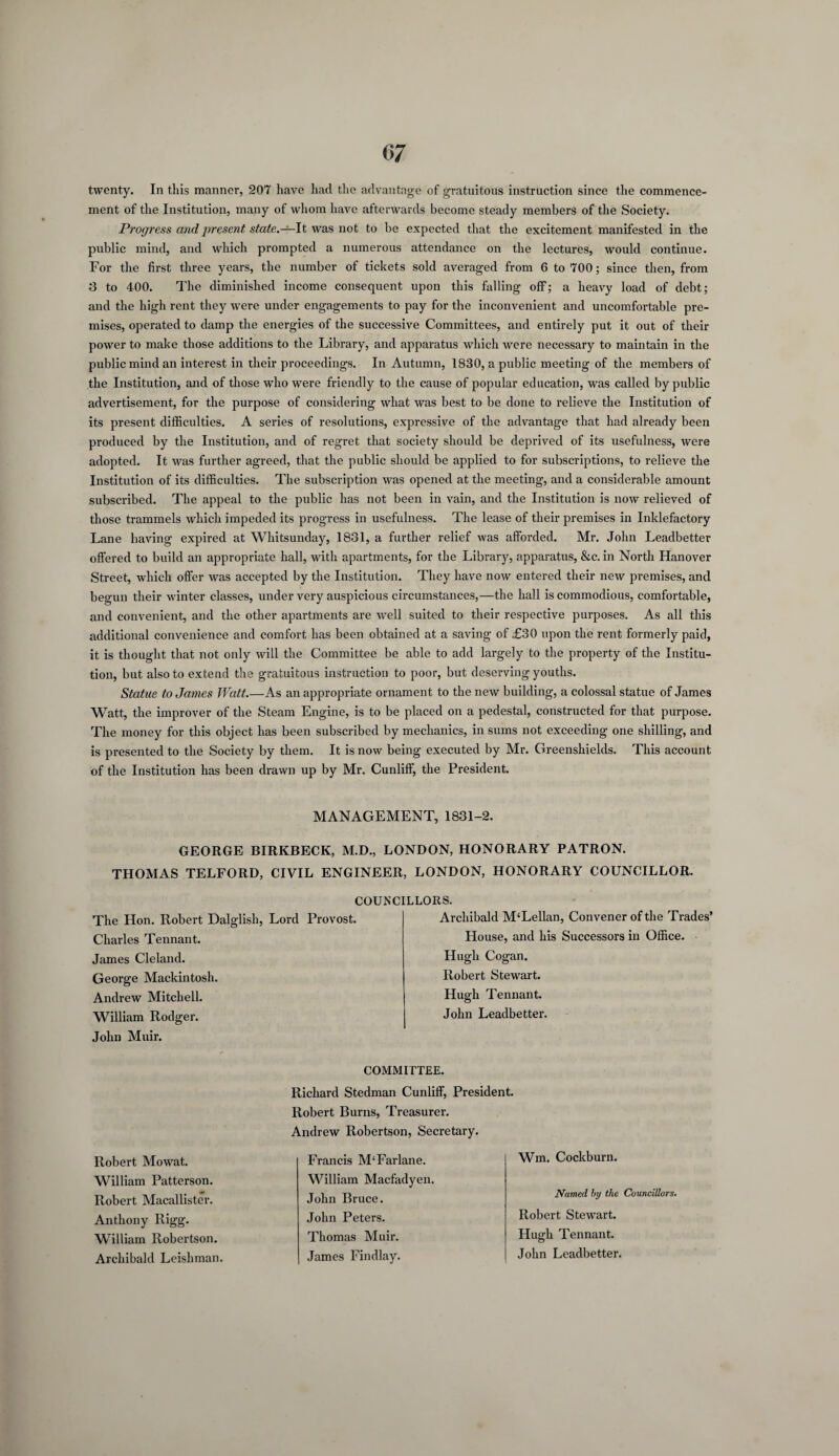 twenty. In this manner, 207 have had the advantage of gratuitous instruction since the commence¬ ment of the Institution, many of whom have afterwards become steady members of the Society. Progress and present state.—It was not to be expected that the excitement manifested in the public mind, and which prompted a numerous attendance on the lectures, would continue. For the first three years, the number of tickets sold averaged from 6 to 700; since then, from 3 to 400. The diminished income consequent upon this falling off; a heavy load of debt; and the high rent they were under engagements to pay for the inconvenient and uncomfortable pre¬ mises, operated to damp the energies of the successive Committees, and entirely put it out of their power to make those additions to the Library, and apparatus which were necessary to maintain in the public mind an interest in their proceedings. In Autumn, 1830, a public meeting of the members of the Institution, and of those who were friendly to the cause of popular education, was called by public advertisement, for the purpose of considering what was best to be done to relieve the Institution of its present difficulties. A series of resolutions, expressive of the advantage that had already been produced by the Institution, and of regret that society should be deprived of its usefulness, were adopted. It was further agreed, that the public should be applied to for subscriptions, to relieve the Institution of its difficulties. The subscription was opened at the meeting, and a considerable amount subscribed. The appeal to the public has not been in vain, and the Institution is now relieved of those trammels which impeded its progress in usefulness. The lease of their premises in Inklefactory Lane having expired at Whitsunday, 1831, a further relief was afforded. Mr. John Leadbetter offered to build an appropriate hall, with apartments, for the Library, apparatus, &c. in North Hanover Street, which offer was accepted by the Institution. They have now entered their new premises, and begun their winter classes, under very auspicious circumstances,—the hall is commodious, comfortable, and convenient, and the other apartments are well suited to their respective purposes. As all this additional convenience and comfort has been obtained at a saving of £30 upon the rent formerly paid, it is thought that not only will the Committee be able to add largely to the property of the Institu¬ tion, but also to extend the gratuitous instruction to poor, but deserving youths. Statue to James Watt.—As an appropriate ornament to the new building, a colossal statue of James Watt, the improver of the Steam Engine, is to be placed on a pedestal, constructed for that purpose. The money for this object has been subscribed by mechanics, in sums not exceeding one shilling, and is presented to the Society by them. It is now being executed by Mr. Greenshields. This account of the Institution has been drawn up by Mr. Cunliff, the President. MANAGEMENT, 1831-2. GEORGE BIRKBECK, M.D., LONDON, HONORARY PATRON. THOMAS TELFORD, CIVIL ENGINEER, LONDON, HONORARY COUNCILLOR. COUNCILLORS. The Hon. Robert Dalglish, Lord Provost. Charles Tennant. James Cleland. George Mackintosh. Andrew Mitchell. William Rodger. John Muir. Archibald M‘Lellan, Convener of the Trades’ House, and his Successors in Office. Hugh Cogan. Robert Stewart. Hugh Tennant. John Leadbetter. Robert Mowat. William Patterson. Robert Macallister. Anthony Rigg. William Robertson. Archibald Leishman COMMITTEE. Richard Stedman Cunliff, President. Robert Burns, Treasurer. Andrew Robertson, Secretary. Francis M‘Farlane. William Macfadyen. John Bruce. John Peters. Thomas Muir. James Findlay. Wm. Cockburn. Named, by the Councillors. Robert Stewart. Hugh Tennant. John Leadbetter.