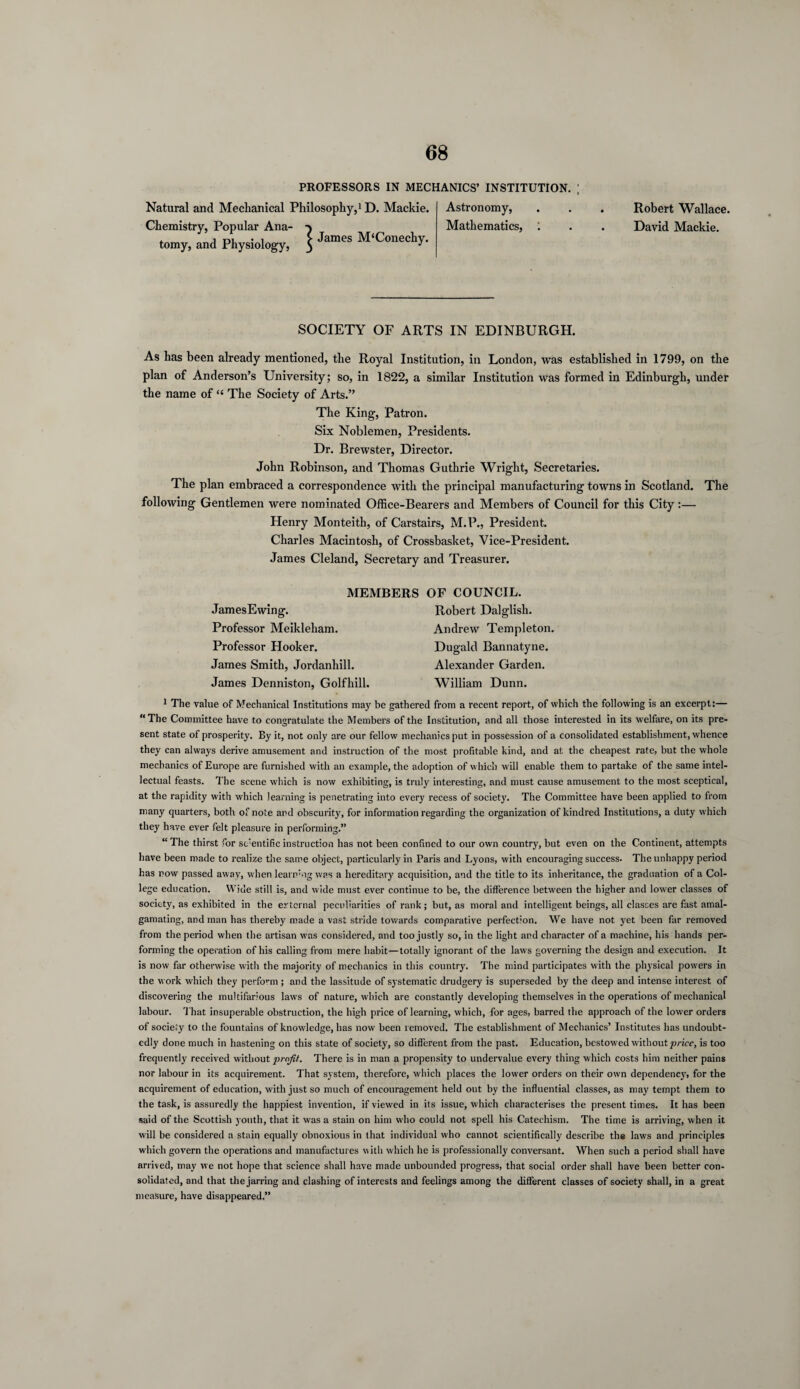 PROFESSORS IN MECHANICS’ INSTITUTION. ; Natural and Mechanical Philosophy,1 D. Mackie. Chemistry, Popular Ana- tomy, and Physiology, $ James M‘C»ecl>y- Astronomy, Mathematics, 1 Robert Wallace. David Mackie. SOCIETY OF ARTS IN EDINBURGH. As has been already mentioned, the Royal Institution, in London, was established in 1799, on the plan of Anderson’s University; so, in 1822, a similar Institution was formed in Edinburgh, under the name of “ The Society of Arts.” The King, Patron. Six Noblemen, Presidents. Dr. Brewster, Director. John Robinson, and Thomas Guthrie Wright, Secretaries. The plan embraced a correspondence with the principal manufacturing towns in Scotland. The following Gentlemen were nominated Office-Bearers and Members of Council for this City:— Henry Monteith, of Carstairs, M.P., President. Charles Macintosh, of Crossbasket, Vice-President. James Cleland, Secretary and Treasurer. MEMBERS OF COUNCIL. JamesEwing. Professor Meikleham. Professor Hooker. James Smith, Jordanhill. James Denniston, Golfhill. Robert Dalglish. Andrew Templeton. Dugald Bannatyne. Alexander Garden. William Dunn. 1 The value of Mechanical Institutions may be gathered from a recent report, of which the following is an excerpt:— “The Committee have to congratulate the Members of the Institution, and all those interested in its welfare, on its pre¬ sent state of prosperity. By it, not only are our fellow mechanics put in possession of a consolidated establishment, whence they can always derive amusement and instruction of the most profitable kind, and at the cheapest rate, but the whole mechanics of Europe are furnished with an example, the adoption of which will enable them to partake of the same intel¬ lectual feasts. The scene which is now exhibiting, is truly interesting, and must cause amusement to the most sceptical, at the rapidity with which learning is penetrating into every recess of society. The Committee have been applied to from many quarters, both of note and obscurity, for information regarding the organization of kindred Institutions, a duty which they have ever felt pleasure in performing.” “ The thirst for scientific instruction has not been confined to our own country, but even on the Continent, attempts have been made to realize the same object, particularly in Paris and Lyons, with encouraging success. The unhappy period has now passed away, when learn’ng was a hereditary acquisition, and the title to its inheritance, the graduation of a Col¬ lege education. Wide still is, and wide must ever continue to be, the difference between the higher and lower classes of society, as exhibited in the external peculiarities of rank; but, as moral and intelligent beings, all classes are fast amal¬ gamating, and man has thereby made a vast stride towards comparative perfection. We have not yet been far removed from the period when the artisan was considered, and too justly so, in the light and character of a machine, his hands per¬ forming the operation of his calling from mere habit—totally ignorant of the laws governing the design and execution. It is now far otherwise with the majority of mechanics in this country. The mind participates with the physical powers in the work which they perform; and the lassitude of systematic drudgery is superseded by the deep and intense interest of discovering the multifarious laws of nature, which are constantly developing themselves in the operations of mechanical labour. That insuperable obstruction, the high price of learning, which, for ages, barred the approach of the lower orders of society to the fountains of knowledge, has now been removed. The establishment of Mechanics’ Institutes has undoubt¬ edly done much in hastening on this state of society, so different from the past. Education, bestowed without price, is too frequently received without profit. There is in man a propensity to undervalue every thing which costs him neither pains nor labour in its acquirement. That system, therefore, which places the lower orders on their own dependency, for the acquirement of education, with just so much of encouragement held out by the influential classes, as may tempt them to the task, is assuredly the happiest invention, if viewed in its issue, which characterises the present times. It has been said of the Scottish youth, that it was a stain on him who could not spell his Catechism. The time is arriving, when it will be considered a stain equally obnoxious in that individual who cannot scientifically describe the laws and principles which govern the operations and manufactures with which he is professionally conversant. When such a period shall have arrived, may we not hope that science shall have made unbounded progress, that social order shall have been better con¬ solidated, and that the jarring and clashing of interests and feelings among the different classes of society shall, in a great measure, have disappeared.”