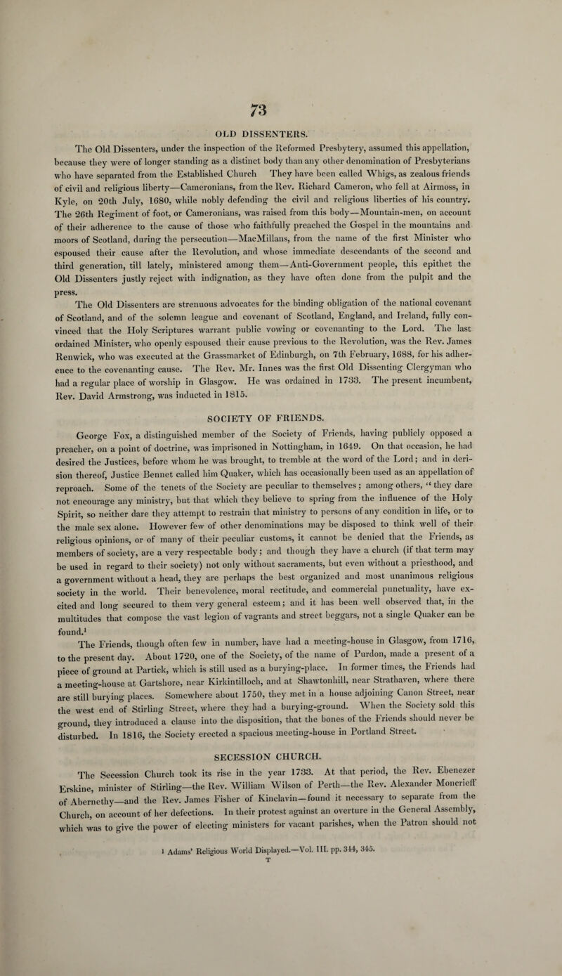 OLD DISSENTERS. The Old Dissenters, under the inspection of the Reformed Presbytery, assumed this appellation, because they were of longer standing as a distinct body than any other denomination of Presbyterians who have separated from the Established Church They have been called Whigs, as zealous friends of civil and religious liberty—Cameronians, from the Rev. Richard Cameron, who fell at Airmoss, in Kyle, on 20th July, 1680, while nobly defending the civil and religious liberties of his country. The 26th Regiment of foot, or Cameronians, was raised from this body—Mountain-men, on account of their adherence to the cause of those who faithfully preached the Gospel in the mountains and moors of Scotland, during the persecution—MacMillans, from the name of the first Minister who espoused their cause after the Revolution, and whose immediate descendants of the second and third generation, till lately, ministered among them—Anti-Government people, this epithet the Old Dissenters justly reject with indignation, as they have often done from the pulpit and the press. The Old Dissenters are strenuous advocates for the binding obligation of the national covenant of Scotland, and of the solemn league and covenant of Scotland, England, and Ireland, fully con¬ vinced that the Holy Scriptures warrant public vowing or covenanting to the Lord. rIhe last ordained Minister, who openly espoused their cause previous to the Revolution, was the Rev. James Renwick, who was executed at the Grassmarket of Edinburgh, on 7th February, 1688, for his adher¬ ence to the covenanting cause. The Rev. Mr. Innes was the first Old Dissenting Clergyman who had a regular place of worship in Glasgow. He was ordained in 1/33. The present incumbent. Rev. David Armstrong, was inducted in 1815. SOCIETY OF FRIENDS. George Fox, a distinguished member of the Society of Friends, having publicly opposed a preacher, on a point of doctrine, was imprisoned in Nottingham, in 1649. On that occasion, he had desired the Justices, before whom he was brought, to tremble at the word of the Lord; and in deri¬ sion thereof, Justice Bennet called him Quaker, which has occasionally been used as an appellation of reproach. Some of the tenets of the Society are peculiar to themselves ; among others, “ they dare not encourage any ministry, but that which they believe to spring from the influence of the Holy Spirit, so neither dare they attempt to restrain that ministry to persons of any condition in life, or to the male sex alone. However few of other denominations may be disposed to think well of their religious opinions, or of many of their peculiar customs, it cannot be denied that the Friends, as members of society, are a very respectable body; and though they have a church (it that teim may be used in regard to their society) not only without sacraments, but even without a pnesthood, and a government without a head, they are perhaps the best organized and most unanimous religious society in the world. Their benevolence, moral rectitude, and commercial punctuality, have ex¬ cited and long secured to them very general esteem; and it has been well observed that, in the multitudes that compose the vast legion of vagrants and street beggars, not a single Quaker can be found.1 The Friends, though often few in number, have had a meeting-house in Glasgow, from 1716, to the present day. About 1720, one of the Society, of the name of Purdon, made a present of a piece of ground at Partiek, which is still used as a burying-place. In former times, the Friends had a meeting-house at Gartsliore, near Kirkintilloch, and at Shawtonhill, near Strathaven, where there are still burying places. Somewhere about 1750, they met in a house adjoining Canon Street, near the west end of Stirling Street, where they had a burying-ground. When the Society sold this ground, they introduced a clause into the disposition, that the bones of the Friends should never be disturbed. In 1816, the Society erected a spacious meeting-house in Portland Street. SECESSION CHURCH. The Secession Church took its rise in the year 1733. At that period, the Rev. Ebenezer Erskine, minister of Stirling—the Rev. William Wilson of Perth—the Rev. Alexander Moncrieff of Abernethy—and the Rev. James Fisher of Kinclavin—found it necessary to separate from the Church, on account of her defections. In their protest against an overture in the General Assembly, which was to give the power of electing ministers for vacant parishes, when the Patron should not l Adams’ Religious World Displayed.—Vol. III. pp. 344, 345. T
