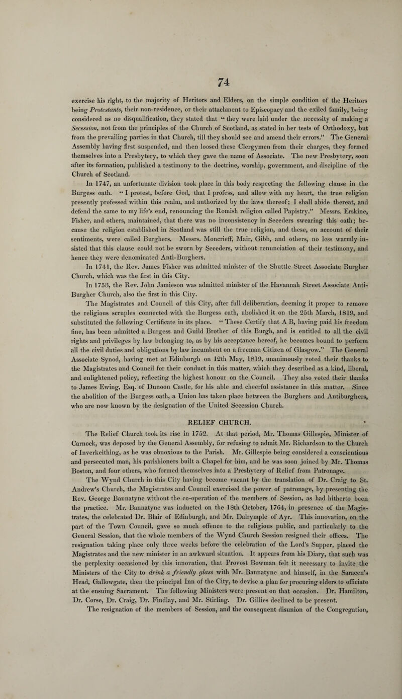 exercise his right, to the majority of Heritors and Elders, on the simple condition of the Heritors being Protestants, their non-residence, or their attachment to Episcopacy and the exiled family, being considered as no disqualification, they stated that “ they were laid under the necessity of making a Secession, not from the principles of the Church of Scotland, as stated in her tests of Orthodoxy, but from the prevailing parties in that Church, till they should see and amend their errors.” The General Assembly having first suspended, and then loosed these Clergymen from their charges, they formed themselves into a Presbytery, to which they gave the name of Associate. The new Presbytery, soon after its formation, published a testimony to the doctrine, worship, government, and discipline of the Church of Scotland. In 1747, an unfortunate division took place in this body respecting the following clause in the Burgess oath. “ I protest, before God, that I profess, and allow with my heart, the true religion presently professed within this realm, and authorized by the laws thereof; I shall abide thereat, and defend the same to my life’s end, renouncing the Romish religion called Papistry.” Messrs. Erskine, Fisher, and others, maintained, that there was no inconsistency in Seceders swearing this oath; be¬ cause the religion established in Scotland was still the true religion, and these, on account of their sentiments, were called Burghers. Messrs. Moncriefif, Mair, Gibb, and others, no less warmly in¬ sisted that this clause could not be sworn by Seceders, without renunciation of their testimony, and hence they were denominated Anti-Burghers. In 1741, the Rev. James Fisher was admitted minister of the Shuttle Street Associate Burgher Church, which was the first in this City. In 1753, the Rev. John Jamieson was admitted minister of the Havannah Street Associate Anti- Burgher Church, also the first in this City. The Magistrates and Council of this City, after full deliberation, deeming it proper to remove the religious scruples connected with the Burgess oath, abolished it on the 25th March, 1819, and substituted the following Certificate in its place. “ These Certify that A B, having paid his freedom fine, has been admitted a Burgess and Guild Brother of this Burgh, and is entitled to all the civil rights and privileges by law belonging to, as by his acceptance hereof, he becomes bound to perform all the civil duties and obligations by law incumbent on a freeman Citizen of Glasgow.” The General Associate Synod, having met at Edinburgh on 12th May, 1819, unanimously voted their thanks to the Magistrates and Council for their conduct in this matter, which they described as a kind, liberal, and enlightened policy, reflecting the highest honour on the Council. They also voted their thanks to James Ewing, Esq. of Dunoon Castle, for his able and cheerful assistance in this matter. Since the abolition of the Burgess oath, a Union has taken place between the Burghers and Antiburghers, who are now known by the designation of the United Secession Church. RELIEF CHURCH. The Relief Church took its rise in 1752. At that period, Mr. Thomas Gillespie, Minister of Carnock, was deposed by the General Assembly, for refusing to admit Mr. Richardson to the Church of Inverkeithing, as he was obnoxious to the Parish. Mr. Gillespie being considered a conscientious and persecuted man, his parishioners built a Chapel for him, and he was soon joined by Mr. Thomas Boston, and four others, who formed themselves into a Presbytery of Relief from Patronage. The Wynd Church in this City having become vacant by the translation of Dr. Craig to St. Andrew’s Church, the Magistrates and Council exercised the power of patronage, by presenting the Rev. George Bannatyne without the co-operation of the members of Session, as had hitherto been the practice. Mr. Bannatyne was inducted on the 18th October, 1704, in presence of the Magis¬ trates, the celebrated Dr. Blair of Edinburgh, and Mr. Dalrymple of Ayr. This innovation, on the part of the Town Council, gave so much offence to the religious public, and particularly to the General Session, that the whole members of the Wynd Church Session resigned their offices. The resignation taking place only three weeks before the celebration of the Lord’s Supper, placed the Magistrates and the new minister in an awkward situation. It appears from his Diary, that such was the perplexity occasioned by this innovation, that Provost Bowman felt it necessary to invite the Ministers of the City to drink a friendly glass with Mr. Bannatyne and himself, in the Saracen’s Head, Gallowgate, then the principal Inn of the City, to devise a plan for procuring elders to officiate at the ensuing Sacrament. The following Ministers were present on that occasion. Dr. Plamilton, Dr. Corse, Dr. Craig, Dr. Findlay, and Mr. Stirling. Dr. Gillies declined to be present. The resignation of the members of Session, and the consequent disunion of the Congregation,