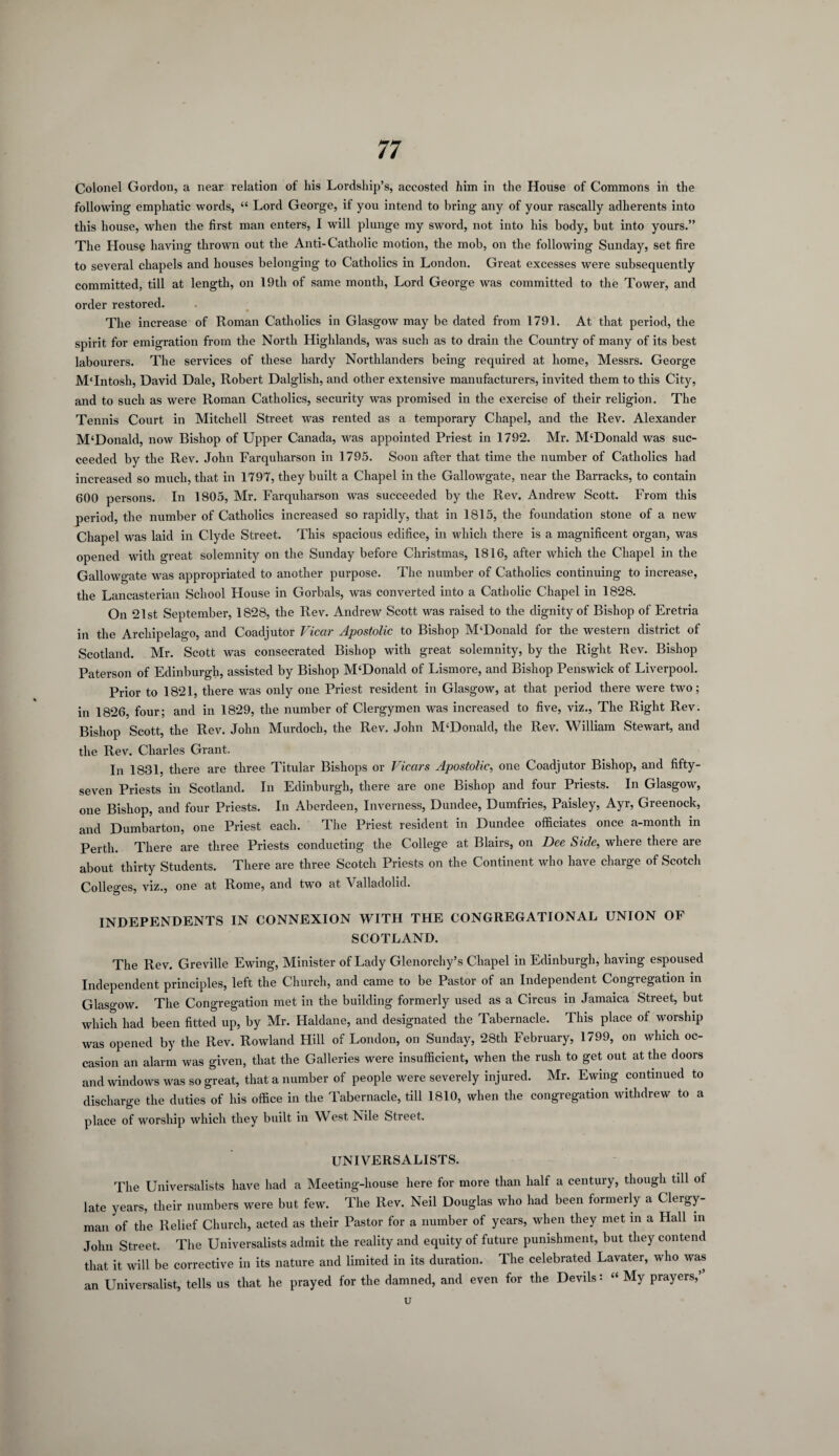 Colonel Gordon, a near relation of his Lordship’s, accosted him in the House of Commons in the following emphatic words, “ Lord George, if you intend to bring any of your rascally adherents into this house, when the first man enters, I will plunge my sword, not into his body, but into yours.” The House having thrown out the Anti-Catholic motion, the mob, on the following Sunday, set fire to several chapels and houses belonging to Catholics in London. Great excesses were subsequently committed, till at length, on 19th of same month, Lord George was committed to the Tower, and order restored. The increase of Roman Catholics in Glasgow may be dated from 1791. At that period, the spirit for emigration from the North Highlands, was such as to drain the Country of many of its best labourers. The services of these hardy Northlanders being required at home, Messrs. George MTntosh, David Dale, Robert Dalglish, and other extensive manufacturers, invited them to this City, and to such as were Roman Catholics, security was promised in the exercise of their religion. The Tennis Court in Mitchell Street was rented as a temporary Chapel, and the Rev. Alexander M'Donald, now Bishop of Upper Canada, was appointed Priest in 1792. Mr. M‘Donald was suc¬ ceeded by the Rev. John Farquharson in 1795. Soon after that time the number of Catholics had increased so much, that in 1797, they built a Chapel in the Gallowgate, near the Barracks, to contain 600 persons. In 1805, Mr. Farquharson was succeeded by the Rev. Andrew Scott. From this period, the number of Catholics increased so rapidly, that in 1815, the foundation stone of a new Chapel was laid in Clyde Street. This spacious edifice, in which there is a magnificent organ, was opened with great solemnity on the Sunday before Christmas, 1816, after which the Chapel in the Gallowgate was appropriated to another purpose. The number of Catholics continuing to increase, the Lancasterian School House in Gorbals, was converted into a Catholic Chapel in 1828. On 21st September, 1828, the Rev. Andrew Scott was raised to the dignity of Bishop of Eretria in the Archipelago, and Coadjutor Vicar Apostolic to Bishop M‘Donald for the western district of Scotland. Mr. Scott was consecrated Bishop with great solemnity, by the Right Rev. Bishop Paterson of Edinburgh, assisted by Bishop M‘Donald of Lismore, and Bishop Penswick of Liverpool. Prior to 1821, there was only one Priest resident in Glasgow, at that period there were two; in 1826, four; and in 1829, the number of Clergymen was increased to five, viz., The Right Rev. Bishop Scott, the Rev. John Murdoch, the Rev. John M‘Donald, the Rev. William Stewart, and the Rev. Charles Grant. In 1831, there are three Titular Bishops or Vicars Apostolic, one Coadjutor Bishop, and fifty- seven Priests in Scotland. In Edinburgh, there are one Bishop and four Priests. In Glasgow, one Bishop, and four Priests. In Aberdeen, Inverness, Dundee, Dumfries, Paisley, Ayr, Greenock, and Dumbarton, one Priest each. The Priest resident in Dundee officiates once a-month in Perth. There are three Priests conducting the College at Blairs, on Dee Side, where there are about thirty Students. There are three Scotch Priests on the Continent who have charge of Scotch Colleges, viz., one at Rome, and two at Valladolid. INDEPENDENTS IN CONNEXION WITH THE CONGREGATIONAL UNION OF SCOTLAND. The Rev. Greville Ewing, Minister of Lady Glenorchy’s Chapel in Edinburgh, having espoused Independent principles, left the Church, and came to be Pastor of an Independent Congregation in Glasgow. The Congregation met in the building formerly used as a Circus in Jamaica Street, but which had been fitted up, by Mr. Haldane, and designated the Tabernacle. This place of worship was opened by the Rev. Rowland Hill of London, on Sunday, 28th February, 1799, on which oc¬ casion an alarm was given, that the Galleries were insufficient, when the rush to get out at the doors and windows was so great, that a number of people were severely injured. Mr. Ewing continued to discharge the duties of his office in the Tabernacle, till 1810, when the congregation withdrew to a place of worship which they built in West Nile Street. UNI VERS ALISTS. The Universalists have had a Meeting-house here for more than half a century, though till of late years, their numbers were but few. The Rev. Neil Douglas who had been formerly a Clergy¬ man of the Relief Church, acted as their Pastor for a number of years, when they met in a Hall in John Street. The Universalists admit the reality and equity of future punishment, but they contend that it will be corrective in its nature and limited in its duration. The celebrated Lavater, who was an Universalist, tells us that he prayed for the damned, and even for the Devils: « My prayers,’