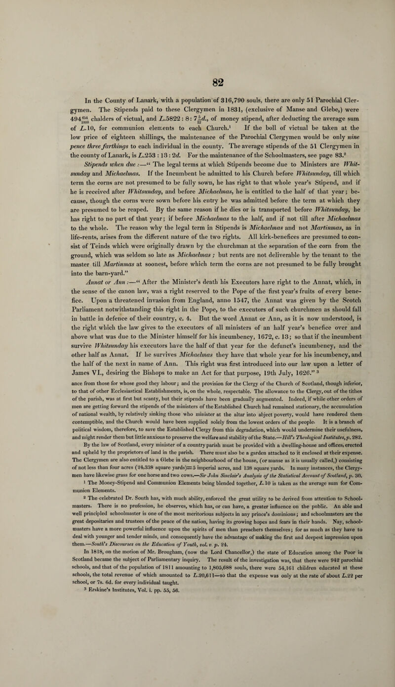 In the County of Lanark, with a population of 316,790 souls, there are only 51 Parochial Cler¬ gymen. The Stipends paid to these Clergymen in 1831, (exclusive of Manse and Glebe,) were 494- chalders of victual, and L.5822 : 8: 7id., of money stipend, after deducting the average sum of L. 10, for communion elements to each Church.1 If the boll of victual be taken at the low price of eighteen shillings, the maintenance of the Parochial Clergymen would be only nine pence three farthings to each individual in the county. The average stipends of the 51 Clergymen in the county of Lanark, is L.253 : 13 : ‘Id. For the maintenance of the Schoolmasters, see page 83.2 Stipends when due :—“ The legal terms at which Stipends become due to Ministers are Whit¬ sunday and Michaelmas. If the Incumbent be admitted to his Church before Whitsunday, till which term the corns are not presumed to be fully sown, he has right to that whole year’s Stipend, and if he is received after Whitsunday, and before Michaelmas, he is entitled to the half of that year; be¬ cause, though the corns were sown before his entry he was admitted before the term at which they are presumed to be reaped. By the same reason if he dies or is transported before Whitsunday, he has right to no part of that year; if before Michaelmas to the half, and if not till after Michaelmas to the whole. The reason why the legal term in Stipends is Michaelmas and not Martinmas, as in life-rents, arises from the different nature of the two rights. All kirk-benefices are presumed to con¬ sist of Teinds which were originally drawn by the churchman at the separation of the corn from the ground, which was seldom so late as Michaelmas ; but rents are not deliverable by the tenant to the master till Martinmas at soonest, before which term the corns are not presumed to be fully brought into the barn-yard.” Annat or Ann:—“ After the Minister’s death his Executors have right to the Annat, which, in the sense of the canon law, was a right reserved to the Pope of the first year’s fruits of every bene¬ fice. Upon a threatened invasion from England, anno 1547, the Annat was given by the Scotch Parliament notwithstanding this right in the Pope, to the executors of such churchmen as should fall in battle in defence of their country, c. 4. But the word Annat or Ann, as it is now understood, is the right which the law gives to the executors of all ministers of an half year’s benefice over and above what was due to the Minister himself for his incumbency, 1672, c. 13; so that if the incumbent survive Whitsunday his executors have the half of that year for the defunct’s incumbency, and the other half as Annat. If he survives Michaelmas they have that whole year for his incumbency, and the half of the next in name of Ann. This right was first introduced into our law upon a letter of James VI., desiring the Bishops to make an Act for that purpose, 19th July, 1626.” 3 ance from those for whose good they labour; and the provision for the Clergy of the Church of Scotland, though inferior, to that of other Ecclesiastical Establishments, is, on the whole, respectable. The allowance to the Clergy, out of the tithes of the parish, was at first but scanty, but their stipends have been gradually augmented. Indeed, if while other orders of men are getting forward the stipends of the ministers of the Established Church had remained stationary, the accumulation of national wealth, by relatively sinking those who minister at the altar into abject poverty, would have rendered them contemptible, and the Church would have been supplied solely from the lowest orders of the people. It is a branch of political wisdom, therefore, to save the Established Clergy from this degradation, which would undermine their usefulness, and might render them but little anxious to preserve the welfare and stability of the State.—Hill's Theological Institutes,p. 282. By the law of Scotland, every minister of a country parish must be provided with a dwelling-house and offices, erected and upheld by the proprietors of land in the parish. There must also be a garden attached to it enclosed at their expense. The Clergymen are also entitled to a Glebe in the neighbourhood of the house, (or manse as it is usually called,) consisting of not less than four acres (24,338 square yards)=5 imperial acres, and 138 square yards. In many instances, the Clergy¬ men have likewise grass for one horse and two cows.—Sir John Sinclair's Analysis of the Statistical Account of Scotland, p. 30. 1 The Money-Stipend and Communion Elements being blended together, L. 10 is taken as the average sum for Com¬ munion Elements. 2 The celebrated Dr. South has, with much ability, enforced the great utility to be derived from attention to School¬ masters. There is no profession, he observes, which has, or can have, a greater influence on the public. An able and well principled schoolmaster is one of the most meritorious subjects in any prince’s dominions; and schoolmasters are the great depositaries and trustees of the peace of the nation, having its growing hopes and fears in their hands. Nay, school¬ masters have a more powerful influence upon the spirits of men than preachers themselves; for as much as they have to deal with younger and tender minds, and consequently have the advantage of making the first and deepest impression upon them.—South's Discourses on the Education of Youth, vol. v. p. 24. In 1818, on the motion of Mr. Brougham, (now the Lord Chancellor,) the state of Education among the Poor in Scotland became the subject of Parliamentary inquiry. The result of the investigation was, that there were 942 parochial schools, and that of the population of 1811 amounting to 1,805,688 souls, there were 54,161 children educated at these schools, the total revenue of which amounted to Z>.20,611—so that the expense was only at the rate of about L.22 per school, or 7s. 6d. for every individual taught. 3 Erskine’s Institutes, Vol. i. pp. 55, 56.
