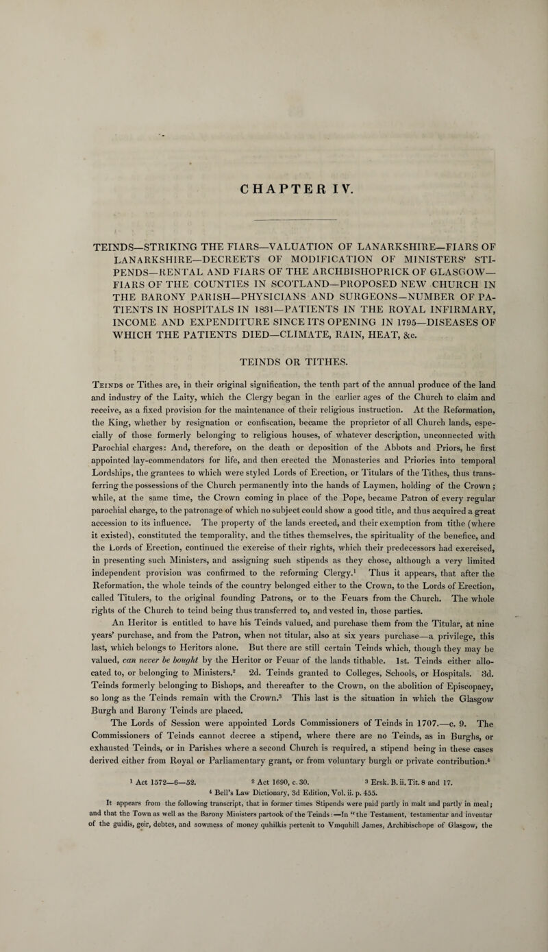 CHAPTER IV. TEINDS—STRIKING THE FIARS—VALUATION OF LANARKSHIRE—FIARS OF LANARKSHIRE—DECREETS OF MODIFICATION OF MINISTERS’ STI¬ PENDS—RENTAL AND FIARS OF THE ARCHBISHOPRICK OF GLASGOW— FIARS OF THE COUNTIES IN SCOTLAND—PROPOSED NEW CHURCH IN THE BARONY PARISH—PHYSICIANS AND SURGEONS—NUMBER OF PA¬ TIENTS IN HOSPITALS IN 1831—PATIENTS IN THE ROYAL INFIRMARY, INCOME AND EXPENDITURE SINCE ITS OPENING IN 1795—DISEASES OF WHICH THE PATIENTS DIED—CLIMATE, RAIN, HEAT, &c. TEINDS OR TITHES. Teinds or Tithes are, in their original signification, the tenth part of the annual produce of the land and industry of the Laity, which the Clergy began in the earlier ages of the Church to claim and receive, as a fixed provision for the maintenance of their religious instruction. At the Reformation, the King, whether by resignation or confiscation, became the proprietor of all Church lands, espe¬ cially of those formerly belonging to religious houses, of whatever description, unconnected with Parochial charges: And, therefore, on the death or deposition of the Abbots and Priors, he first appointed lay-commendators for life, and then erected the Monasteries and Priories into temporal Lordships, the grantees to which were styled Lords of Erection, or Titulars of the Tithes, thus trans¬ ferring the possessions of the Church permanently into the hands of Laymen, holding of the Crown ; while, at the same time, the Crown coming in place of the Pope, became Patron of every regular parochial charge, to the patronage of which no subject could show a good title, and thus acquired a great accession to its influence. The property of the lands erected, and their exemption from tithe (where it existed), constituted the temporality, and the tithes themselves, the spirituality of the benefice, and the Lords of Erection, continued the exercise of their rights, which their predecessors had exercised, in presenting such Ministers, and assigning such stipends as they chose, although a very limited independent provision was confirmed to the reforming Clergy.1 Thus it appears, that after the Reformation, the whole teinds of the country belonged either to the Crown, to the Lords of Erection, called Titulers, to the original founding Patrons, or to the Feuars from the Church. The whole rights of the Church to teind being thus transferred to, and vested in, those parties. An Heritor is entitled to have his Teinds valued, and purchase them from the Titular, at nine years’ purchase, and from the Patron, when not titular, also at six years purchase—a privilege, this last, which belongs to Heritors alone. But there are still certain Teinds which, though they may be valued, can never be bought by the Heritor or Feuar of the lands tithable. 1st. Teinds either allo¬ cated to, or belonging to Ministers.2 2d. Teinds granted to Colleges, Schools, or Hospitals. 3d. Teinds formerly belonging to Bishops, and thereafter to the Crown, on the abolition of Episcopacy, so long as the Teinds remain with the Crown.3 This last is the situation in which the Glasgow Burgh and Barony Teinds are placed. The Lords of Session were appointed Lords Commissioners of Teinds in 1707.—c. 9. The Commissioners of Teinds cannot decree a stipend, where there are no Teinds, as in Burghs, or exhausted Teinds, or in Parishes where a second Church is required, a stipend being in these cases derived either from Royal or Parliamentary grant, or from voluntary burgh or private contribution.4 1 Act 1572—6—52. 2 Act 1690, c. 30. 3 Ersk. B. ii. Tit. 8 and 17. 4 Bell’s Law Dictionary, 3d Edition, Vol. ii. p. 455. It appears from the following transcript, that in former times Stipends were paid partly in malt and partly in meal; and that the Town as well as the Barony Ministers partook of the Teinds:—In “the Testament, testamentar and inventar of the guidis, geir, debtes, and sowmess of money quhilkis pertenit to Vmquhill James, Archibischope of Glasgow, the