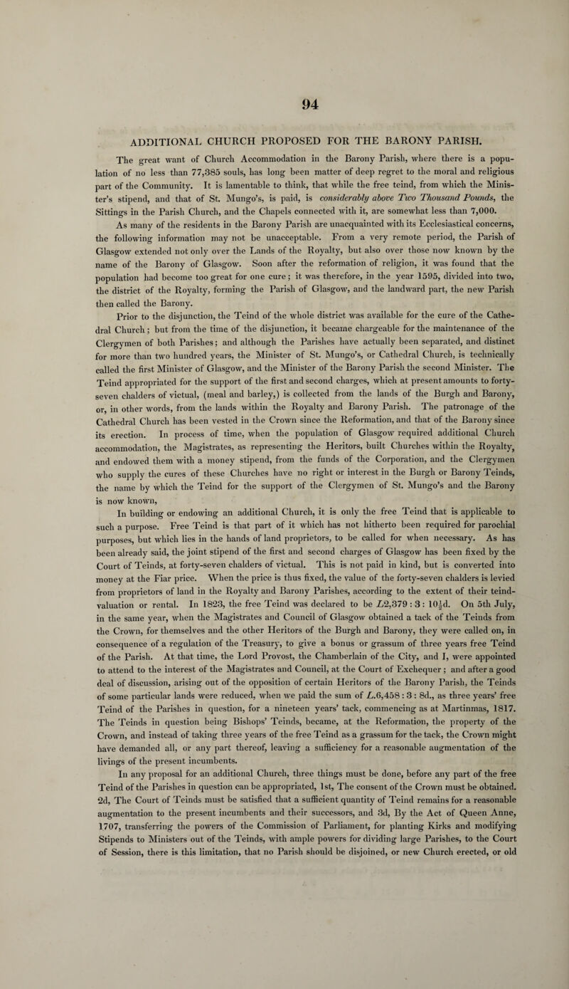 ADDITIONAL CHURCH PROPOSED FOR THE BARONY PARISH. The great want of Church Accommodation in the Barony Parish, where there is a popu¬ lation of no less than 77,385 souls, has long been matter of deep regret to the moral and religious part of the Community. It is lamentable to think, that while the free teind, from which the Minis¬ ter’s stipend, and that of St. Mungo’s, is paid, is considerably above Two Thousand Pounds, the Sittings in the Parish Church, and the Chapels connected with it, are somewhat less than 7,000. As many of the residents in the Barony Parish are unacquainted with its Ecclesiastical concerns, the following information may not be unacceptable. From a very remote period, the Parish of Glasgow extended not only over the Lands of the Royalty, but also over those now known by the name of the Barony of Glasgow. Soon after the reformation of religion, it was found that the population had become too great for one cure; it was therefore, in the year 1595, divided into two, the district of the Royalty, forming the Parish of Glasgow, and the landward part, the new Parish then called the Barony. Prior to the disjunction, the Teind of the whole district was available for the cure of the Cathe¬ dral Church; but from the time of the disjunction, it became chargeable for the maintenance of the Clergymen of both Parishes; and although the Parishes have actually been separated, and distinct for more than two hundred years, the Minister of St. Mungo’s, or Cathedral Church, is technically called the first Minister of Glasgow, and the Minister of the Barony Parish the second Minister. The Teind appropriated for the support of the first and second charges, which at present amounts to forty- seven chalders of victual, (meal and barley,) is collected from the lands of the Burgh and Barony, or, in other words, from the lands within the Royalty and Barony Parish. The patronage of the Cathedral Church has been vested in the Crown since the Reformation, and that of the Barony since its erection. In process of time, when the population of Glasgow required additional Church accommodation, the Magistrates, as representing the Heritors, built Churches within the Royalty, and endowed them with a money stipend, from the funds of the Corporation, and the Clergymen who supply the cures of these Churches have no right or interest in the Burgh or Barony Teinds, the name by which the Teind for the support of the Clergymen of St. Mungo’s and the Barony is now known, In building or endowing an additional Church, it is only the free Teind that is applicable to such a purpose. Free Teind is that part of it which has not hitherto been required for parochial purposes, but which lies in the hands of land proprietors, to be called for when necessary. As has been already said, the joint stipend of the first and second charges of Glasgow has been fixed by the Court of Teinds, at forty-seven chalders of victual. This is not paid in kind, but is converted into money at the Fiar price. When the price is thus fixed, the value of the forty-seven chalders is levied from proprietors of land in the Royalty and Barony Parishes, according to the extent of their teind- valuation or rental. In 1823, the free Teind was declared to be L2,379 : 3 : 10|d. On 5th July, in the same year, when the Magistrates and Council of Glasgow obtained a tack of the Teinds from the Crown, for themselves and the other Heritors of the Burgh and Barony, they were called on, in consequence of a regulation of the Treasury, to give a bonus or grassum of three years free Teind of the Parish. At that time, the Lord Provost, the Chamberlain of the City, and I, were appointed to attend to the interest of the Magistrates and Council, at the Court of Exchequer ; and after a good deal of discussion, arising out of the opposition of certain Heritors of the Barony Parish, the Teinds of some particular lands were reduced, when we paid the sum of L.6,458 : 3 : 8d., as three years’ free Teind of the Parishes in question, for a nineteen years’ tack, commencing as at Martinmas, 1817. The Teinds in question being Bishops’ Teinds, became, at the Reformation, the property of the Crown, and instead of taking three years of the free Teind as a grassum for the tack, the Crown might have demanded all, or any part thereof, leaving a sufficiency for a reasonable augmentation of the livings of the present incumbents. In any proposal for an additional Church, three things must be done, before any part of the free Teind of the Parishes in question can be appropriated, 1st, The consent of the Crown must be obtained. 2d, The Court of Teinds must be satisfied that a sufficient quantity of Teind remains for a reasonable augmentation to the present incumbents and their successors, and 3d, By the Act of Queen Anne, 1707, transferring the powers of the Commission of Parliament, for planting Kirks and modifying Stipends to Ministers out of the Teinds, with ample powers for dividing large Parishes, to the Court of Session, there is this limitation, that no Parish should be disjoined, or new Church erected, or old