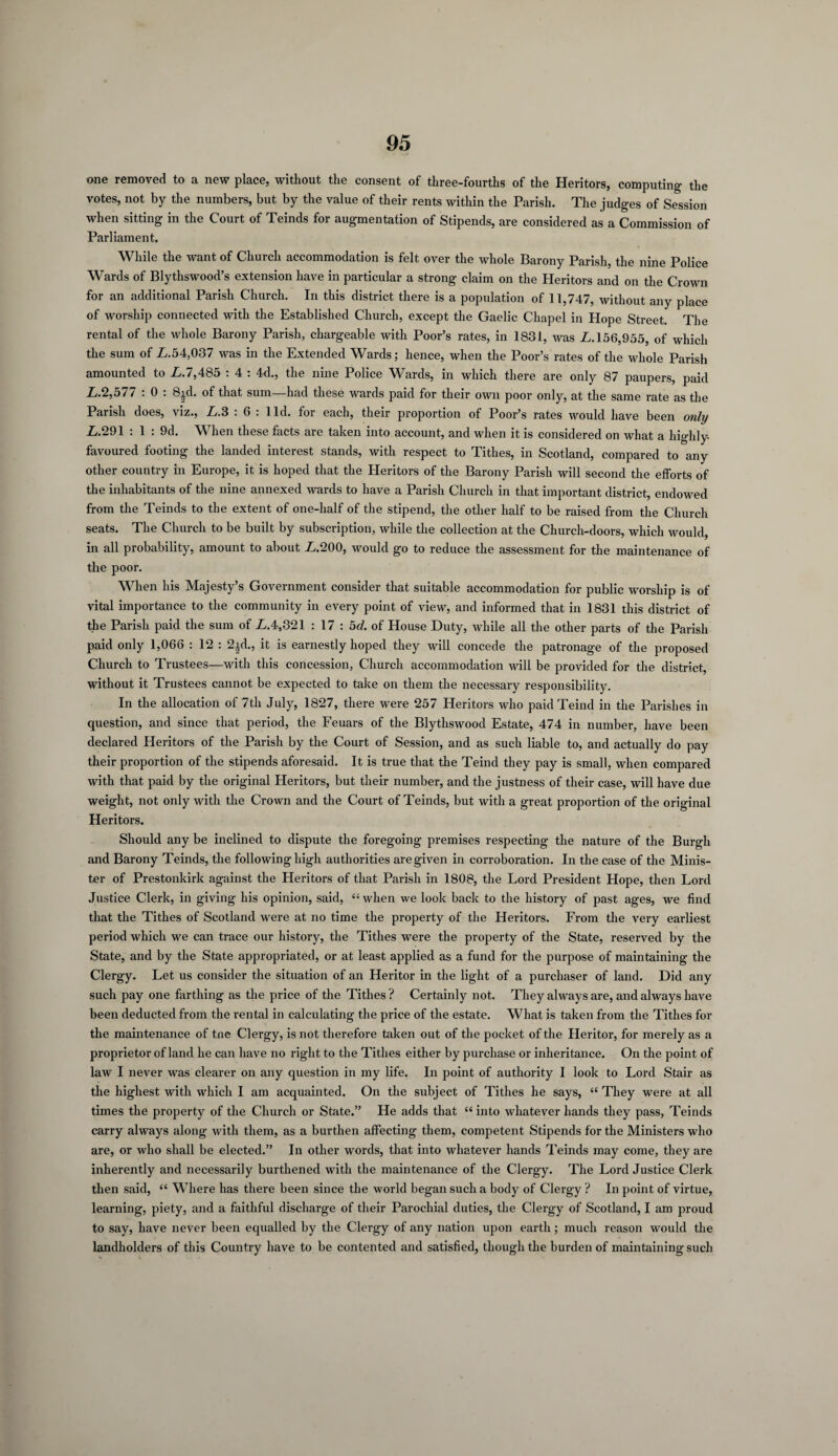 one removed to a new place, without the consent of three-fourths of the Heritors, computing the votes, not by the numbers, but by the value of their rents within the Parish. The judges of Session when sitting in the Court of Teinds for augmentation of Stipends, are considered as a Commission of Parliament. While the want of Church accommodation is felt over the whole Barony Parish, the nine Police Wards of Blythswood’s extension have in particular a strong claim on the Heritors and on the Crown for an additional Parish Church. In this district there is a population of 11,747, without any place of worship connected with the Established Church, except the Gaelic Chapel in Hope Street. The rental of the whole Barony Parish, chargeable with Poor’s rates, in 1831, was £.156,955, of which the sum of £.54,037 was in the Extended Wards; hence, when the Poor’s rates of the whole Parish amounted to £.7,485 : 4 : 4d., the nine Police Wards, in which there are only 87 paupers, paid £.2,577 : 0 : 8id. of that sum—had these wards paid for their own poor only, at the same rate as the Parish does, viz., £.3 : 6 : lid. for each, their proportion of Poor’s rates would have been only £.291 : 1 : 9d. When these facts are taken into account, and when it is considered on what a highly- favoured footing the landed interest stands, with respect to Tithes, in Scotland, compared to any other country in Europe, it is hoped that the Heritors of the Barony Parish will second the efforts of the inhabitants of the nine annexed wards to have a Parish Church in that important district, endowed from the Teinds to the extent of one-half of the stipend, the other half to be raised from the Church seats. The Church to be built by subscription, while the collection at the Church-doors, which would, in all probability, amount to about £.200, would go to reduce the assessment for the maintenance of the poor. When his Majesty’s Government consider that suitable accommodation for public worship is of vital importance to the community in every point of view, and informed that in 1831 this district of the Parish paid the sum of £.4,321 : 17 : 5d. of House Duty, while all the other parts of the Parish paid only 1,066 : 12 : 2id., it is earnestly hoped they will concede the patronage of the proposed Church to Trustees—with this concession, Church accommodation will be provided for the district, without it Trustees cannot be expected to take on them the necessary responsibility. In the allocation of 7th July, 1827, there were 257 Heritors who paid Teind in the Parishes in question, and since that period, the Feuars of the Blythswood Estate, 474 in number, have been declared Heritors of the Parish by the Court of Session, and as such liable to, and actually do pay their proportion of the stipends aforesaid. It is true that the Teind they pay is small, when compared with that paid by the original Heritors, but their number, and the justness of their case, will have due weight, not only with the Crown and the Court of Teinds, but with a great proportion of the original Heritors. Should any be inclined to dispute the foregoing premises respecting the nature of the Burgh and Barony Teinds, the following high authorities are given in corroboration. In the case of the Minis¬ ter of Prestonkirk against the Heritors of that Parish in 1808, the Lord President Hope, then Lord Justice Clerk, in giving his opinion, said, “ when we look back to the history of past ages, we find that the Tithes of Scotland were at no time the property of the Heritors. From the very earliest period which we can trace our history, the Tithes were the property of the State, reserved by the State, and by the State appropriated, or at least applied as a fund for the purpose of maintaining the Clergy. Let us consider the situation of an Heritor in the light of a purchaser of land. Did any such pay one farthing as the price of the Tithes? Certainly not. They always are, and always have been deducted from the rental in calculating the price of the estate. What is taken from the Tithes for the maintenance of tne Clergy, is not therefore taken out of the pocket of the Heritor, for merely as a proprietor of land he can have no right to the Tithes either by purchase or inheritance. On the point of law I never was clearer on any question in my life. In point of authority I look to Lord Stair as the highest with which I am acquainted. On the subject of Tithes he says, “ They were at all times the property of the Church or State.” He adds that “ into whatever hands they pass, Teinds carry always along with them, as a burthen affecting them, competent Stipends for the Ministers who are, or who shall be elected.” In other words, that into whatever hands Teinds may come, they are inherently and necessarily burthened with the maintenance of the Clergy. The Lord Justice Clerk then said, “ Where has there been since the world began such a body of Clergy ? In point of virtue, learning, piety, and a faithful discharge of their Parochial duties, the Clergy of Scotland, I am proud to say, have never been equalled by the Clergy of any nation upon earth; much reason would the landholders of this Country have to be contented and satisfied, though the burden of maintaining such