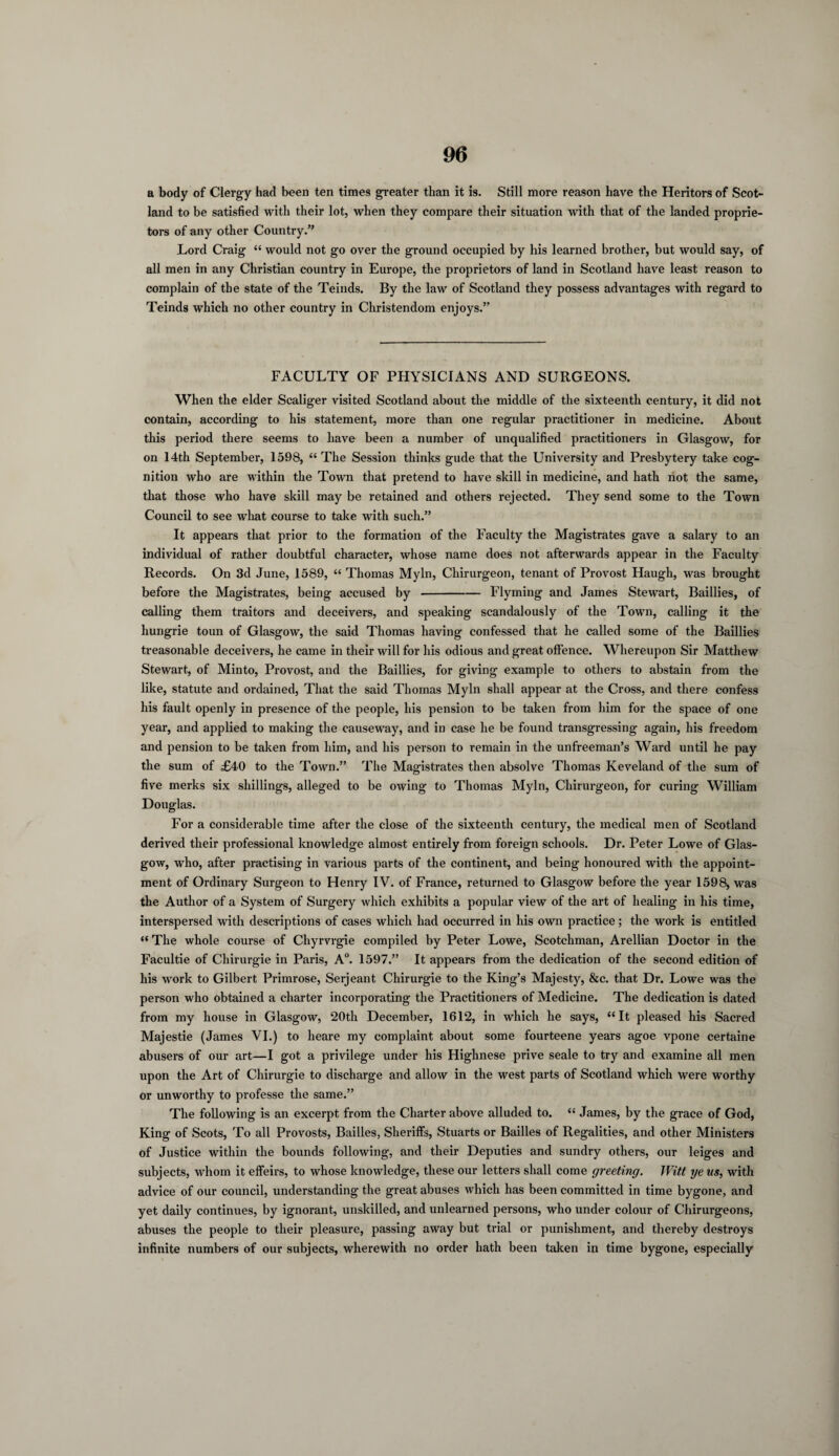 a body of Clergy had been ten times greater than it is. Still more reason have the Heritors of Scot¬ land to be satisfied with their lot, when they compare their situation with that of the landed proprie¬ tors of any other Country.” Lord Craig “ would not go over the ground occupied by his learned brother, but would say, of all men in any Christian country in Europe, the proprietors of land in Scotland have least reason to complain of the state of the Teinds. By the law of Scotland they possess advantages with regard to Teinds which no other country in Christendom enjoys.” FACULTY OF PHYSICIANS AND SURGEONS. When the elder Scaliger visited Scotland about the middle of the sixteenth century, it did not contain, according to his statement, more than one regular practitioner in medicine. About this period there seems to have been a number of unqualified practitioners in Glasgow, for on 14th September, 1598, “ The Session thinks gude that the University and Presbytery take cog¬ nition who are within the Town that pretend to have skill in medicine, and hath not the same, that those who have skill may be retained and others rejected. They send some to the Town Council to see what course to take with such.” It appears that prior to the formation of the Faculty the Magistrates gave a salary to an individual of rather doubtful character, whose name does not afterwards appear in the Faculty Records. On 3d June, 1589, “ Thomas Myln, Chirurgeon, tenant of Provost Haugh, was brought before the Magistrates, being accused by-Flyming and James Stewart, Baillies, of calling them traitors and deceivers, and speaking scandalously of the Town, calling it the hungrie toun of Glasgow, the said Thomas having confessed that he called some of the Baillies treasonable deceivers, he came in their will for his odious and great offence. Whereupon Sir Matthew Stewart, of Minto, Provost, and the Baillies, for giving example to others to abstain from the like, statute and ordained, That the said Thomas Myln shall appear at the Cross, and there confess his fault openly in presence of the people, his pension to be taken from him for the space of one year, and applied to making the causeway, and in case he be found transgressing again, his freedom and pension to be taken from him, and his person to remain in the unfreeman’s Ward until he pay the sum of £40 to the Town.” The Magistrates then absolve Thomas Keveland of the sum of five merks six shillings, alleged to be owing to Thomas Myln, Chirurgeon, for curing William Douglas. For a considerable time after the close of the sixteenth century, the medical men of Scotland derived their professional knowledge almost entirely from foreign schools. Dr. Peter Lowe of Glas¬ gow, who, after practising in various parts of the continent, and being honoured with the appoint¬ ment of Ordinary Surgeon to Henry IV. of France, returned to Glasgow before the year 1598, was the Author of a System of Surgery which exhibits a popular view of the art of healing in his time, interspersed with descriptions of cases which had occurred in his own practice; the work is entitled “ The whole course of Chyrvrgie compiled by Peter Lowe, Scotchman, Arellian Doctor in the Facultie of Chirurgie in Paris, A0. 1597.” It appears from the dedication of the second edition of his work to Gilbert Primrose, Serjeant Chirurgie to the King’s Majesty, &c. that Dr. Lowe was the person who obtained a charter incorporating the Practitioners of Medicine. The dedication is dated from my house in Glasgow, 20th December, 1612, in which he says, “It pleased his Sacred Majestie (James VI.) to lieare my complaint about some fourteene years agoe vpone certaine abusers of our art—I got a privilege under his Highnese prive seale to try and examine all men upon the Art of Chirurgie to discharge and allow in the west parts of Scotland which were worthy or unworthy to professe the same.” The following is an excerpt from the Charter above alluded to. “ James, by the grace of God, King of Scots, To all Provosts, Bailies, Sheriffs, Stuarts or Bailies of Regalities, and other Ministers of Justice within the bounds following, and their Deputies and sundry others, our leiges and subjects, whom it effeirs, to whose knowledge, these our letters shall come greeting. Witt ye us, with advice of our council, understanding the great abuses which has been committed in time bygone, and yet daily continues, by ignorant, unskilled, and unlearned persons, who under colour of Chirurgeons, abuses the people to their pleasure, passing away but trial or punishment, and thereby destroys infinite numbers of our subjects, wherewith no order hath been taken in time bygone, especially