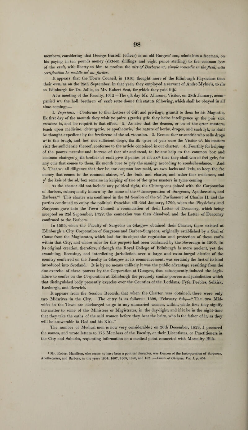 members, considering that George Burrell (officer) is an old Burgess’ son, admit him a freeman, on his paying in ten pounds money (sixteen shillings and eight pence sterling) to the common box of the craft, with liberty to him to profess the airt of Barberie w\ simple woundis in the flesh, with certification he meddle no‘ na farder. It appears that the Town Council, in 1610, thought more of the Edinburgh Physicians than their own, as on the 25th September, in that year, they employed a servant of Andro Mylne’s, to rin to Edinburgh for Dr. Jollie, to Mr. Robert Scot, for which they paid iiij/. At a meeting of the Faculty, 1612—The qlk day Mr. Allasone, Visitor, on 28th January, acom- panied w‘. the holl brethren of craft sette doune thir statuts following, which shall be obayed in all time coming:— 1. Imprimis.—Conforme to ther Letters of Gift and privilage, gran tit to them be his Magestie, lik first day of the mountli they wisit ye puire (gratis) gife they heire intelligence qr the puir sick creature is, and be requirit to that effect. 2. As also that the deacon, or on of the qrter masters, teach upon medicine, chirurgerie, or apothecarie, the nature of herbs, droges, and such lyk, as shall be thought expedient by the brethrene of the sd. vtocation. 3. Becaus ther ar sundrie who sells drogs wl in this brugh, and lies not sufficient drogs, tha ilk qrter of yeir oure the Visitor wl. his masters visit the sufficiensie thereof, conforme to the article conteined in our charter. 4. Fourthly for helping of the poores necesite and increse of ther air and tread, to be ane help to the common box and common chairges yt ilk brother of craft give 2 penies of ilk xxlb- that they shall win of frei geir, for any cuir that comes to them, ilk month cure to pay the saming according to condschendance. And 5. That w‘. all diligence that ther be ane common box maid, wt. two locks and keis, to keep the fre money that comes to the common afaires, wl. the buik and charter, and uther ther evidences, and yl the keis of the sd. box remaine in keiping of two of the qrter masters in tyme coming As the charter did not include any political right, the Chirurgeons joined with the Corporation of Barbers, subsequently known by the name of the “ Incorporation of Surgeons, Apothecaries, and Barbers,”1 This charter was confirmed in the 3d Session of the 2d Parliament of Charles II. and the parties continued to enjoy the political franchise till 23d January, 1720, when the Physicians and Surgeons gave into the Town Council a renunciation of their Letter of Deaconry, which being accepted on 22d September, 1722, the connexion was then dissolved, and the Letter of Deaconry confirmed to the Barbers. In 1599, when the Faculty of Surgeons in Glasgow obtained their Charter, there existed at Edinburgh a City Corporation of Surgeons and Barber-Surgeons, originally established by a Seal of Cause from the Magistrates, which had for its object the regulation and protection of these crafts within that City, and whose rules for this purpose had been confirmed by the Sovereign in 1506. In its original creation, therefore, although the Royal College of Edinburgh is more ancient, yet the examining, licensing, and interdicting jurisdiction over a large and extra-burgal district of the country conferred on the Faculty in Glasgow at its commencement, was certainly the first of its kind introduced into Scotland. It is by no means unlikely it was the public advantage resulting from the due exercise of these powers by the Corporation at Glasgow, that subsequently induced the legis¬ lature to confer on the Corporation at Edinburgh the precisely similar powers and jurisdiction which that distinguished body presently exercise over the Counties of the Lothians, Fyfe, Peebles, Selkirk, Roxburgh, and Berwick. It appears from the Session Records, that when the Charter was obtained, there were only two Midwives in the City. The entry is as follows : 1599, February 8th,—“ The two Mid¬ wifes in the Town are discharged to go to any unmarried women, within, while first they signify the matter to some of the Ministers or Magistrates, in the day-light, and if it be in the night-time that they take the oaths of the said women before they bear the bairn, who is the father of it, as they will be answerable to God and his Kirk.” The number of Medical men is now very considerable; on 26th December, 1829, I procured the names, and wrote letters to 175 Members of the Faculty, or their Licentiates, or Practitioners in the City and Suburbs, requesting information on a medical point connected with Mortality Bills. > Mr. Robert Hamilton, who seems to have been a political character, was Deacon of the Incorporation of Surgeons, Apothecaries, and Barbers, in the years 1G04, 1607, 1608, 1620, and 1621.—Annals of Glasgow, Vol. I. p. 454.
