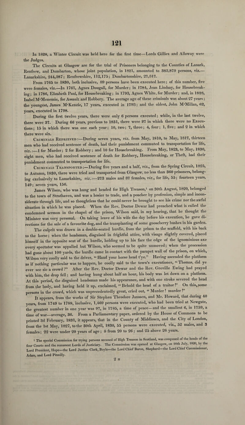 In 1828, a Winter Circuit was held here for the first time—Lords Gillies and Alloway were the Judges. The Circuits at Glasgow are for the trial of Prisoners belonging to the Counties of Lanark, Renfrew, and Dumbarton, whose joint population, in 1821, amounted to 383,879 persons, viz.— Lanarkshire, 244,387; Renfrewshire, 112,175; Dumbartonshire, 27,317. From 1765 to 1830, both inclusive, 89 persons have been executed here; of this number, five Were females, viz.—In 1767, Agnes Dougall, for Murder; in 1784, Jean Lindsay, for Housebreak¬ ing; in 1786, Elizabeth Paul, for Housebreaking; in 1793, Agnes White, for Murder; and, in 1828, Isabel M‘Menemie, for Assault and Robbery. The average age of these criminals was about 27 years; the youngest, James M£Kenzie, 17 years, executed in 1793; and the oldest, John M4Millan, 62, years, executed in 1798. During the first twelve years, there were only 6 persons executed; while, in the last twelve, there were 37. During 66 years, previous to 1831, there were 27 in which there were no Execu¬ tions; 15 in which there was one each year; 10, two; 7, three; 4, four; 1, five; and 2 in which there were six. Criminals Reprieved:—During seven years, viz. from May, 1810, to May, 1817, thirteen men who had received sentence of death, had their punishment commuted to transportation for life, viz.: i for Murder; 2 for Robbery; and 10 for Housebreaking. From May, 1823, to May, 1830, eight men, who had received sentence of death for Robbery, Housebreaking, or Theft, had their punishment commuted to transportation for life. Criminals Transported:—During five years and a half, viz., from the Spring Circuit, 1825, to Autumn, 1830, there were tried and transported from Glasgow, no less than 360 prisoners, belong¬ ing exclusively to Lanarkshire, viz.:—273 males and 87 females, viz., for life, 55; fourteen years, 149; seven years, 156. James M^ilson, who was hung and headed for High Treason,1 on 30tli August, 1820, belonged to the town of Strathaven, and was a hosier to trade, and a poacher by profession, simple and incon¬ siderate through life, and so thoughtless that he could never be brought to see his crime nor the awful situation in which he was placed. When the Rev. Doctor Dewar had preached what is called the condemned sermon in the chapel of the prison, Wilson said, in my hearing, that he thought the Minister was very personal. On taking leave of his wife the day before his execution, he gave di¬ rections for the sale of a favourite dog, and the transplanting of some gooseberry bushes in his garden. The culprit was drawn in a double-seated hurdle, from the prison to the scaffold, with his back to the horse; when the headsman, disguised in frightful attire, with visage slightly covered, placed himself in the opposite seat of the hurdle, holding up to his face the edge of the ignominious axe every spectator was appalled but Wilson, who seemed to be quite unmoved; when the procession had gone about 100 yards, the hurdle came in contact with the parapet wall of the prison, on which, Wilson very coolly said to the driver, 44 Haud your horse head t’ye.” Having ascended the platform as if nothing particular was to happen, he coolly said to the town s executioner, 44 Thomas, did ye ever see sic a crowd ?” After the Rev. Doctor Dewar and the Rev. Greville Ewing had prayed with him, the drop fell; and having hung about half an hour, his body was let down on a platform. At this period, the disguised headsman made his appearance, and with one stroke severed the head from the body, and having held it up, exclaimed, 44 Behold the head of a traitor!” On this, some persons in the crowd, which was unprecedentedly great, cried out, 44 Murder ! murder !” It appears, from the works of Sir Stephen Theodore Janssen, and Mr. Howard, that during 40 years, from 1749 to 1788, inclusive, 1,469 persons were executed, who had been tried at Newgate, the greatest number in one year was 97, in 1785, a time of peace—and the smallest 6, in 1759, a time of war_average, 36. From a Parliamentary paper, ordered by the House of Commons to be printed 3d February, 1831, it appears, that in the County of Middlesex, and the City of London, from the 1st May, 1827, to the 30th April, 1830, 55 persons were executed, viz., 52 males, and 3 females; 22 were under 20 years of age ; 8 from 20 to 26; and 25 above 26 years. 1 The special Commission for trying persons accused of High Treason in Scotland, was composed of the heads of the four Courts and the remanent Lords of Justiciary. The Commission was opened at Glasgow, on 20th July, 1820, by the Lord President, Hope—the Lord Justice Clerk, Boyle-the Lord Chief Baron, Shepherd-the Lord Chief Commissioner, Adam, and Lord Pitmilly. 2 H