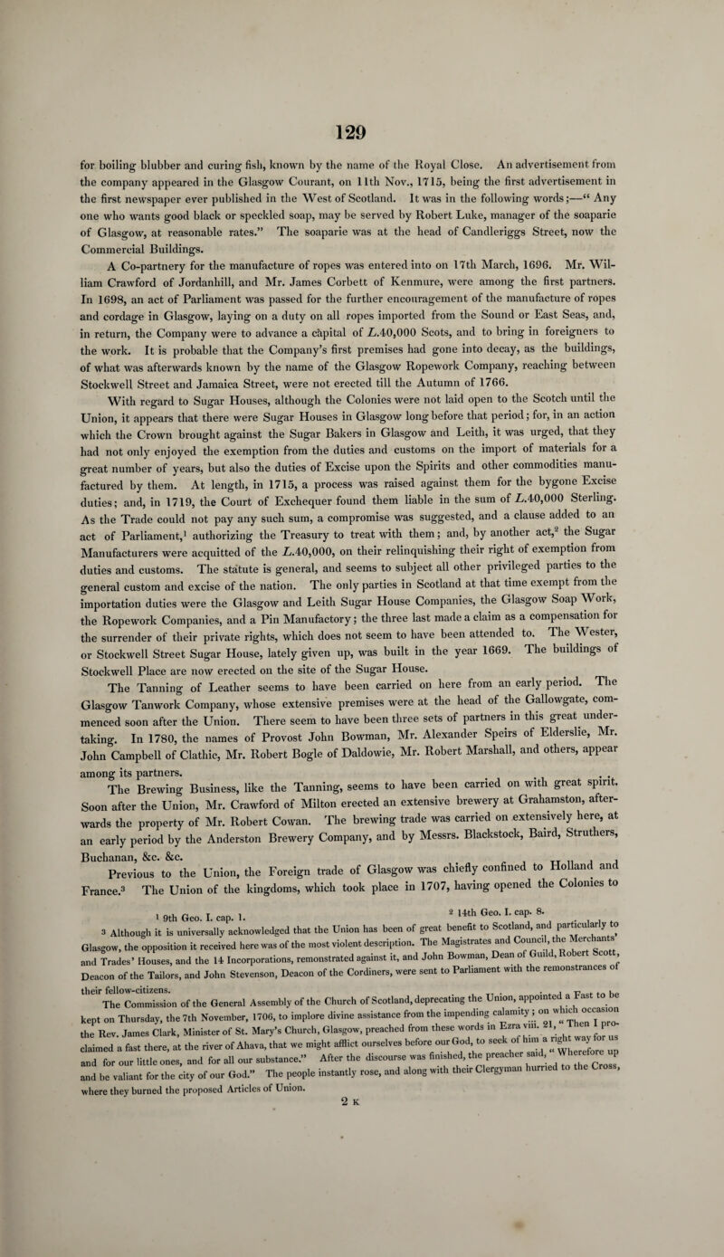 for boiling blabber and curing fish, known by the name of the Royal Close. An advertisement from the company appeared in the Glasgow Courant, on 11th Nov., 1715, being the first advertisement in the first newspaper ever published in the West of Scotland. It was in the following words;—“ Any one who wants good black or speckled soap, may be served by Robert Luke, manager of the soaparie of Glasgow, at reasonable rates.” The soaparie was at the head of Candleriggs Street, now the Commercial Buildings. A Co-partnery for the manufacture of ropes was entered into on 17th March, 1696. Mr. Wil¬ liam Crawford of Jordanhill, and Mr. James Corbett of Kenmure, were among the first partners. In 1698, an act of Parliament was passed for the further encouragement of the manufacture of ropes and cordage in Glasgow, laying on a duty on all ropes imported from the Sound or East Seas, and, in return, the Company were to advance a capital of Z/.40,000 Scots, and to bring in foreigners to the work. It is probable that the Company’s first premises had gone into decay, as the buildings, of what was afterwards known by the name of the Glasgow Ropework Company, reaching between Stockwell Street and Jamaica Street, were not erected till the Autumn of 1766. With regard to Sugar Houses, although the Colonies were not laid open to the Scotch until the Union, it appears that there were Sugar Houses in Glasgow long before that period; for, in an action which the Crown brought against the Sugar Bakers in Glasgow and Leith, it was urged, that they had not only enjoyed the exemption from the duties and customs on the import of materials for a great number of years, but also the duties of Excise upon the Spirits and other commodities manu¬ factured by them. At length, in 1715, a process was raised against them for the bygone Excise duties; and, in 1719, the Court of Exchequer found them liable in the sum of L.40,000 Sterling. As the Trade could not pay any such sum, a compromise was suggested, and a clause added to an act of Parliament,1 2 authorizing the Treasury to treat with them; and, by another act,- the Sugar Manufacturers were acquitted of the L.40,000, on their relinquishing their right of exemption from duties and customs. The statute is general, and seems to subject all other privileged parties to the general custom and excise of the nation. The only parties in Scotland at that time exempt fiom the importation duties were the Glasgow and Leith Sugar House Companies, the Glasgow Soap Work, the Ropework Companies, and a Pin Manufactory; the three last made a claim as a compensation for the surrender of their private rights, which does not seem to have been attended to. The Wester, or Stockwell Street Sugar House, lately given up, was built in the year 1669. The buildings of Stockwell Place are now erected on the site of the Sugar House. The Tanning of Leather seems to have been carried on here from an early period. The Glasgow Tanwork Company, whose extensive premises were at the head of the Gallowgate, com¬ menced soon after the Union. There seem to have been three sets of partners in this great, under¬ taking. In 1780, the names of Provost John Bowman, Mr. Alexander Speirs of Elderslie, Mr. John Campbell of Clathic, Mr. Robert Bogle of Daldowie, Mr. Robert Marshall, and others, appear among its partners. . . The Brewing Business, like the Tanning, seems to have been carried on with great spirit. Soon after the Union, Mr. Crawford of Milton erected an extensive brewery at Grahamston, after¬ wards the property of Mr. Robert Cowan. The brewing trade was carried on extensively here, at an early period by the Anderston Brewery Company, and by Messrs. Blackstock, Baird, Struthers, Buchanan, &c. &c. , , Previous to the Union, the Foreign trade of Glasgow was chiefly confined to Holland and France.3 The Union of the kingdoms, which took place in 1707, having opened the Colonies to i 9th Geo. I. cap. 1. 2 14th Ge0' L caP’ 8‘ 3 Although it is universally acknowledged that the Union has been of great benefit to Scotland, and particu ar y o Glasgow, the opposition it received here was of the most violent description. The Magistrates and Co-ed the Merchants and Trades’ Houses, and the 14 Incorporations, remonstrated against it, and John Bowman, Dean of Guild, Robert Scott Deacon of the Tailors, and John Stevenson, Deacon of the Cordiners, were sent to Parliament with the remonstrances o their fellow-citizens. . , TT . . . , 0 The Commission of the General Assembly of the Church of Scotland, deprecating the Union, appointed a Fast kept on Thursday, the 7th November, 1706, to implore divine assistance from the impending calamity ; on w c°c™n the Rev. James Clark, Minister of St. Mary’s Church, Glasgow, preached from these words in Ezra vm. 21, 1 P claimed a fast there, at the river of Ahava, that we might afflict ourselves before our God to Seek °*™up and for our little ones, and for all our substance.” After the discourse was finished, the preacher , P and be valiant for the city of our God.” The people instantly rose, and along with their Clergyman hurried to the Cross, where they burned the proposed Articles of Union.