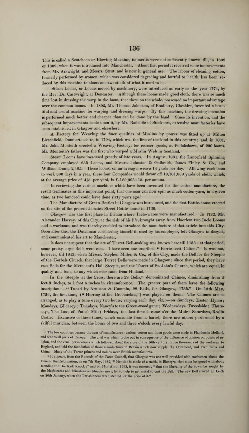 This is called a Scutcheon or Blowing Machine, its merits were not sufficiently known till, in 1808 or 1809, when it was introduced into Manchester. About that period it received some improvements from Mr. Arkwright, and Messrs. Strut, and is now in general use. The labour of cleaning cotton, formerly performed by women, which was considered degrading and hurtful to health, has been re¬ duced by this machine to about one-twentieth of what it used to be. Steam Looms, or Looms moved by machinery, were introduced as early as the year 1774, by the Rev. Dr. Cartwright, at Doncaster. Although these looms made good cloth, there was so much time lost in dressing the warp in the loom, that they, on the whole, possessed no important advantage over the common looms. In 1803, Mr. Thomas Johnston, of Bradbury, Cheshire, invented a beau¬ tiful and useful machine for warping and dressing warps. By this machine, the dressing operation is performed much better and cheaper than can be done by the hand. Since its invention, and the subsequent improvements made upon it, by Mr. Radcliffe of Stockport, extensive manufactories have been established in Glasgow and elsewhere. A Factory for Weaving the finer qualities of Muslins by power was fitted up at Milton Bleachfield, Dumbartonshire, in 1794, which was the first of the kind in this country; and, in 1801, Mr. John Monteith erected a Weaving Factory, for coarser goods, at Pollokshaws, of 200 looms. Mr. Monteith’s father was the first who warped a Muslin Web in Scotland. Steam Looms have increased greatly of late years. In August, 1831, the Lancefield Spinning Company employed 635 Looms, and Messrs. Johnston & Galbraith, James Finlay & Co., and William Dunn, 2,405. These looms, on an average, weave 14 yards per day. Allowing each loom to work 300 days in a year, these four Companies would throw off 10,101,000 yards of cloth, which, at the average price of 4id. per yard, is L. 189,393 : 15. per annum. In reviewing the various machines which have been invented for the cotton manufacture, the result terminates in this important point, that one man can now spin as much cotton-yarn, in a given time, as two hundred could have done sixty years ago.1 The Manufacture of Green Bottles in Glasgow was introduced, and the first Bottle-house erected on the site of the present Jamaica Street Bottle-liouse in 1730. Glasgow was the first place in Britain where Incle-wares were manufactured. In 1732, Mr. Alexander Harvey, of this City, at the risk of his life, brought away from Haerlem two Incle Looms and a workman, and was thereby enabled to introduce the manufacture of that article into this City. Soon after this, the Dutchman considering himself ill used by his employer, left Glasgow in disgust, and communicated his art to Manchester. It does not appear that the art of Turret Bell-making was known here till 1735; at that period, some pretty large Bells were cast. I have seen one inscribed “ Ferrie fecit Calton.” It was not, however, till 1813, when Messrs. Stephen Miller, & Co., of this City, made the Bell for the Steeple of the Gorbals Church, that large Turret Bells were made in Glasgow; since that period, they have cast Bells for the Merchant’s Hall Steeple, and the Tower of St. John’s Church, which are equal, in quality and tone, to any which ever came from Holland. In the Steeple at the Cross, there are 28 Bells,2 denominated Chimes, diminishing from 5 feet 3 inches, to 1 foot 6 inches in circumference. The greater part of them have the following inscription:—“Tuned by Arniston & Cummin, 28 Bells, for Glasgow, 1735.” On 13th May, 1736, the first tune, (“ Herring at the Broomielaw,”) was played on them. The Chimes are so arranged, as to play a tune every two hours, varying each day, viz.:—on Sundays, Easter Hymn; Mondays, Gilderoy; Tuesdays, Nancy’s to the Green-wood gane ; Wednesdays, Tweedside; Thurs¬ days, The Lass of Patie’s Mill; Fridays, the last time I came o’er the Muir; Saturdays, Roslin Castle. Exclusive of these tunes, which emanate from a barrel, there are others performed by a skilful musician, between the hours of two and three o’clock every lawful day. 1 The low countries became the seat of manufactures; various cotton and linen goods were made in Flanders in Holland, and sent to all parts of Europe. The civil war which broke out in consequence of the difference of opinion on points of re¬ ligion, and the cruel persecutions which followed about the close of the 16 th century, drove thousands of the workmen to England, and laid the foundation of those manufactures in Britain which now supply the Continent, and even India and China. Many of the Tartar princes and nobles wear British manufactures. 2 It appears, from the Records of the Town Council, that Glasgow was not well provided with tradesmen about the time of the Reformation, as on 7th May, 1587, “ Mention is made of a smith, in Blantyre, that must be agreed with about mending the Hie Kirk Knock and on 27th April, 1592, it was enacted, “ that the liberality of the town be sought by the Magistrates and Ministers on Monday next, for to help to get metal to cast the Bell. The new Bell arrived at Leith on 2fith January, when the Parishioners were stented for the price of it.”
