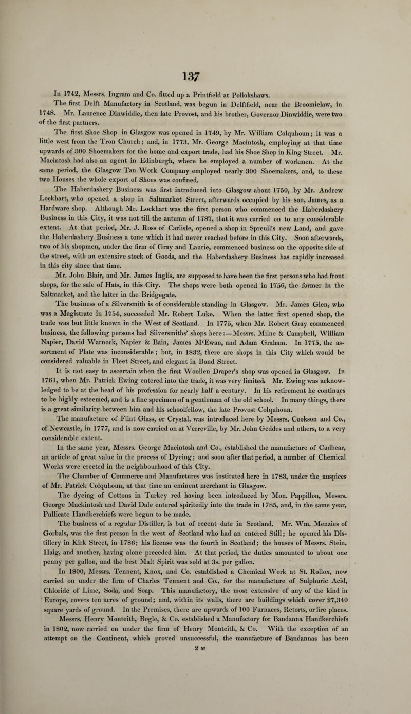 In 1742, Messrs. Ingram and Co. fitted up a Printfield at Pollokshaws. The first Delft Manufactory in Scotland, was begun in Delftfield, near the Broomielaw, in 1748. Mr. Laurence Dinwiddie, then late Provost, and his brother, Governor Dinwiddie, were two of the first partners. The first Shoe Shop in Glasgow was opened in 1749, by Mr. William Colquhoun; it was a little west from the Tron Church; and, in 1773, Mr. George Macintosh, employing at that time upwards of 300 Shoemakers for the home and export trade, had his Shoe Shop in King Street. Mr. Macintosh had also an agent in Edinburgh, where he employed a number of workmen. At the same period, the Glasgow Tan Work Company employed nearly 300 Shoemakers, and, to these two Houses the whole export of Shoes was confined. The Haberdashery Business was first introduced into Glasgow about 1750, by Mr. Andrew Lockhart, who opened a shop in Saltmarket Street, afterwards occupied by his son, James, as a Hardware shop. Although Mr. Lockhart was the first person who commenced the Haberdashery Business in this City, it was not till the autumn of 1787, that it was carried on to any considerable extent. At that period, Mr. J. Ross of Carlisle, opened a shop in Spreull’s new Land, and gave the Haberdashery Business a tone which it had never reached before in this City. Soon afterwards, two of his shopmen, under the firm of Gray and Laurie, commenced business on the opposite side of the street, with an extensive stock of Goods, and the Haberdashery Business has rapidly increased in this city since that time. Mr. John Blair, and Mr. James Inglis, are supposed to have been the first persons who had front shops, for the sale of Hats, in this City. The shops were both opened in 1756, the former in the Saltmarket, and the latter in the Bridgegate. The business of a Silversmith is of considerable standing in Glasgow. Mr. James Glen, who was a Magistrate in 1754, succeeded Mr. Robert Luke. When the latter first opened shop, the trade was but little known in the West of Scotland. In 1775, when Mr. Robert Gray commenced business, the following persons had Silversmiths’ shops here:—Messrs. Milne & Campbell, William Napier, David Warnock, Napier & Bain, James M‘Ewan, and Adam Graham. In 1775, the as¬ sortment of Plate was inconsiderable ; but, in 1832, there are shops in this City which would be considered valuable in Fleet Street, and elegant in Bond Street. It is not easy to ascertain when the first Woollen Draper’s shop was opened in Glasgow. In 1761, when Mr. Patrick Ewing entered into the trade, it was very limitech Mr. Ewing was acknow¬ ledged to be at the head of his profession for nearly half a century. In his retirement he continues to be highly esteemed, and is a fine specimen of a gentleman of the old school. In many things, there is a great similarity between him and his schoolfellow, the late Provost Colquhoun. The manufacture of Flint Glass, or Crystal, was introduced here by Messrs. Cookson and Co., of Newcastle, in 1777, and is now carried on at Verreville, by Mr. John Geddes and others, to a very considerable extent. In the same year, Messrs. George Macintosh and Co., established the manufacture of Cudbear, an article of great value in the process of Dyeing; and soon after that period, a number of Chemical Works were erected in the neighbourhood of this City. The Chamber of Commerce and Manufactures was instituted here in 1783, under the auspices of Mr. Patrick Colquhoun, at that time an eminent merchant in Glasgow. The dyeing of Cottons in Turkey red having been introduced by Mon. Pappillon, Messrs. George Mackintosh and David Dale entered spiritedly into the trade in 1785, and, in the same year, Pullicate Handkerchiefs were begun to be made. The business of a regular Distiller, is but of recent date in Scotland. Mr. Wm. Menzies of Gorbals, was the first person in the west of Scotland who had an entered Still; he opened his Dis¬ tillery in Kirk Street, in 1786; his license was the fourth in Scotland; the houses of Messrs. Stein, Haig, and another, having alone preceded him. At that period, the duties amounted to about one penny per gallon, and the best Malt Spirit was sold at 3s. per gallon. In 1800, Messrs. Tennent, Knox, and Co. established a Chemical Work at St. Rollox, now carried on under the firm of Charles Tennent and Co., for the manufacture of Sulphuric Acid, Chloride of Lime, Soda, and Soap. This manufactory, the most extensive of any of the kind in ' Europe, covers ten acres of ground; and, within its walls, there are buildings which cover 27,340 square yards of ground. In the Premises, there are upwards of 100 Furnaces, Retorts, or fire places. Messrs. Henry Monteith, Bogle, & Co. established a Manufactory for Bandanna Handkerchiefs in 1802, now carried on under the firm of Henry Monteith, & Co. With the exception of an attempt on the Continent, which proved unsuccessful, the manufacture of Bandannas has been 2 M