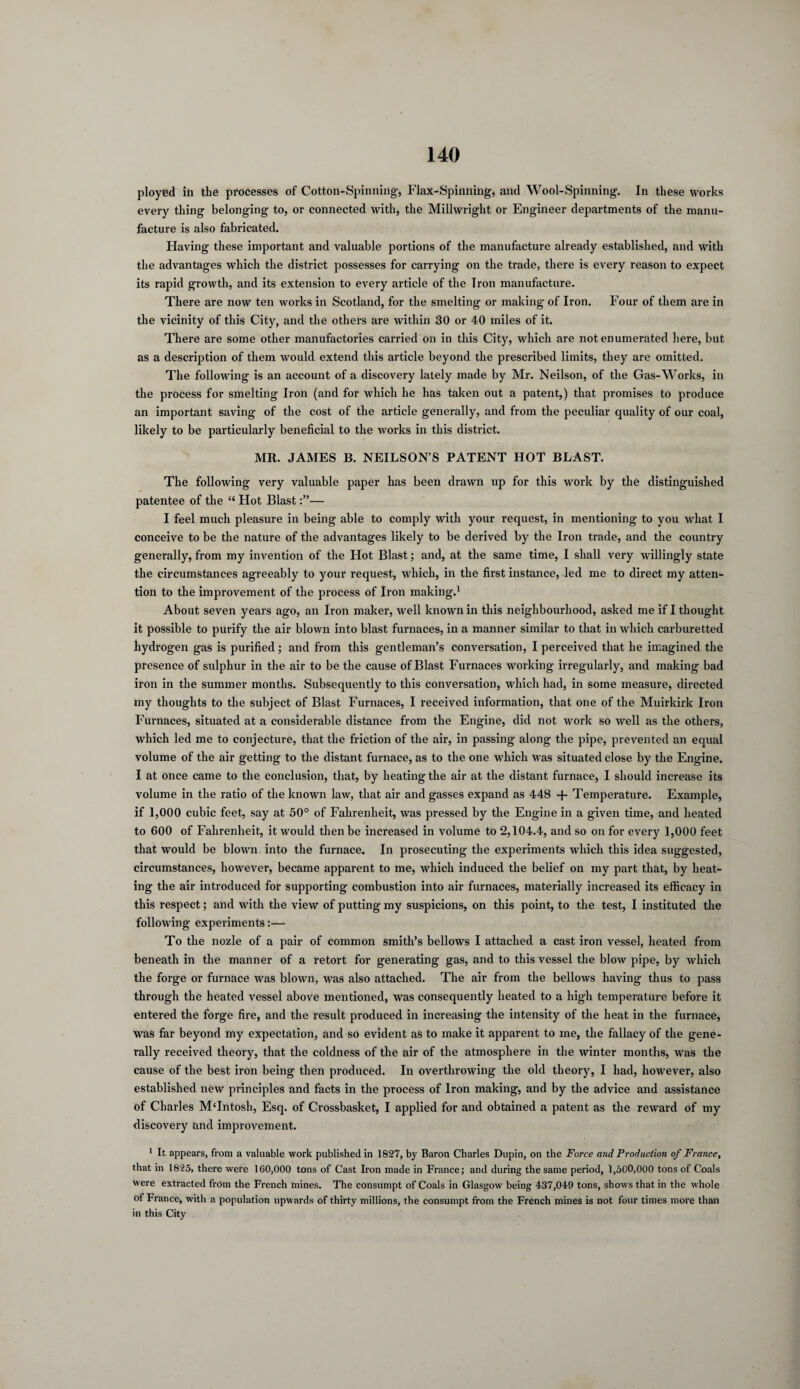 ployed in the processes of Cotton-Spinning', Flax-Spinning, and Wool-Spinning. In these works every thing belonging to, or connected with, the Millwright or Engineer departments of the manu¬ facture is also fabricated. Having these important and valuable portions of the manufacture already established, and with the advantages which the district possesses for carrying on the trade, there is every reason to expect its rapid growth, and its extension to every article of the Iron manufacture. There are now ten works in Scotland, for the smelting or making of Iron. Four of them are in the vicinity of this City, and the others are within 30 or 40 miles of it. There are some other manufactories carried on in this City, which are not enumerated here, but as a description of them would extend this article beyond the prescribed limits, they are omitted. The following is an account of a discovery lately made by Mr. Neilson, of the Gas-Works, in the process for smelting Iron (and for which he has taken out a patent,) that promises to produce an important saving of the cost of the article generally, and from the peculiar quality of our coal, likely to be particularly beneficial to the works in this district. MR. JAMES B. NEILSON’S PATENT HOT BLAST. The following very valuable paper has been drawn up for this work by the distinguished patentee of the “ Hot Blast— I feel much pleasure in being able to comply with your request, in mentioning to you what I conceive to be the nature of the advantages likely to be derived by the Iron trade, and the country generally, from my invention of the Hot Blast; and, at the same time, I shall very willingly state the circumstances agreeably to your request, which, in the first instance, led me to direct my atten¬ tion to the improvement of the process of Iron making.1 About seven years ago, an Iron maker, well known in this neighbourhood, asked me if I thought it possible to purify the air blown into blast furnaces, in a manner similar to that in which carburetted hydrogen gas is purified; and from this gentleman’s conversation, I perceived that he imagined the presence of sulphur in the air to be the cause of Blast Furnaces working irregularly, and making bad iron in the summer months. Subsequently to this conversation, which had, in some measure, directed my thoughts to the subject of Blast Furnaces, I received information, that one of the Muirkirk Iron Furnaces, situated at a considerable distance from the Engine, did not work so well as the others, which led me to conjecture, that the friction of the air, in passing along the pipe, prevented an equal volume of the air getting to the distant furnace, as to the one which was situated close by the Engine. I at once came to the conclusion, that, by heating the air at the distant furnace, I should increase its volume in the ratio of the known law, that air and gasses expand as 448 + Temperature. Example, if 1,000 cubic feet, say at 50° of Fahrenheit, was pressed by the Engine in a given time, and heated to 600 of Fahrenheit, it would then be increased in volume to 2,104.4, and so on for every 1,000 feet that would be blown into the furnace. In prosecuting the experiments which this idea suggested, circumstances, however, became apparent to me, which induced the belief on my part that, by heat¬ ing the air introduced for supporting combustion into air furnaces, materially increased its efficacy in this respect; and with the view of putting my suspicions, on this point, to the test, I instituted the following experiments:— To the nozle of a pair of common smith’s bellows I attached a cast iron vessel, heated from beneath in the manner of a retort for generating gas, and to this vessel the blow pipe, by which the forge or furnace was blown, was also attached. The air from the bellows having thus to pass through the heated vessel above mentioned, was consequently heated to a high temperature before it entered the forge fire, and the result produced in increasing the intensity of the heat in the furnace, was far beyond my expectation, and so evident as to make it apparent to me, the fallacy of the gene¬ rally received theory, that the coldness of the air of the atmosphere in the winter months, was the cause of the best iron being then produced. In overthrowing the old theory, I had, however, also established new principles and facts in the process of Iron making, and by the advice and assistance of Charles M'Intosh, Esq. of Crossbasket, I applied for and obtained a patent as the reward of my discovery and improvement. 1 It appears, from a valuable work published in 1827, by Baron Charles Dupin, on the Force and Production of France, that in 1825, there were 160,000 tons of Cast Iron made in France; and during the same period, 1,500,000 tons of Coals were extracted from the French mines. The consumpt of Coals in Glasgow being 437,049 tons, shows that in the whole of France, with a population upwards of thirty millions, the consumpt from the French mines is not four times more than in this City