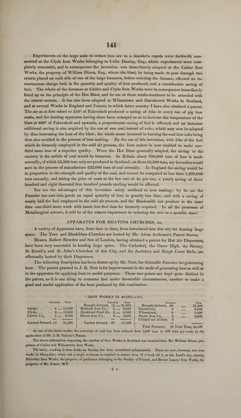 Experiments on the large scale to reduce iron ore in a founder’s cupola were forthwith com¬ menced at the Clyde Iron Works belonging to Colin Dunlop, Esq., which experiments were com¬ pletely successful, and in consequence the invention was immediately adopted at the Calder Iron Works, the property of William Dixon, Esq., where the blast, by being made to pass through two retorts placed on each side of one of the large furnaces, before entering the furnace, effected an in¬ stantaneous change both in the quantity and quality of iron produced, and a considerable saving of fuel. The whole of the furnaces at Calder and Clyde Iron Works were in consequence immediately fitted up on the principle of the Hot Blast, and its use at these works continues to be attended with the utmost success. It has also been adopted at Wilsontown and Gartsherrie Works in Scotland, and at several Works in England and France, in which latter country I have also obtained a patent. The air as at first raised to 250° of Fahrenheit produced a saving of f ths in every ton of pig iron made, and the heating apparatus having since been enlarged so as to increase the temperature of the blast to 600° of Fahrenheit and upwards, a proportionate saving of fuel is effected, and an immense additional saving is also acquired by the use of raw coal instead of coke, which may now be adopted by thus increasing the heat of the blast; the whole waste incurred in burning the coal into coke being thus also avoided in the process of iron making. By the use of this invention, with f ths of the fuel which he formerly employed in the cold air process, the Iron maker is now enabled to make one- third more iron of a superior quality. Were the Hot Blast generally adopted, the saving to the country in the article of coal would be immense. In Britain about 700,000 tons of iron is made annually, of which 55,500 tons onlyare produced in Scotland; on these 55,500 tons, my invention would save in the process of manufacture 222,000 tons of coal annually. In England the saving would be in proportion to the strength and quality of the coal, and cannot be computed at less than 1,320,000 tons annually, and taking the price of coals at the low rate of 4s. per ton, a yearly saving of three hundred and eight thousand four hundred pounds sterling would be effected. Nor are the advantages of this invention solely confined to iron making; by its use the Founder can cast into goods an equal quantity of iron in greatly less time, and with a saving of nearly half the fuel employed in the cold air process, and the Blacksmith can produce in the same time one-third more work with much less fuel than he formerly required. In all the processes of Metallurgical science, it will be of the utmost importance in reducing the ores to a metallic state.1 APPARATUS FOR HEATING CHURCHES, &c. A variety of Apparatus have, from time to time, been introduced into this city for heating large space. The Tron and Blackfriars Churches are heated by Mr. Adam Anderson’s Patent Stoves. Messrs. Robert Howden and Son of London, having obtained a patent for Hot Air Dispensers, have been very successful in heating large space. The Cathedral, the Outer High, the Barony, St. Enoch’s, and St. John’s Churches of this City, and the Justiciary and Burgh Court Halls, are effectually heated by their Dispensers. The following description has been drawn up by Mr. Nott, the Scientific Patentee for generating heat. The patent granted to J. B. Nott is for improvements in the mode of generating heat as well as in the apparatus for applying heat to useful purposes. These two points are kept quite distinct in the patent, as it is one thing to consume fuel under favourable circumstances, another to make a good and useful application of the heat produced by this combustion. i IRON WORKS IN SCOTLAND. Furnaces. Tons. Calder, . . 4_12,000 Clyde, . .4 — 10,000 Carron Co., . 5 — 9,500 Carried forward, 13 31,500 Furnaces. Tons. Brought forward, 13_31,500 Muirkirk Iron Co., 3_ 6,000 Monkland Steel Co. 2_ 6,000 Devon Iron Co., 2 — 4,000 Carried forward, 20 47,500 Furnaces. Brought forward, 20 _. Tons. 47,500 Gartsherrie, 2 _ 3,000 Wilsontown, . 2 _ 3,000 Shotts Iron Co., 2,000 Cleland out of blast, 2 Total Furnaces, 28 Total Tons, 55,500 At one of the above works, the consumpt of coals has been reduced from 1,800 tons to 600 tons per week, by the application of Mr. J. B. Neilson’s Patent. The above information respecting the number of Iron Works in Scotland was received from Mr. William Dixon, pro¬ prietor of Calder and Wilsontown Iron Works. Till lately, working in iron works on Sunday has been considered indispensable. There are now, however, two iron works in Shropshire, where not a single workman is required to attend, from 10 o’clock till 3, on the Lord’s day, namely, Horsehay Iron Works, the property of gentlemen belonging to the Society of Friends, and Barnet Leasow Iron Works, the property of Mr. Foster, M.P. 2 N ■