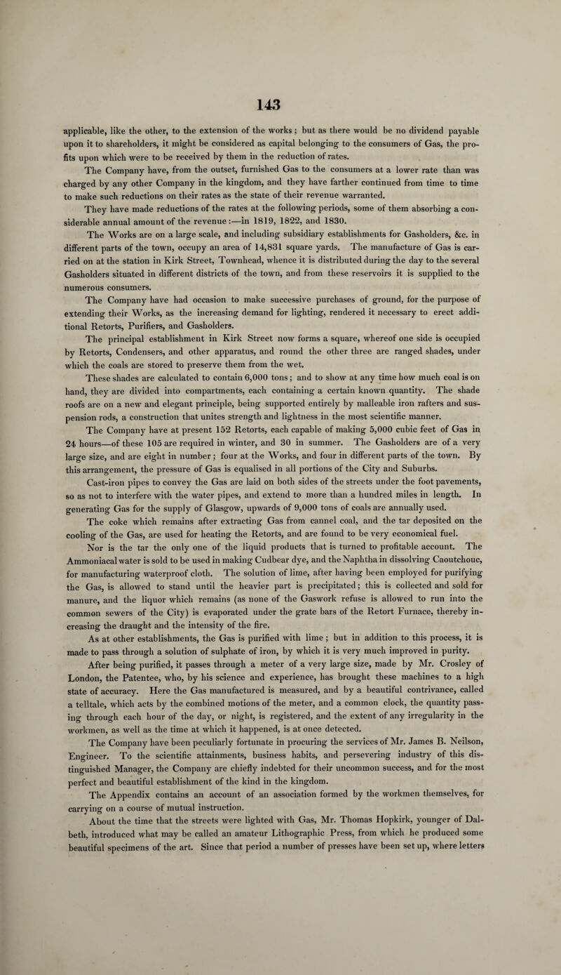 applicable, like the other, to the extension of the works ; but as there would be no dividend payable upon it to shareholders, it might be considered as capital belonging to the consumers of Gas, the pro¬ fits upon which were to be received by them in the reduction of rates. The Company have, from the outset, furnished Gas to the consumers at a lower rate than was charged by any other Company in the kingdom, and they have farther continued from time to time to make such reductions on their rates as the state of their revenue warranted. They have made reductions of the rates at the following periods, some of them absorbing a con¬ siderable annual amount of the revenue:—in 1819, 1822, and 1830. The Works are on a large scale, and including subsidiary establishments for Gasholders, &c. in different parts of the town, occupy an area of 14,831 square yards. The manufacture of Gas is car¬ ried on at the station in Kirk Street, Townliead, whence it is distributed during the day to the several Gasholders situated in different districts of the town, and from these reservoirs it is supplied to the numerous consumers. The Company have had occasion to make successive purchases of ground, for the purpose of extending their Works, as the increasing demand for lighting, rendered it necessary to erect addi¬ tional Retorts, Purifiers, and Gasholders. The principal establishment in Kirk Street now forms a square, whereof one side is occupied by Retorts, Condensers, and other apparatus, and round the other three are ranged shades, under which the coals are stored to preserve them from the wet. These shades are calculated to contain 6,000 tons; and to show at any time how much coal is on hand, they are divided into compartments, each containing a certain known quantity. The shade roofs are on a new and elegant principle, being supported entirely by malleable iron rafters and sus¬ pension rods, a construction that unites strength and lightness in the most scientific manner. The Company have at present 152 Retorts, each capable of making 5,000 cubic feet of Gas in 24 hours—of these 105 are required in winter, and 30 in summer. The Gasholders are of a very large size, and are eight in number; four at the Works, and four in different parts of the town. By this arrangement, the pressure of Gas is equalised in all portions of the City and Suburbs. Cast-iron pipes to convey the Gas are laid on both sides of the streets under the foot pavements, so as not to interfere with the water pipes, and extend to more than a hundred miles in length. In generating Gas for the supply of Glasgow, upwards of 9,000 tons of coals are annually used. The coke which remains after extracting Gas from cannel coal, and the tar deposited on the cooling of the Gas, are used for heating the Retorts, and are found to be very economical fuel. Nor is the tar the only one of the liquid products that is turned to profitable account. The Ammoniacal water is sold to be used in making Cudbear dye, and the Naphtha in dissolving Caoutchouc, for manufacturing waterproof cloth. The solution of lime, after having been employed for purifying the Gas, is allowed to stand until the heavier part is precipitated; this is collected and sold for manure, and the liquor which remains (as none of the Gaswork refuse is allowed to run into the common sewers of the City) is evaporated under the grate bars of the Retort Furnace, thereby in¬ creasing the draught and the intensity of the fire. As at other establishments, the Gas is purified with lime; but in addition to this process, it is made to pass through a solution of sulphate of iron, by which it is very much improved in purity. After being purified, it passes through a meter of a very large size, made by Mr. Crosley of London, the Patentee, who, by his science and experience, has brought these machines to a high state of accuracy. Here the Gas manufactured is measured, and by a beautiful contrivance, called a telltale, which acts by the combined motions of the meter, and a common clock, the quantity pass¬ ing through each hour of the day, or night, is registered, and the extent of any irregularity in the workmen, as well as the time at which it happened, is at once detected. The Company have been peculiarly fortunate in procuring the services of Mr. James B. Neilson, Engineer. To the scientific attainments, business habits, and persevering industry of this dis¬ tinguished Manager, the Company are chiefly indebted for their uncommon success, and for the most perfect and beautiful establishment of the kind in the kingdom. The Appendix contains an account of an association formed by the workmen themselves, for carrying on a course of mutual instruction. About the time that the streets were lighted with Gas, Mr. Thomas Hopkirk, younger of Dal- beth, introduced what may be called an amateur Lithographic Press, from which he produced some beautiful specimens of the art. Since that period a number of presses have been set up, where letters