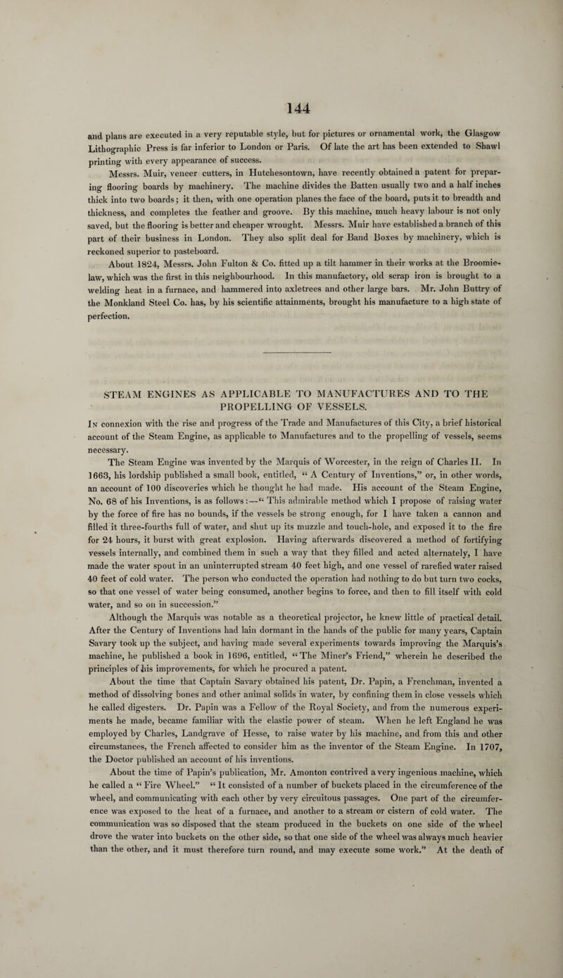 and plans are executed in a very reputable style, but for pictures or ornamental work, the Glasgow Lithographic Press is far inferior to London or Paris. Of late the art has been extended to Shawl printing with every appearance of success. Messrs. Muir, veneer cutters, in Hutchesontown, have recently obtained a patent for prepar¬ ing flooring boards by machinery. The machine divides the Batten usually two and a half inches thick into two boards; it then, with one operation planes the face of the board, puts it to breadth and thickness, and completes the feather and groove. By this machine, much heavy labour is not only saved, but the flooring is better and cheaper wrought. Messrs. Muir have established a branch of this part of their business in London. They also split deal for Band Boxes by machinery, which is reckoned superior to pasteboard. About 1824, Messrs. John Fulton & Co. fitted up a tilt hammer in their works at the Broomie- law, which was the first in this neighbourhood. In this manufactory, old scrap iron is brought to a welding heat in a furnace, and hammered into axletrees and other large bars. Mr. John Buttry of the Monkland Steel Co. has, by his scientific attainments, brought his manufacture to a high state of perfection. STEAM ENGINES AS APPLICABLE TO MANUFACTURES AND TO THE PROPELLING OF VESSELS. In connexion with the rise and progress of the Trade and Manufactures of this City, a brief historical account of the Steam Engine, as applicable to Manufactures and to the propelling of vessels, seems necessary. The Steam Engine was invented by the Marquis of Worcester, in the reign of Charles II. In ] 663, his lordship published a small book, entitled, “ A Century of Inventions,” or, in other words, an account of 100 discoveries which he thought he had made. His account of the Steam Engine, No. 68 of his Inventions, is as follows:—“ This admirable method which I propose of raising water by the force of fire has no bounds, if the vessels be strong enough, for I have taken a cannon and filled it three-fourths full of water, and shut up its muzzle and touch-hole, and exposed it to the fire for 24 hours, it burst with great explosion. Having afterwards discovered a method of fortifying vessels internally, and combined them in such a way that they filled and acted alternately, I have made the water spout in an uninterrupted stream 40 feet high, and one vessel of rarefied water raised 40 feet of cold water. The person who conducted the operation had nothing to do but turn two cocks, so that one vessel of water being consumed, another begins to force, and then to fill itself with cold water, and so on in succession.” Although the Marquis was notable as a theoretical projector, he knew little of practical detail. After the Century of Inventions had lain dormant in the hands of the public for many years, Captain Savary took up the subject, and having made several experiments towards improving the Marquis’s machine, he published a book in 1696, entitled, “The Miner’s Friend,” wherein he described the principles of his improvements, for which he procured a patent. About the time that Captain Savary obtained his patent, Dr. Papin, a Frenchman, invented a method of dissolving bones and other animal solids in water, by confining them in close vessels which he called digesters. Dr. Papin was a Fellow of the Royal Society, and from the numerous experi¬ ments he made, became familiar with the elastic power of steam. When he left England he was employed by Charles, Landgrave of Hesse, to raise water by his machine, and from this and other circumstances, the French affected to consider him as the inventor of the Steam Engine. In 1707, the Doctor published an account of his inventions. About the time of Papin’s publication, Mr. Amonton contrived a very ingenious machine, which he called a “ Fire Wheel.” “ It consisted of a number of buckets placed in the circumference of the wheel, and communicating with each other by very circuitous passages. One part of the circumfer¬ ence was exposed to the heat of a furnace, and another to a stream or cistern of cold water. The communication was so disposed that the steam produced in the buckets on one side of the wheel drove the water into buckets on the other side, so that one side of the wheel was always much heavier than the other, and it must therefore turn round, and may execute some work.” At the death of
