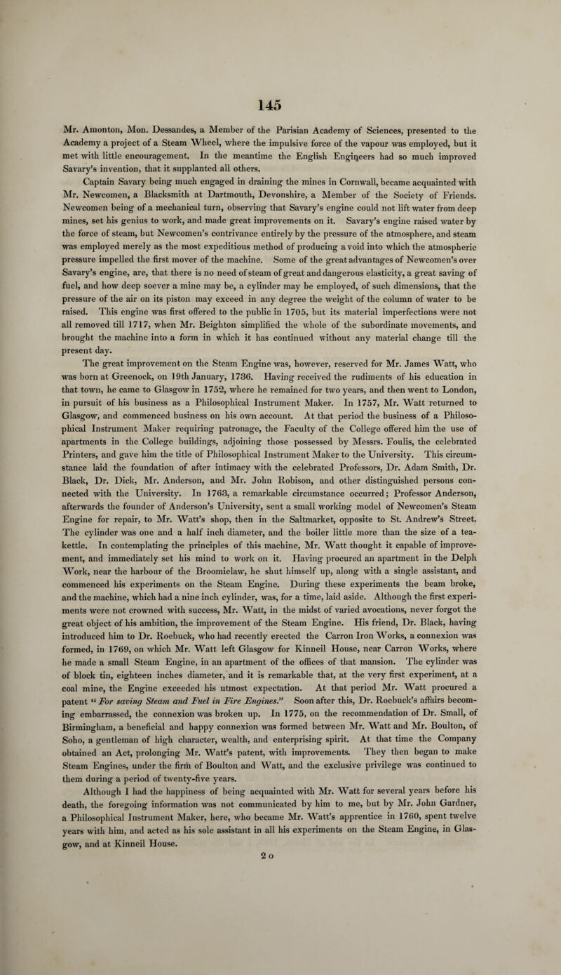 Mr. Amonton, Mon. Dessandes, a Member of the Parisian Academy of Sciences, presented to the Academy a project of a Steam Wheel, where the impulsive force of the vapour was employed, but it met with little encouragement. In the meantime the English Engineers had so much improved Savary’s invention, that it supplanted all others. Captain Savary being much engaged in draining the mines in Cornwall, became acquainted with Mr. Newcomen, a Blacksmith at Dartmouth, Devonshire, a Member of the Society of Friends. Newcomen being of a mechanical turn, observing that Savary’s engine could not lift water from deep mines, set his genius to work, and made great improvements on it. Savary’s engine raised water by the force of steam, but Newcomen’s contrivance entirely by the pressure of the atmosphere, and steam was employed merely as the most expeditious method of producing a void into which the atmospheric pressure impelled the first mover of the machine. Some of the great advantages of Newcomen’s over Savary’s engine, are, that there is no need of steam of great and dangerous elasticity, a great saving of fuel, and how deep soever a mine may be, a cylinder may be employed, of such dimensions, that the pressure of the air on its piston may exceed in any degree the weight of the column of water to be raised. This engine was first offered to the public in 1705, but its material imperfections were not all removed till 1717, when Mr. Beighton simplified the whole of the subordinate movements, and brought the machine into a form in which it has continued without any material change till the present day. The great improvement on the Steam Engine was, however, reserved for Mr. James Watt, who was born at Greenock, on 19th January, 1736. Having received the rudiments of his education in that town, he came to Glasgow in 1752, where he remained for two years, and then went to London, in pursuit of his business as a Philosophical Instrument Maker. In 1757, Mr. Watt returned to Glasgow, and commenced business on his own account. At that period the business of a Philoso¬ phical Instrument Maker requiring patronage, the Faculty of the College offered him the use of apartments in the College buildings, adjoining those possessed by Messrs. Foulis, the celebrated Printers, and gave him the title of Philosophical Instrument Maker to the University. This circum¬ stance laid the foundation of after intimacy with the celebrated Professors, Dr. Adam Smith, Dr. Black, Dr. Dick, Mr. Anderson, and Mr. John Robison, and other distinguished persons con¬ nected with the University. In 1763, a remarkable circumstance occurred; Professor Anderson, afterwards the founder of Anderson’s University, sent a small working model of Newcomen’s Steam Engine for repair, to Mr. Watt’s shop, then in the Saltmarket, opposite to St. Andrew’s Street. The cylinder was one and a half inch diameter, and the boiler little more than the size of a tea¬ kettle. In contemplating the principles of this machine, Mr. Watt thought it capable of improve¬ ment, and immediately set his mind to work on it. Having procured an apartment in the Delph Work, near the harbour of the Broomielaw, he shut himself up, along with a single assistant, and commenced his experiments on the Steam Engine. During these experiments the beam broke, and the machine, which had a nine inch cylinder, was, for a time, laid aside. Although the first experi¬ ments were not crowned with success, Mr. Watt, in the midst of varied avocations, never forgot the great object of his ambition, the improvement of the Steam Engine. His friend, Dr. Black, having introduced him to Dr. Roebuck, who had recently erected the Carron Iron Works, a connexion was formed, in 1769, on which Mr. Watt left Glasgow for Kinneil House, near Carron Works, where he made a small Steam Engine, in an apartment of the offices of that mansion. The cylinder was of block tin, eighteen inches diameter, and it is remarkable that, at the very first experiment, at a coal mine, the Engine exceeded his utmost expectation. At that period Mr. Watt procured a patent “ For saving Steam and Fuel in Fire Engines.” Soon after this, Dr. Roebuck’s affairs becom¬ ing embarrassed, the connexion was broken up. In 1775, on the recommendation of Dr. Small, of Birmingham, a beneficial and happy connexion was formed between Mr. Watt and Mr. Boulton, of Soho, a gentleman of high character, wealth, and enterprising spirit. At that time the Company obtained an Act, prolonging Mr. Watt’s patent, with improvements. They then began to make Steam Engines, under the firffi of Boulton and Watt, and the exclusive privilege was continued to them during a period of twenty-five years. Although I had the happiness of being acquainted with Mr. Watt for several years before his death, the foregoing information was not communicated by him to me, but by Mr. John Gardner, a Philosophical Instrument Maker, here, who became Mr. Watt’s apprentice in 1760, spent twelve years with him, and acted as his sole assistant in all his experiments on the Steam Engine, in Glas¬ gow, and at Kinneil House.