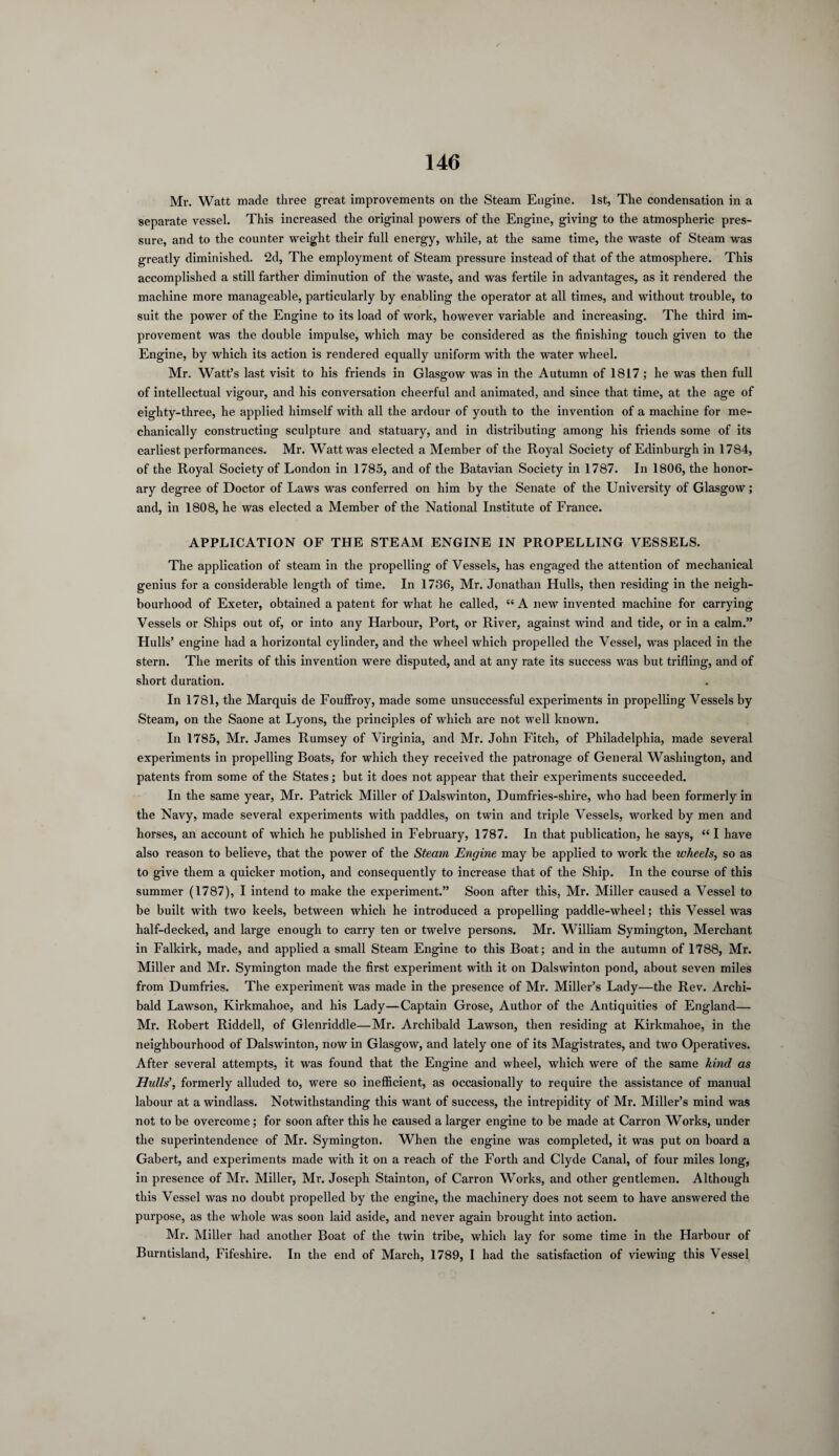 Mr. Watt made three great improvements on the Steam Engine. 1st, The condensation in a separate vessel. This increased the original powers of the Engine, giving to the atmospheric pres¬ sure, and to the counter weight their full energy, while, at the same time, the waste of Steam was greatly diminished. 2d, The employment of Steam pressure instead of that of the atmosphere. This accomplished a still farther diminution of the waste, and was fertile in advantages, as it rendered the machine more manageable, particularly by enabling the operator at all times, and without trouble, to suit the power of the Engine to its load of work, however variable and increasing. The third im¬ provement was the double impulse, which may be considered as the finishing touch given to the Engine, by which its action is rendered equally uniform with the water wheel. Mr. Watt’s last visit to his friends in Glasgow was in the Autumn of 1817 ; he was then full of intellectual vigour, and his conversation cheerful and animated, and since that time, at the age of eighty-three, he applied himself with all the ardour of youth to the invention of a machine for me¬ chanically constructing sculpture and statuary, and in distributing among his friends some of its earliest performances. Mr. Watt was elected a Member of the Royal Society of Edinburgh in 1784, of the Royal Society of London in 1785, and of the Batavian Society in 1787. In 1806, the honor¬ ary degree of Doctor of Laws was conferred on him by the Senate of the University of Glasgow; and, in 1808, he was elected a Member of the National Institute of France. APPLICATION OF THE STEAM ENGINE IN PROPELLING VESSELS. The application of steam in the propelling of Vessels, has engaged the attention of mechanical genius for a considerable length of time. In 1786, Mr. Jonathan Hulls, then residing in the neigh¬ bourhood of Exeter, obtained a patent for what he called, “ A new invented machine for carrying Vessels or Ships out of, or into any Harbour, Port, or River, against wind and tide, or in a calm.” Hulls’ engine had a horizontal cylinder, and the wheel which propelled the Vessel, was placed in the stern. The merits of this invention were disputed, and at any rate its success was but trifling, and of short duration. In 1781, the Marquis de Fouffroy, made some unsuccessful experiments in propelling Vessels by Steam, on the Saone at Lyons, the principles of which are not well known. In 1785, Mr. James Rumsey of Virginia, and Mr. John Fitch, of Philadelphia, made several experiments in propelling Boats, for which they received the patronage of General Washington, and patents from some of the States; but it does not appear that their experiments succeeded. In the same year, Mr. Patrick Miller of Dalswinton, Dumfries-shire, who had been formerly in the Navy, made several experiments with paddles, on twin and triple Vessels, worked by men and horses, an account of which he published in February, 1787. In that publication, he says, “ I have also reason to believe, that the power of the Steam Engine may be applied to work the wheels, so as to give them a quicker motion, and consequently to increase that of the Ship. In the course of this summer (1787), I intend to make the experiment.” Soon after this, Mr. Miller caused a Vessel to be built with two keels, between which he introduced a propelling paddle-wheel; this Vessel was half-decked, and large enough to carry ten or twelve persons. Mr. William Symington, Merchant in Falkirk, made, and applied a small Steam Engine to this Boat; and in the autumn of 1788, Mr. Miller and Mr. Symington made the first experiment with it on Dalswinton pond, about seven miles from Dumfries. The experiment was made in the presence of Mr. Miller’s Lady—the Rev. Archi¬ bald Lawson, Kirkmahoe, and his Lady—Captain Grose, Author of the Antiquities of England— Mr. Robert Riddell, of Glenriddle—Mr. Archibald Lawson, then residing at Kirkmahoe, in the neighbourhood of Dalswinton, now in Glasgow, and lately one of its Magistrates, and two Operatives. After several attempts, it was found that the Engine and wheel, which were of the same kind as Hidls’, formerly alluded to, were so inefficient, as occasionally to require the assistance of manual labour at a windlass. Notwithstanding this want of success, the intrepidity of Mr. Miller’s mind was not to be overcome; for soon after this he caused a larger engine to be made at Carron Works, under the superintendence of Mr. Symington. When the engine was completed, it was put on board a Gabert, and experiments made with it on a reach of the Forth and Clyde Canal, of four miles long, in presence of Mr. Miller, Mr. Joseph Stainton, of Carron Works, and other gentlemen. Although this Vessel was no doubt propelled by the engine, the machinery does not seem to have answered the purpose, as the whole was soon laid aside, and never again brought into action. Mr. Miller had another Boat of the twin tribe, which lay for some time in the Harbour of Burntisland, Fifeshire. In the end of March, 1789, I had the satisfaction of viewing this Vessel