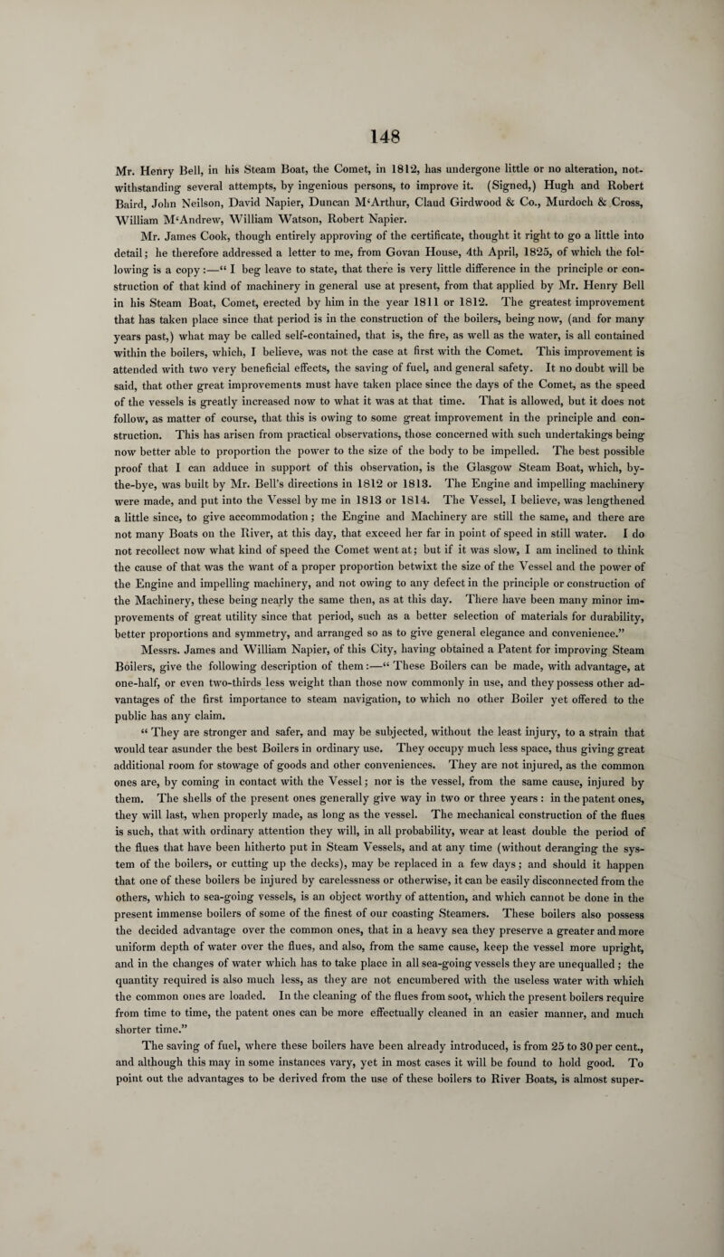 Mr. Henry Bell, in his Steam Boat, the Comet, in 1812, has undergone little or no alteration, not¬ withstanding several attempts, by ingenious persons, to improve it. (Signed,) Hugh and Robert Baird, John Neilson, David Napier, Duncan M'Arthur, Claud Girdwood & Co., Murdoch & Cross, William M‘Andrew, William Watson, Robert Napier. Mr. James Cook, though entirely approving of the certificate, thought it right to go a little into detail; he therefore addressed a letter to me, from Govan House, 4th April, 1825, of which the fol¬ lowing is a copy:—“ I beg leave to state, that there is very little difference in the principle or con¬ struction of that kind of machinery in general use at present, from that applied by Mr. Henry Bell in his Steam Boat, Comet, erected by him in the year 1811 or 1812. The greatest improvement that has taken place since that period is in the construction of the boilers, being now, (and for many years past,) what may be called self-contained, that is, the fire, as well as the water, is all contained within the boilers, which, I believe, was not the case at first with the Comet. This improvement is attended with two very beneficial effects, the saving of fuel, and general safety. It no doubt will be said, that other great improvements must have taken place since the days of the Comet, as the speed of the vessels is greatly increased now to what it was at that time. That is allowed, but it does not follow, as matter of course, that this is owing to some great improvement in the principle and con¬ struction. This has arisen from practical observations, those concerned with such undertakings being now better able to proportion the power to the size of the body to be impelled. The best possible proof that I can adduce in support of this observation, is the Glasgow Steam Boat, which, by- the-bye, was built by Mr. Bell’s directions in 1812 or 1813. The Engine and impelling machinery were made, and put into the Vessel by me in 1813 or 1814. The Vessel, I believe, was lengthened a little since, to give accommodation; the Engine and Machinery are still the same, and there are not many Boats on the River, at this day, that exceed her far in point of speed in still water. I do not recollect now what kind of speed the Comet went at; but if it was slow, I am inclined to think the cause of that was the want of a proper proportion betwixt the size of the Vessel and the power of the Engine and impelling machinery, and not owing to any defect in the principle or construction of the Machinery, these being nearly the same then, as at this day. There have been many minor im¬ provements of great utility since that period, such as a better selection of materials for durability, better proportions and symmetry, and arranged so as to give general elegance and convenience.” Messrs. James and William Napier, of this City, having obtained a Patent for improving Steam Boilers, give the following description of them:—“ These Boilers can be made, with advantage, at one-half, or even two-thirds less weight than those now commonly in use, and they possess other ad¬ vantages of the first importance to steam navigation, to which no other Boiler yet offered to the public has any claim. “ They are stronger and safer, and may be subjected, without the least injury, to a strain that would tear asunder the best Boilers in ordinary use. They occupy much less space, thus giving great additional room for stowage of goods and other conveniences. They are not injured, as the common ones are, by coming in contact with the Vessel; nor is the vessel, from the same cause, injured by them. The shells of the present ones generally give way in two or three years : in the patent ones, they will last, when properly made, as long as the vessel. The mechanical construction of the flues is such, that with ordinary attention they will, in all probability, wear at least double the period of the flues that have been hitherto put in Steam Vessels, and at any time (without deranging the sys¬ tem of the boilers, or cutting up the decks), may be replaced in a few days; and should it happen that one of these boilers be injured by carelessness or otherwise, it can be easily disconnected from the others, which to sea-going vessels, is an object worthy of attention, and which cannot be done in the present immense boilers of some of the finest of our coasting Steamers. These boilers also possess the decided advantage over the common ones, that in a heavy sea they preserve a greater and more uniform depth of water over the flues, and also, from the same cause, keep the vessel more upright, and in the changes of water which has to take place in all sea-going vessels they are unequalled ; the quantity required is also much less, as they are not encumbered with the useless water with which the common ones are loaded. In the cleaning of the flues from soot, which the present boilers require from time to time, the patent ones can be more effectually cleaned in an easier manner, and much shorter time.” The saving of fuel, where these boilers have been already introduced, is from 25 to 30 per cent., and although this may in some instances vary, yet in most cases it will be found to hold good. To point out the advantages to be derived from the use of these boilers to River Boats, is almost super-