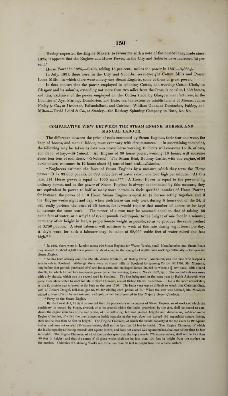 Having requested the Engine Makers, to favour me with a note of the number they made since 1825, it appears that the Engines and Horse Power, in the City and Suburbs have increased 15 per cent.1 Horse Power in 1825,—6,406, adding 15 per cent., makes the power in 1831—7,366t9q.x In July, 1831, there were, in the City and Suburbs, seventy-eight Cotton Mills and Power Loom Mills—in which there were ninety-one Steam Engines, some of them of great power. It thus appears that the power employed in spinning Cotton, and weaving Cotton Cloth,2 in Glasgow and its suburbs, extending not more than two miles from the Cross, is equal to 1,558 horses, and this, exclusive of the power employed in the Cotton trade by Glasgow manufacturers, in the Counties of Ayr, Stirling, Dumbarton, and Bute, viz. the extensive establishments of Messrs. James Finlay & Co., at Deanston, Ballandalloch, and Catrine—William Dunn, at Duntocher, Faifley, and Milton—David Laird & Co., at Stanley—the Rothsay Spinning Company in Bute, &c. &c. COMPARATIVE VIEW BETWEEN THE STEAM ENGINE, HORSES, AND MANUAL LABOUR. The difference between the price of coals consumed by Steam Engines, their tear and wear, the keep of horses, and manual labour, must ever vary with circumstances. In ascertaining that point, the following may be taken as data :—a heavy horse working 10 hours will consume 15 lb. of oats, and 14 lb. of hay.—M‘Culloch. An Engine of 30 horse power, working 10 hours, will consume about four tons of coal dross.—Girdwood. The Steam Boat, Rothsay Castle, with one engine, of 50 horse power, consumes in 12 hours about 5L tons of hard coal.—Johnston. “ Engineers estimate the force of Steam Engines by a measure which they term the Horse power: It is 33,000 pounds, or 528 cubic feet of water raised one foot high per minute. At this rate, 114 Horse power is equal to 1000 men.*** A Horse Power is equal to the power of 1| ordinary horses, and as the power of Steam Engines is always denominated by this measure, they are equivalent in power to half as many more horses as their specified number of Horse Power ; for instance, the power of a 10 Horse Steam Engine is equal to 15 horses acting together, and if the Engine works night and day, when each horse can only work during 8 hours out of the 24, it will really perform the work of 45 horses, for it would require that number of horses to be kept to execute the same work. The power of a man may be assumed equal to that of raising 60 cubic feet of water, or a weight of 3,750 pounds avoirdupois, to the height of one foot in a minute; or to any other height in feet, a proportionate weight in pounds, so as to produce the same product of 3,750 pounds. A stout labourer will continue to work at this rate during eight hours per day. A day’s work for such a labourer may be taken at 28,000 cubic feet of water raised one foot high.” 3 * * * * * 1 In 1827, there were in London about 290 Steam Engines for Water Works, small Manufactories and Steam Boats they amount to about 5,460 horse power, or about equal to the strength of 48,000 men working continually.—Farey on the Steam Engine. 2 As has been already said, the late Mr. James Monteith, of Bishop Street, Anderston, was the first who warped a muslin web in Scotland. Although there were no steam mills in Scotland for spinning Cotton till 1792, Mr. Monteith, long before that period, purchased bird-nest India yarn, and employed James Dalziel to weave a ^ 1200book, with a hand shuttle, for which he paid him twenty-one pence per ell for weaving, (price in March 1832, 2£d.) The second web was wove with a fly shuttle, which was the second used in Scotland. The first being used in the same year by Ralph Ashworth, who came from Manchester to work for Mr. Robert Thomson, also of Bishop Street, Anderston. This is the more remarkable, as the fly shuttle was invented as far back as the year 1750. The India yarn was so difficult to wind, that Christian Gray, wife of Robert Dougal, bell-man, got 6s. 9d. for winding each pound of it. When the web was finished, Mr. Monteith caused a dress of it to be embroidered with gold, which he presented to Her Majesty Queen Charlotte. 3 Farey on the Steam Engine. By the Local Act, 1814, it is enacted that the proprietors or occupiers of Steam Engines, or of works of which the machinery is moved by Steam, erected, or to be erected within the limits prescribed by the Act, shall be bound to con¬ struct the engine chimnies of the said works, of the following, but not greater heights and dimensions, videlicet:—the Engine Chimnies, of which the open space, or inside capacity at the top, does not exceed 196 superficial square inches, shall not be less than 55 feet in height. The Engine Chimnies, of which the inside capacity at the top exceeds 196 square inches and does not exceed 324 square inches, shall not be less than 65 feet in height. The Engine Chimnies, of which the inside capacity at the top exceeds 324. square inches, and does not exceed 576 square inches, shall not be less than 85 feet in height. The Engine Chimnies, of which the inside capacity at the top exceeds 576 square inches, shall not be less than 90 feet in height; and that the cones of all glass works shall not be less than 100 feet in height from the surface on the outside. Chimnies of Calcining Works not to be less than 50 feet in height from the outside surface.