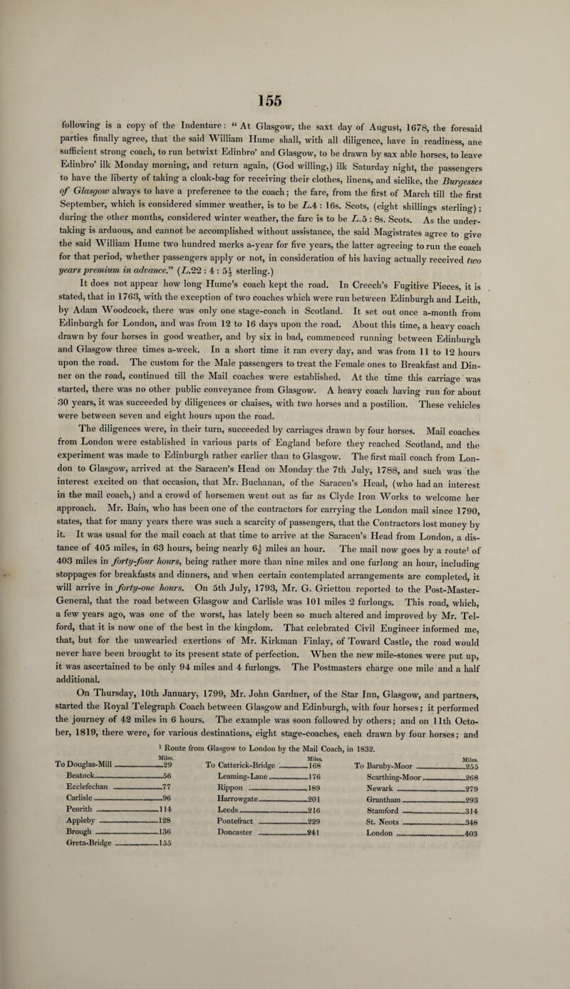 following is a copy of the Indenture: “At Glasgow, the saxt day of August, 1678, the foresaid parties finally agree, that the said William Hume shall, with all diligence, have in readiness, ane sufficient strong coach, to run betwixt Edinbro’ and Glasgow, to be drawn by sax able horses, to leave Edinbro’ ilk Monday morning, and return again, (God willing,) ilk Saturday night, the passengers to have the liberty of taking a cloak-bag for receiving their clothes, linens, and siclike, the Burgesses of Glasgoiv always to have a preference to the coach; the fare, from the first of March till the first September, which is considered simmer weather, is to be L.4 : 16s. Scots, (eight shillings sterling); during the other months, considered winter weather, the fare is to be £.5 : 8s. Scots. As the under¬ taking is arduous, and cannot be accomplished without assistance, the said Magistrates agree to give the said William Hume two hundred merks a-year for five years, the latter agreeing to run the coach for that period, whether passengers apply or not, in consideration of his having actually received two years premium in advance” (L. 22 : 4 : 5^ sterling.) It does not appear how long Hume’s coach kept the road. In Creech’s Fugitive Pieces, it is stated, that in 1763, with the exception of two coaches which were run between Edinburgh and Leith, by Adam Woodcock, there was only one stage-coach in Scotland. It set out once a-month from Edinburgh for London, and was from 12 to 16 days upon the road. About this time, a heavy coach drawn by four horses in good weather, and by six in bad, commenced running between Edinburgh and Glasgow three times a-week. In a short time it ran every day, and was from 11 to 12 hours upon the road. The custom for the Male passengers to treat the Female ones to Breakfast and Din¬ ner on the road, continued till the Mail coaches were established. At the time this carriage was started, there was no other public conveyance from Glasgow. A heavy coach having run for about 30 years, it was succeeded by diligences or chaises, with two horses and a postilion. These vehicles were between seven and eight hours upon the road. The diligences were, in their turn, succeeded by carriages drawn by four horses. Mail coaches from London were established in various parts of England before they reached Scotland, and the experiment was made to Edinburgh rather earlier than to Glasgow. The first mail coach from Lon¬ don to Glasgow, arrived at the Saracen’s Head on Monday the 7th July, 1788, and such was the interest excited on that occasion, that Mr. Buchanan, of the Saracen’s Head, (who had an interest in the mail coach,) and a crowd of horsemen went out as far as Clyde Iron Works to welcome her approach. Mr. Bain, who has been one of the contractors for carrying the London mail since 1790, states, that for many years there was such a scarcity of passengers, that the Contractors lost money by it. It was usual for the mail coach at that time to arrive at the Saracen’s Head from London, a dis¬ tance of 405 miles, in 63 hours, being nearly 6± miles an hour. The mail now goes by a route1 of 403 miles in forty-four hours, being rather more than nine miles and one furlong an hour, including stoppages for breakfasts and dinners, and when certain contemplated arrangements are completed, it will arrive in forty-one hours. On 5th July, 1793, Mr. G. Grietton reported to the Post-Master- General, that the road between Glasgow and Carlisle was 101 miles 2 furlongs. This road, which, a few years ago, was one of the worst, has lately been so much altered and improved by Mr. Tel¬ ford, that it is now one of the best in the kingdom. That celebrated Civil Engineer informed me, that, but for the unwearied exertions of Mr. Kirkman Finlay, of Toward Castle, the road would never have been brought to its present state of perfection. When the new mile-stones were put up, it was ascertained to be only 94 miles and 4 furlongs. The Postmasters charge one mile and a half additional. On Thursday, 10th January, 1799, Mr. John Gardner, of the Star Inn, Glasgow, and partners, started the Royal Telegraph Coach between Glasgow and Edinburgh, with four horses; it performed the journey of 42 miles in 6 hours. The example was soon followed by others; and on 11th Octo¬ ber, 1819, there were, for various destinations, eight stage-coaches, each drawn by four horses; and To Douglas-Mill_ 1 Route from Glasgow to London by the Mail Coach, in 1832. Miles. _ _ Miles. -.-29 To Catteriek-Bridfi’e .. . .lfifi Tn Ramhv-Mnnr Miles. Eeatock__ _56 -176 189 9AQ Ecclefechan- --—77 Rippon __ Newark P7Q Carlisle_ -.—96 Harrowgate_ rrrnrrrnn?01 9Q3 Penrith- -114 Leeds 216 314 Appleby-- -128 Pontefract 229 Brough-— -136 Doncaster _241 4.H3 Greta-Bridge__ _155